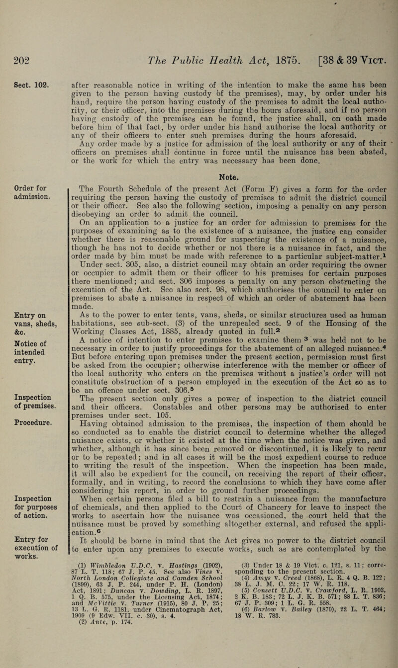 Sect. 102. Order for admission. Entry on vans, sheds, &c. Notice of intended entry. Inspection of premises. Procedure. Inspection for purposes of action. Entry for execution of works. after reasonable notice in writing of the intention to make the same has been given to the person having custody of the premises), may, by order under his hand, require the person having custody of the premises to admit the local autho¬ rity, or their officer, into the premises during the hours aforesaid, and if no person having custody of the premises can be found, the justice shall, on oath made before him of that fact, by order under his hand authorise the local authority or any of their officers to enter such premises during the hours aforesaid. Any order made by a justice for admission of the local authority or any of their ' officers on premises shall continue in force until the nuisance has been abated, or the work for which the entry was necessary has been done. Note. The Fourth Schedule of the present Act (Form F) gives a form for the order requiring the person having the custody of premises to admit the district council or their officer. See also the following section, imposing a penalty on any person disobeying an order to admit the council. On an application to a justice for an order for admission to premises for the purposes of examining as to the existence of a nuisance, the justice can consider whether there is reasonable ground for suspecting the existence of a nuisance, though he has not to decide whether or not there is a nuisance in fact, and the order made by him must be made with reference to a particular subject-matter.1 Under sect. 305, also, a district council may obtain an order requiring the owner or occupier to admit them or their officer to his premises for certain purposes there mentioned; and sect. 306 imposes a penalty on any person obstructing the execution of the Act. See also sect. 98, which authorises the council to enter on premises to abate a nuisance in respect of which an order of abatement has been made. As to the power to enter tents, vans, sheds, or similar structures used as human habitations, see sub-sect. (3) of the unrepealed sect. 9 of the Housing of the Working Classes Act, 1885, already quoted in full.2 A notice of intention to enter premises to examine them 3 was held not to be necessary in order to justify proceedings for the abatement of an alleged nuisance.4 But before entering upon premises under the present section, permission must first be asked from the occupier; otherwise interference with the member or officer of the local authority who enters on the premises without a justice’s order will not constitute obstruction of a person employed in the execution of the Act so as to be an offence under sect. 306.5 The present section only gives a power of inspection to the district council and their officers. Constables and other persons may be authorised to enter premises under sect. 105. Having obtained admission to the premises, the inspection of them should be so conducted as to enable the district council to determine whether the alleged nuisance exists, or whether it existed at the time when the notice was given, and whether, although it has since been removed or discontinued, it is likely to recur or to be repeated; and in all cases it will be the most expedient course to reduce to writing the result of the inspection. When the inspection has been made, it will also be expedient for the council, on receiving the report of their officer, formally, and in writing, to record the conclusions to which they have come after considering his report, in order to ground further proceedings. When certain persons filed a bill to restrain a nuisance from the manufacture of chemicals, and then applied to the Court of Chancery for leave to inspect the works to ascertain how the nuisance was occasioned, the court held that the nuisance must be proved by something altogether external, and refused the appli¬ cation.6 It should be borne in mind that the Act gives no power to the district council to enter upon any premises to execute works, such as are contemplated by the (1) Wimbledon TJ.D.C. V. Hastings (1902), 87 L. T. 118; 67 J. P. 45. See also Vines v. North London Collegiate and Camden School (1899), 63 J. P. 244, under P. H. (London) Act, 1891; Duncan v. Dowding, L. R. 1897, 1 Q. B. 575, under the Licensing Act, 1874; and McVittie v. Turner (1915), 80 J. P. 25; 13 L. G. R. 1181. under Cinematograph Act, 1909 (9 Edw. VII. c. 30), s. 4. (2) Ante, p. 174. (3) Under 18 & 19 Viet. c. 121, s. 11; corre¬ sponding to the present section. (4) Amys v. Creed (1868), L. R. 4 Q. B. 122 ; 38 L. J. M. C. 22; 17 W. R. 118. (5) Consett TJ.D.C. V. Crawford, L. R. 1903, 2 K. B. 183; 72 L. J. K. B. 571; 88 L. T. 836; 67 J. P. 309; 1 L. G. R. 558. (6) Barlow V. Bailey (1870), 22 L. T. 464; 18 W. R. 783.