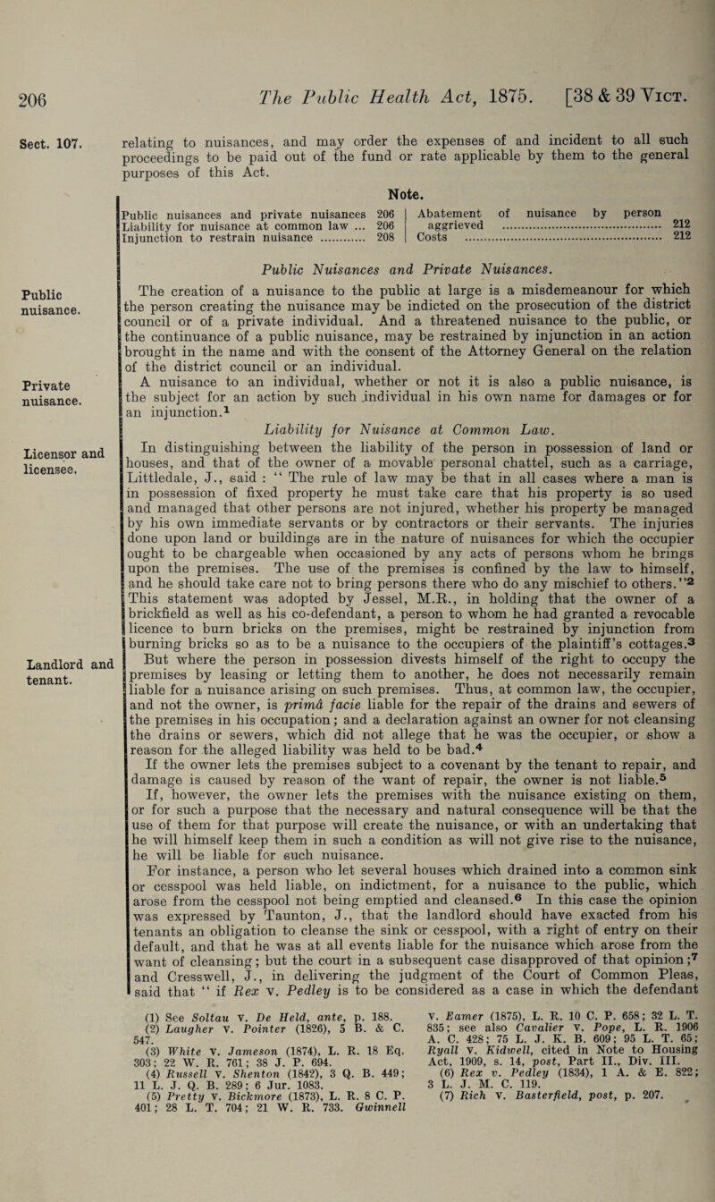 Sect. 107. Public nuisance. Private nuisance. Licensor and licensee. Landlord and tenant. relating to nuisances, and may order the expenses of and incident to all such proceedings to be paid out of the fund or rate applicable by them to the general purposes of this Act. Note. Public nuisances and private nuisances 206 Liability for nuisance at common law ... 206 Injunction to restrain nuisance . 208 Abatement of nuisance by person aggrieved . 212 Costs . 212 Public Nuisances and Private Nuisances. The creation of a nuisance to the public at large is a misdemeanour for which the person creating the nuisance may be indicted on the prosecution of the district council or of a private individual. And a threatened nuisance to the public, or the continuance of a public nuisance, may be restrained by injunction in an action brought in the name and with the consent of the Attorney General on the relation of the district council or an individual. A nuisance to an individual, whether or not it is also a public nuisance, is the subject for an action by such .individual in his own name for damages or for Ian injunction.1 Liability for Nuisance at Common Law. In distinguishing between the liability of the person in possession of land or houses, and that of the owner of a movable personal chattel, such as a carriage, Littledale, J., said : “ The rule of law may be that in all cases where a man is in possession of fixed property he must take care that his property is so used and managed that other persons are not injured, whether his property be managed by his own immediate servants or by contractors or their servants. The injuries done upon land or buildings are in the nature of nuisances for which the occupier ought to be chargeable when occasioned by any acts of persons whom he brings upon the premises. The use of the premises is confined by the law to himself, and he should take care not to bring persons there who do any mischief to others.”2 This statement was adopted by Jessel, M.K., in holding that the owner of a brickfield as well as his co-defendant, a person to whom he had granted a revocable licence to burn bricks on the premises, might be restrained by injunction from burning bricks so as to be a nuisance to the occupiers of the plaintiff’s cottages.3 But where the person in possession divests himself of the right to occupy the ! premises by leasing or letting them to another, he does not necessarily remain liable for a nuisance arising on such premises. Thus, at common law, the occupier, and not the owner, is primd facie liable for the repair of the drains and sewers of the premises in his occupation; and a declaration against an owner for not cleansing the drains or sewers, which did not allege that he was the occupier, or show a reason for the alleged liability was held to be bad.4 If the owner lets the premises subject to a covenant by the tenant to repair, and damage is caused by reason of the want of repair, the owner is not liable.5 If, however, the owner lets the premises with the nuisance existing on them, or for such a purpose that the necessary and natural consequence will be that the use of them for that purpose will create the nuisance, or with an undertaking that he will himself keep them in such a condition as will not give rise to the nuisance, he will be liable for such nuisance. For instance, a person who let several houses which drained into a common sink or cesspool was held liable, on indictment, for a nuisance to the public, which arose from the cesspool not being emptied and cleansed.6 In this case the opinion was expressed by Taunton, J., that the landlord should have exacted from his tenants an obligation to cleanse the sink or cesspool, with a right of entry on their default, and that he was at all events liable for the nuisance which arose from the want of cleansing; but the court in a subsequent case disapproved of that opinion ;7 and Cresswell, J., in delivering the judgment of the Court of Common Pleas, said that “ if Rex v. Pedley is to be considered as a case in which the defendant (1) See Soltau v. Be Held, ante, p. 188. (2) Laugher v. Pointer (1826), 5 B. & C. 547. (3) White V. Jameson (1874), L. R. 18 Eq. 303; 22 W. R. 761; 38 J. P. 694. (4) Russell v. Shenton (1842), 3 Q. B. 449; 11 L. J. Q. B. 289; 6 Jur. 1083. (5) Pretty v. Bickmore (1873), L. R. 8 C. P. 401; 28 L.' T. 704; 21 W. R. 733. Owinnell V. Earner (1875), L. R. 10 C. P. 658; 32 L. T. 835; see also Cavalier v. Pope, L. R. 1906 A. C. 428; 75 L. J. K. B. 609; 95 L. T. 65; Ryall v. Kidwell, cited in Note to Housing Act, 1909, s. 14, post, Part II., Div. III. (6) Rex v. Pedley (1834), 1 A. & E. 822; 3 L. J. M. C. 119. (7) Rich V. Basterfteld, post, p. 207.