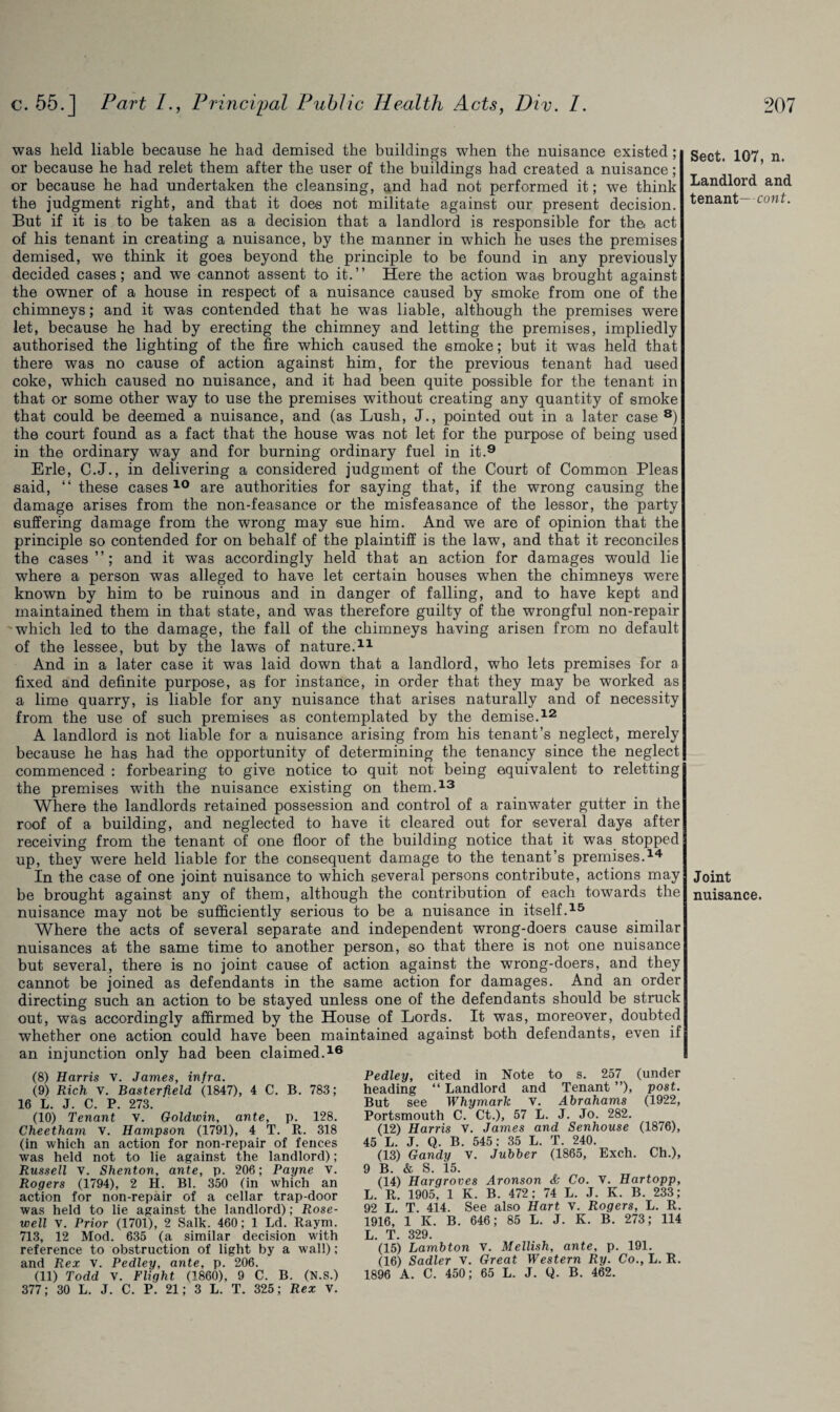 was held liable because be had demised the buildings when the nuisance existed ; or because he had relet them after the user of the buildings had created a nuisance; or because he had undertaken the cleansing, and had not performed it; we think the judgment right, and that it does not militate against our present decision. But if it is to be taken as a decision that a landlord is responsible for the. act of his tenant in creating a nuisance, by the manner in which he uses the premises demised, we think it goes beyond the principle to be found in any previously decided cases; and we cannot assent to it.” Here the action was brought against the owner of a house in respect of a nuisance caused by smoke from one of the chimneys; and it was contended that he was liable, although the premises were let, because he had by erecting the chimney and letting the premises, impliedly authorised the lighting of the fire which caused the smoke; but it was held that there was no cause of action against him, for the previous tenant had used coke, which caused no nuisance, and it had been quite possible for the tenant in that or some other way to use the premises without creating any quantity of smoke that could be deemed a nuisance, and (as Lush, J., pointed out in a later case 8) the court found as a fact that the house was not let for the purpose of being used in the ordinary way and for burning ordinary fuel in it.9 Erie, C.J., in delivering a considered judgment of the Court of Common Pleas said, ‘‘these cases 10 are authorities for saying that, if the wrong causing the damage arises from the non-feasance or the misfeasance of the lessor, the party suffering damage from the wrong may sue him. And we are of opinion that the principle so contended for on behalf of the plaintiff is the law, and that it reconciles the cases”; and it was accordingly held that an action for damages would lie where a person was alleged to have let certain houses when the chimneys were known by him to be ruinous and in danger of falling, and to have kept and maintained them in that state, and was therefore guilty of the wrongful non-repair which led to the damage, the fall of the chimneys having arisen from no default of the lessee, but by the laws of nature.11 And in a later case it was laid down that a landlord, who lets premises for a fixed and definite purpose, as for instance, in order that they may be worked as a lime quarry, is liable for any nuisance that arises naturally and of necessity from the use of such premises as contemplated by the demise.12 A landlord is not liable for a nuisance arising from his tenant’s neglect, merely because he has had the opportunity of determining the tenancy since the neglect commenced : forbearing to give notice to quit not being equivalent to reletting the premises with the nuisance existing on them.13 Where the landlords retained possession and control of a rainwater gutter in the roof of a building, and neglected to have it cleared out for several days after receiving from the tenant of one floor of the building notice that it was stopped up, they were held liable for the consequent damage to the tenant’s premises.14 In the case of one joint nuisance to which several persons contribute, actions may nuisance may not be sufficiently serious to be a nuisance in itself.15 Where the acts of several separate and independent wrong-doers cause similar nuisances at the same time to another person, so that there is not one nuisance but several, there is no joint cause of action against the wrong-doers, and they cannot be joined as defendants in the same action for damages. And an order directing such an action to be stayed unless one of the defendants should be struck out, was accordingly affirmed by the House of Lords. It was, moreover, doubted whether one action could have been maintained against both defendants, even if an injunction only had been claimed.16 (8) Harris v. James, infra. (9) Rich v. Basterfield (1847), 4 C. B. 783; 16 L. J. C. P. 273. (10) Tenant v. Goldwin, ante, p. 128. Cheetham v. Hampson (1791), 4 T. R. 318 (in which an action for non-repair of fences was held not to lie against the landlord); Russell v. Shenton, ante, p. 206; Payne v. Rogers (1794), 2 H. Bl. 350 (in which an action for non-repair of a cellar trap door was held to lie against the landlord); Rose- well v. Prior (1701), 2 Salk. 460; 1 Ld. Raym. 713, 12 Mod. 635 (a similar decision with reference to obstruction of light by a wall); and Rex v. Pedley, ante, p. 206. (11) Todd V. Flight (1860), 9 C. B. (N.S.) 377; 30 L. J. C. P. 21; 3 L. T. 325; Rex v. Pedley, cited in Note to s. 257 (under heading “ Landlord and Tenant ”), post. But see Whymark V. Abrahams (1922, Portsmouth C. Ct.), 57 L. J. Jo. 282. (12) Harris v. James and Senhouse (1876), 45 L. J. Q. B. 545; 35 L. T. 240. (13) Gandy v. Jubber (1865, Exch. Ch.), 9 B. & S. 15. (14) Hargroves Aronson & Co. V. Hartopp, L. R. 1905, 1 K. B. 472; 74 L. J. K. B. 233; 92 L. T. 414. See also Hart v. Rogers, L. R. 1916, 1 K. B. 646; 85 L. J. K. B. 273; 114 L T 329. (15) Lambton v. Mellish, ante, p. 191. (16) Sadler v. Great Western Ry. Co., L. R. 1896 A. C. 450; 65 L. J. Q. B. 462. Sect. 107, n. Landlord and tenant—cont. Joint