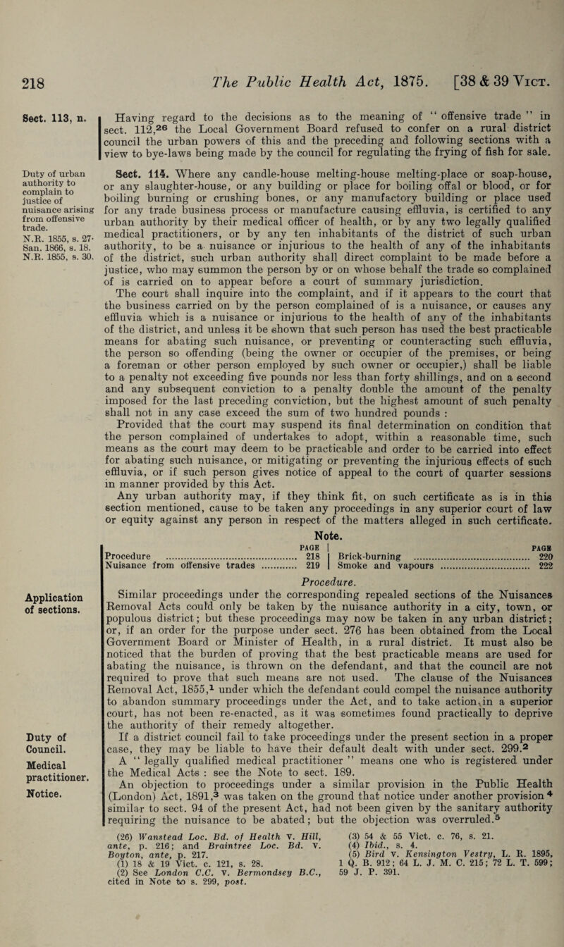 Sect. 113, n. Duty of urban authority to complain to justice of nuisance arising from offensive trade. N.R. 1855, s. 27- San. 1866, s. 18. N.R. 1855, s. 30. Application of sections. Duty of Council. Medical practitioner. Notice. Having regard to the decisions as to the meaning of “ offensive trade ” in sect. 112,26 the Local Government Board refused to confer on a rural district council the urban powers of this and the preceding and following sections with a view to bye-laws being made by the council for regulating the frying of fish for sale. Sect. 114. Where any candle-house melting-house melting-place or soap-house, or any slaughter-house, or any building or place for boiling offal or blood, or for boiling burning or crushing bones, or any manufactory building or place used for any trade business process or manufacture causing effluvia, is certified to any urban authority by their medical officer of health, or by any two legally qualified medical practitioners, or by any ten inhabitants of the district of such urban authority, to be a nuisance or injurious to the health of any of the inhabitants of the district, such urban authority shall direct complaint to be made before a justice, who may summon the person by or on whose behalf the trade so complained of is carried on to appear before a court of summary jurisdiction. The court shall inquire into the complaint, and if it appears to the court that the business carried on by the person complained of is a nuisance, or causes any effluvia which is a nuisance or injurious to the health of any of the inhabitants of the district, and unless it be shown that such person has used the best practicable means for abating such nuisance, or preventing or counteracting such effluvia, the person so offending (being the owner or occupier of the premises, or being a foreman or other person employed by such owner or occupier,) shall be liable to a penalty not exceeding five pounds nor less than forty shillings, and on a second and any subsequent conviction to a penalty double the amount of the penalty imposed for the last preceding conviction, but the highest amount of such penalty shall not in any case exceed the sum of two hundred pounds : Provided that the court may suspend its final determination on condition that the person complained of undertakes to adopt, within a reasonable time, such means as the court may deem to be practicable and order to be carried into effect for abating such nuisance, or mitigating or preventing the injurious effects of such effluvia, or if such person gives notice of appeal to the court of quarter sessions in manner provided by this Act. Any urban authority may, if they think fit, on such certificate as is in this section mentioned, cause to be taken any proceedings in any superior court of law or equity against any person in respect of the matters alleged in such certificate. Procedure . Nuisance from offensive trades Note. PAGE 218 Brick-burning . 219 Smoke and vapours PAGE 220 222 Procedure. Similar proceedings under the corresponding repealed sections of the Nuisances Removal Acts could only be taken by the nuisance authority in a city, town, or populous district; but these proceedings may now be taken in any urban district; or, if an order for the purpose under sect. 276 has been obtained from the Local Government Board or Minister of Health, in a rural district. It must also be noticed that the burden of proving that the best practicable means are used for abating the nuisance, is thrown on the defendant, and that the council are not required to prove that such means are not used. The clause of the Nuisances Removal Act, 1855,1 under which the defendant could compel the nuisance authority to abandon summary proceedings under the Act, and to take actionvin a superior court, has not been re-enacted, as it was sometimes found practically to deprive the authority of their remedy altogether. If a district council fail to take proceedings under the present section in a proper case, they may be liable to have their default dealt with under sect. 299.2 A “ legally qualified medical practitioner ” means one who is registered under the Medical Acts : see the Note to sect. 189. An objection to proceedings under a similar provision in the Public Health (London) Act, 1891,3 was taken on the ground that notice under another provision 4 similar to sect. 94 of the present Act, had not been given by the sanitary authority requiring the nuisance to be abated; but the objection was overruled.5 (26) Wanstead Loc. Bd. of Health v. Hill, ante, p. 216; and Braintree Loc. Bd. V. Boyton, ante, p. 217. (1) 18 & 19 Vict. c. 121, s. 28. (2) See London C.C. v. Bermondsey B.C., cited in Note tvo s. 299, post. (3) 54 & 55 Vict. c. 76, s. 21. (4) Ibid., s. 4. (5) Bird V. Kensington Vestry, L. R. 1895, 1 Q. B. 912; 64 L. J. M. C. 215; 72 L. T. 599; 59 J. P. 391.