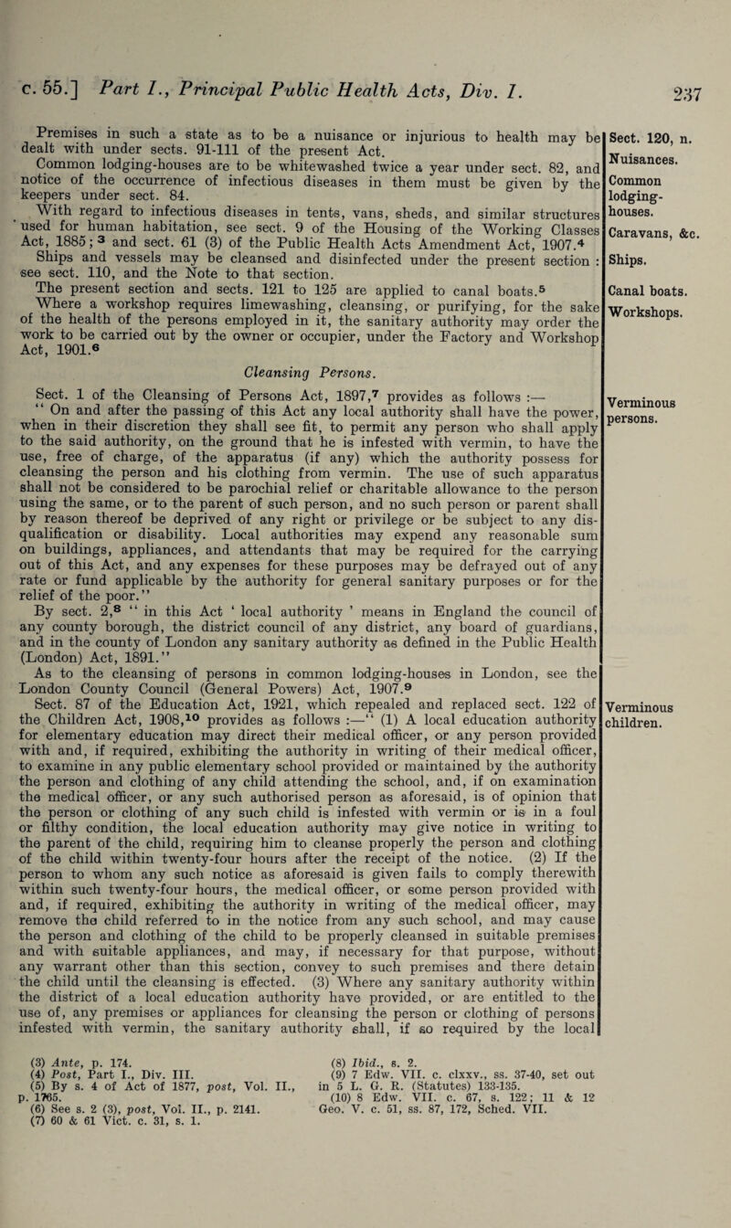 Premises in such, a state as to be a nuisance or injurious to health may be dealt with under sects. 91-111 of the present Act. Common lodging-houses are to be whitewashed twice a year under sect. 82, and notice of the occurrence of infectious diseases in them must be given by the keepers under sect. 84. With regard to infectious diseases in tents, vans, sheds, and similar structures ‘used for human habitation, see sect. 9 of the Housing of the Working Classes Act, 1885; 3 and sect. €1 (3) of the Public Health Acts Amendment Act, 1907.4 Ships and vessels may be cleansed and disinfected under the present section : see sect. 110, and the Note to that section. The present section and sects. 121 to 125 are applied to canal boats.5 6 Where a workshop requires limewashing, cleansing, or purifying, for the sake of the health of the persons employed in it, the sanitary authority may order the work to be carried out by the owner or occupier, under the Factory and Workshop Act, 1901.6 ‘ 1 Cleansing Persons. Sect. 1 of the Cleansing of Persons Act, 1897,7 provides as follows :— On and after the passing of this Act any local authority shall have the power, when in their discretion they shall see fit, to permit any person who shall apply to the said authority, on the ground that he is infested with vermin, to have the use, free of charge, of the apparatus (if any) which the authority possess for cleansing the person and his clothing from vermin. The use of such apparatus shall not be considered to be parochial relief or charitable allowance to the person using the same, or to the parent of such person, and no such person or parent shall by reason thereof be deprived of any right or privilege or be subject to any dis¬ qualification or disability. Local authorities may expend any reasonable sum on buildings, appliances, and attendants that may be required for the carrying out of this Act, and any expenses for these purposes may be defrayed out of any rate or fund applicable by the authority for general sanitary purposes or for the relief of the poor.” By sect. 2,8 “in this Act ‘ local authority ’ means in England the council of any county borough, the district council of any district, any board of guardians, and in the county of London any sanitary authority as defined in the Public Health (London) Act, 1891.” As to the cleansing of persons in common lodging-houses in London, see the London County Council (General Powers) Act, 1907.9 Beet. 87 of the Education Act, 1921, which repealed and replaced sect. 122 of the Children Act, 1908,10 provides as follows :—“ (1) A local education authority for elementary education may direct their medical officer, or any person provided with and, if required, exhibiting the authority in writing of their medical officer, to examine in any public elementary school provided or maintained by the authority the person and clothing of any child attending the school, and, if on examination the medical officer, or any such authorised person as aforesaid, is of opinion that the person or clothing of any such child is infested with vermin or is in a foul or filthy condition, the local education authority may give notice in writing to the parent of the child, requiring him to cleanse properly the person and clothing of the child within twenty-four hours after the receipt of the notice. (2) If the person to whom any such notice as aforesaid is given fails to comply therewith within such twenty-four hours, the medical officer, or some person provided with and, if required, exhibiting the authority in writing of the medical officer, may remove the child referred to in the notice from any such school, and may cause the person and clothing of the child to be properly cleansed in suitable premises and with suitable appliances, and may, if necessary for that purpose, without any warrant other than this section, convey to such premises and there detain the child until the cleansing is effected. (3) Where any sanitary authority within the district of a local education authority have provided, or are entitled to the use of, any premises or appliances for cleansing the person or clothing of persons infested with vermin, the sanitary authority shall, if so required by the local (3) Ante, p. 174. (8) Ibid., s. 2. (4) Post, Part I., Div. III. (9) 7 Edw. VII. c. clxxv., ss. 37-40, set out (5) By s. 4 of Act of 1877, post, Vol. II., in 5 L. G. R. (Statutes) 133-135. p. 1765. (10) 8 Edw. VII. c. 67, s. 122; 11 & 12 (6) See s. 2 (3), post, Vol. II., p. 2141. Geo. V. c. 51, ss. 87, 172, Sched. VII. (7) 60 & 61 Viet. c. 31, s. 1. Sect. 120, n. Nuisances. Common lodging- houses. Caravans, &c. Ships. Canal boats. Workshops. Verminous persons. Verminous children.