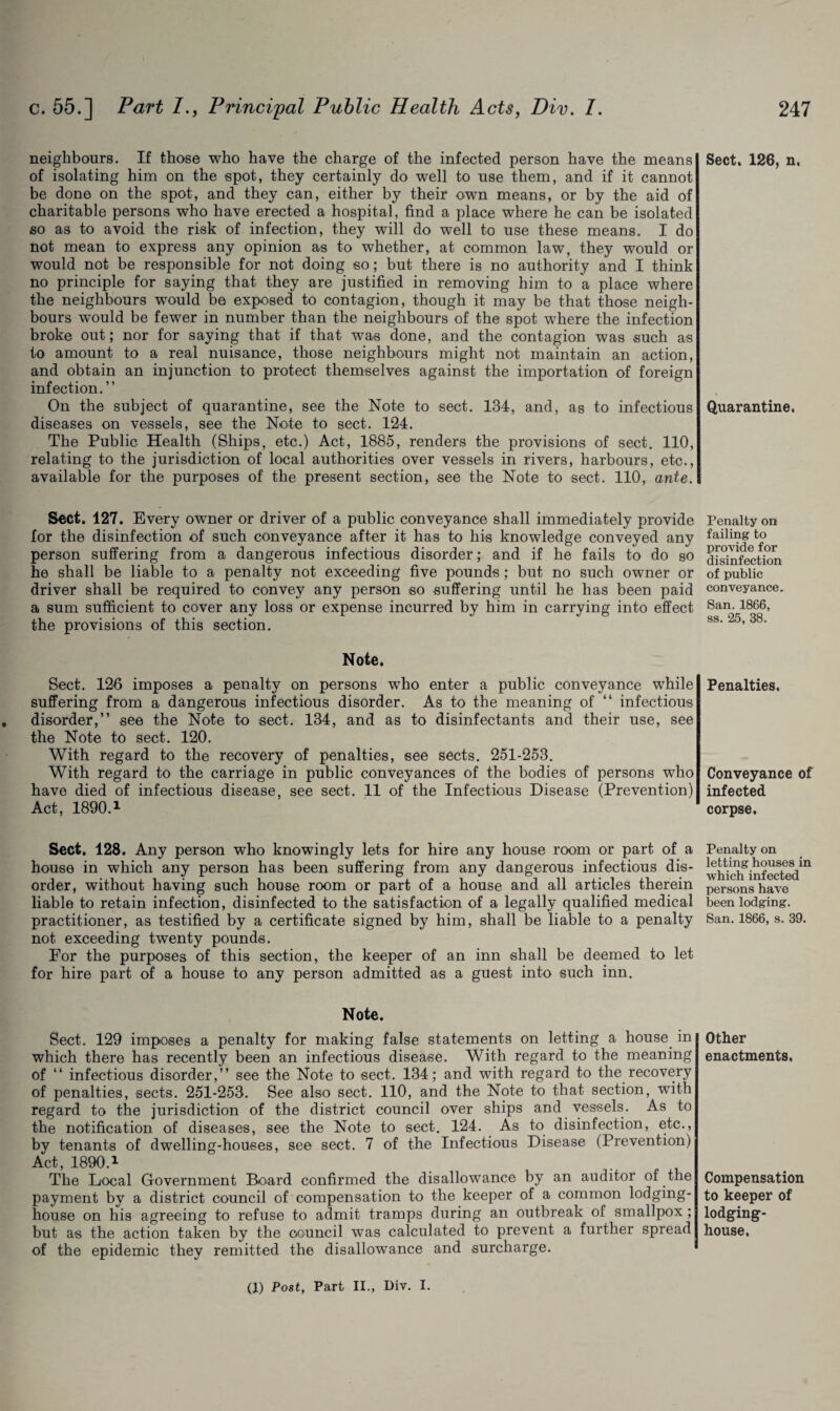 neighbours. If those who have the charge of the infected person have the means of isolating him on the spot, they certainly do well to use them, and if it cannot be done on the spot, and they can, either by their own means, or by the aid of charitable persons who have erected a hospital, find a place where he can be isolated so as to avoid the risk of infection, they will do well to use these means. I do not mean to express any opinion as to whether, at common law, they would or would not be responsible for not doing so; but there is no authority and I think no principle for saying that they are justified in removing him to a place where the neighbours would be exposed to contagion, though it may be that those neigh¬ bours would be fewer in number than the neighbours of the spot where the infection broke out; nor for saying that if that was done, and the contagion was such as to amount to a real nuisance, those neighbours might not maintain an action, and obtain an injunction to protect themselves against the importation of foreign infection.” On the subject of quarantine, see the Note to sect. 134, and, as to infectious diseases on vessels, see the Note to sect. 124. The Public Health (Ships, etc.) Act, 1885, renders the provisions of sect. 110, relating to the jurisdiction of local authorities over vessels in rivers, harbours, etc., available for the purposes of the present section, see the Note to sect. 110, ante. Sect. 127. Every owner or driver of a public conveyance shall immediately provide for the disinfection of such conveyance after it has to his knowledge conveyed any person suffering from a dangerous infectious disorder; and if he fails to do so he shall be liable to a penalty not exceeding five pounds ; but no such owner or driver shall be required to convey any person so suffering until he has been paid a sum sufficient to cover any loss or expense incurred by him in carrying into effect the provisions of this section. Note. Sect. 126 imposes a penalty on persons who enter a public conveyance while suffering from a dangerous infectious disorder. As to the meaning of “ infectious . disorder,” see the Note to sect. 134, and as to disinfectants and their use, see the Note to sect. 120. With regard to the recovery of penalties, see sects. 251-253. With regard to the carriage in public conveyances of the bodies of persons who have died of infectious disease, see sect. 11 of the Infectious Disease (Prevention) Act, 1890.1 Sect. 128. Any person who knowingly lets for hire any house room or part of a house in which any person has been suffering from any dangerous infectious dis¬ order, without having such house room or part of a house and all articles therein liable to retain infection, disinfected to the satisfaction of a legally qualified medical practitioner, as testified by a certificate signed by him, shall be liable to a penalty not exceeding twenty pounds. For the purposes of this section, the keeper of an inn shall be deemed to let for hire part of a house to any person admitted as a guest into such inn. Note. Sect. 129 imposes a penalty for making false statements on letting a house in which there has recently been an infectious disease. With regard to the meaning of “ infectious disorder,” see the Note to sect. 134; and with regard to the recovery of penalties, sects. 251-253. See also sect. 110, and the Note to that section, with regard to the jurisdiction of the district council over ships and vessels. As to the notification of diseases, see the Note to sect. 124. As to disinfection, etc., by tenants of dwelling-houses, see sect. 7 of the Infectious Disease (Prevention) Act, 1890.1 The Local Government Board confirmed the disallowance by an auditor of the payment by a district council of compensation to the keeper of a common lodging- house on his agreeing to refuse to admit tramps during an outbreak of smallpox ; but as the action taken by the council was calculated to prevent a further spread of the epidemic they remitted the disallowance and surcharge. Sect. 126, n. Quarantine. Penalty on failing to provide for disinfection of public conveyance. San. 1866, ss. 25, 38. Penalties. Conveyance of infected corpse. Penalty on letting houses in which infected persons have been lodging. San. 1866, s. 39. Other enactments. Compensation to keeper of lodging- house. (1) Post, Part II., Div. I.