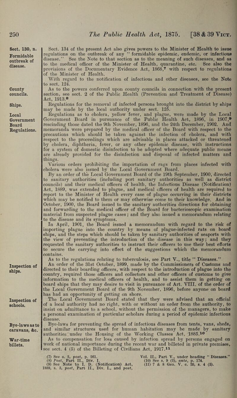 Sect. 130, n. Formidable outbreak of disease. County councils. Ships. Local Government Board Regulations. Inspection of ships. Inspection of schools. Bye-laws as to caravans, &c. War-time billets. Sect. 134 of the present Act also gives powers to the Minister of Health to issue regulations on the outbreak of any “ formidable epidemic, endemic, or infectious disease.” See the Note to that section as to the meaning of such diseases, and as to the medical officer of the Minister of Health, quarantine, etc. See also the provisions of the Documentary Evidence Act, 1868,7 with respect to regulations of the Minister of Health. With regard to the notification of infectious and other diseases, see the Note to sect. 124. As to the powers conferred upon county councils in connection with the present section, see sect. 2 of the Public Health (Prevention and Treatment of Disease) Act, 1913.8 Eegulations for the removal of infected persons brought into the district by ships may be made by the local authority under sect. 125. Regulations as to cholera, yellow fever, and plague, were made by the Local Government Board in pursuance of the Public Health Act, 1896, in 1907,9 rescinding those dated the 9th November, 1896, and the 24th December, 1902. And memoranda were prepared by the medical officer of the Board with respect to the precautions which should be taken against the infection of cholera, and with respect to the proceedings which are advisable in places attacked or threatened by cholera, diphtheria, fever, or any other epidemic disease, with instructions for a system of domestic disinfection to be adopted where adequate public means are already provided for the disinfection and disposal of infected matters and things. Various orders prohibiting the importation of rags from places infected with cholera wrere also issued by the Local Government Board. By an order of the Local Government Board of the 19th September, 1900, directed to sanitary authorities (including port sanitary authorities as well as district councils) and their medical officers of health, the Infectious Disease (Notification) Act, 1889, was extended to plague, and medical officers of health are required to report to the Minister of Health every case of plague occurring in their districts which may be notified to them or may otherwise come to their knowledge. And in October, 1900, the Board issued to the sanitary authorities directions for obtaining and forwarding to the medical officer of the Board for bacterioscopic examination material from suspected plague cases ; and they also issued a memorandum relating to the disease and its symptoms. In April, 1901, the Board issued a memorandum with regard to the risk of importing plague into the country by means of plague-infected rats on board ships, and the steps which should be taken by sanitary authorities of seaports with the view of preventing the introduction of the disease in this way; and they requested the sanitary authorities to instruct their officers to use their best efforts to secure the carrying into effect of the suggestions which the memorandum contains. As to the regulations relating to tuberculosis, see Part V., title “ Diseases.” An order of the 31st October, 1899, made by the Commissioners of Customs and directed to their boarding officers, with respect to the introduction of plague into the country, required those officers and collectors and other officers of customs to give information to the medical officers of health, and to assist them in getting on board ships that they may desire to visit in pursuance of Art. VIII. of the order of the Local Government Board of the 9th November, 1896, before anyone on board has had an opportunity of getting on shore. The Local Government Board stated that they were advised that an official of a local authority had no right, with or without an order from the authority, to insist on admittance to a school, without the permission of the managers, to make a personal examination of particular scholars during a period of epidemic infectious disease. Bye-laws for preventing the spread of infectious diseases from tents, vans, sheds, and similar structures used for human habitation may be made by sanitary authorities under the Housing of the Working Classes Act, 1885.10 As to compensation for loss caused by infection spread by persons engaged on work of national importance during the recent war and billeted in private premises, see sect. 4 (5) of the Billeting of Civilians Act, 1917.11 (7) See s. 2, post, p. 261. Vol. II., Part V., under heading “ Diseases.” (8) Post, Part II., DIv. I. (10) See s. 9 (2), ante, p. 174. (9) See Note to I. D. (Notification) Act, (11) 7 & 8 Geo. V. c. 20, s. 4 (5). 1889, s. 3, post, Part II., Div. I., and post.