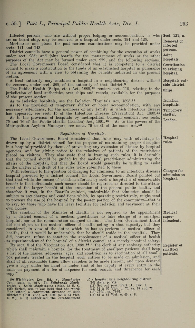 Infected persons, who are without proper lodging or accommodation, or who are on board ship, may be removed to a hospital under sects. 124 and 125. Mortuaries and places for post-mortem examinations may be provided under sects. 141 and 143. District councils have a general power of combining for the execution of works under sect. 285; and joint boards for the management of works or for other purposes of the Act may be formed under sect. 279, and the following sections. The Local Government Board considered that it is competent to a district council to make a contribution to the funds of an established hospital in pursuance of an agreement with a view to obtaining the benefits indicated in the present section. A local authority may establish a hospital in a neighbouring district without the consent, under sect. 285, of the authority of that district.9 The Public Health (Ships, etc.) Act, 1885,10 renders sect. 110, relating to the jurisdiction of local authorities over ships and vessels, available for the purposes of the present section. As to isolation hospitals, see the Isolation Hospitals Act, 1893.11 As to the provision of temporary shelter or house accommodation, with any necessary attendants, for the members of any family in which infectious disease has appeared, see sect. 15 of the Infectious Disease (Prevention) Act, 1890.11 As to the provision of hospitals by metropolitan borough councils, see sects. 75 and 76 of the Public Health (London) Act, 1891.12 As to the powers of the Metropolitan Asylum Managers, see sects. 79 to 81 of the same Act.13 Regulation of Hospitals. The Local Government Board considered that rules may with advantage be drawn up by a district council for the purpose of maintaining proper discipline in a hospital provided by them, of preventing any extension of disease by hospital agencies, and for giving notice to the relatives of patients of the restrictions placed on visitors. They also state that in framing such rules, it is desirable that the council should be guided by the medical practitioner administering the affairs of the hospital, but that the Board would generally be willing to assist in the matter if a draft of the rules were submitted to them. With reference to the question of charging for admission to an infectious diseases hospital provided by a district council, the Local Government Board pointed out that that while the means of isolation afforded by such a hospital is of considerable benefit to the individuals, such means should be regarded as directed to the attain¬ ment of the larger benefit of the protection of the general public health, and therefore it was, in the Board’s opinion, undesirable that admission should be subject to any charges and conditions which, by operating restrictively, might tend to prevent the use of the hospital by the poorer portion of the community—that is to say, by those who have the least facilities for isolation and treatment at their own homes. The sanction of the Minister of Health is not required to the appointment by a district council of a medical practitioner to take charge of a smallpox hospital, nor to the remuneration assigned to him. The Local Government Board did not object to the medical officer of health acting in that capacity, but they considered, in view of the duties which he has to perform as medical officer of health, that it would be undesirable that he should reside in the hospital. They did, however, refuse to sanction tha appointment of a medical officer of health as superintendent of the hospital of a district council at a merely nominal salary. By sect. 8 of the Vaccination Act, 1898,14 “ the clerk of any sanitary authority which shall maintain a hospital for the treatment of smallpox patients shall keep a list of the names, addresses, ages, and condition as to vaccination of all small¬ pox patients treated in the hospital, such entries to be made on admission, and shall at all reasonable times allow searches to be made therein, and upon demand give a copy under his hand or under that of his deputy of every entry in the same on payment of a fee of sixpence for each search, and threepence for each copy.” (9) Withington Loc. Bd. V. Manchester Cpn., ante, p. 217. In Edinburgh Magis¬ trates v. Leith Magistrates (1896), 23 S. C. (4th Series), 383, it was held that the words “ or within a convenient distance of such district ” (P.H. (Sc.) Act, 1890 (53 & 54 Viet, c. 20), s. 1) authorised the establishment of a hospital in a neighbouring district. (10) Ante, p. 214. (11) Set out post. Part II., Div. I. (12) 54 & 55 Viet. c. 76, ss. 75 and 76. (13) Ibid., ss. 79-81. (14) 61 & 62 Viet. c. 49, s. 8. Sect. 131, n. Removal of infected persons. Joint hospitals. Contribution to existing hospital. Hospitals out side district. Ships. Isolation hospitals. Temporary- shelter. London. Hospital rules. Charges for admission to hospital. Medical super¬ intendent ► Register of smallpox patients.