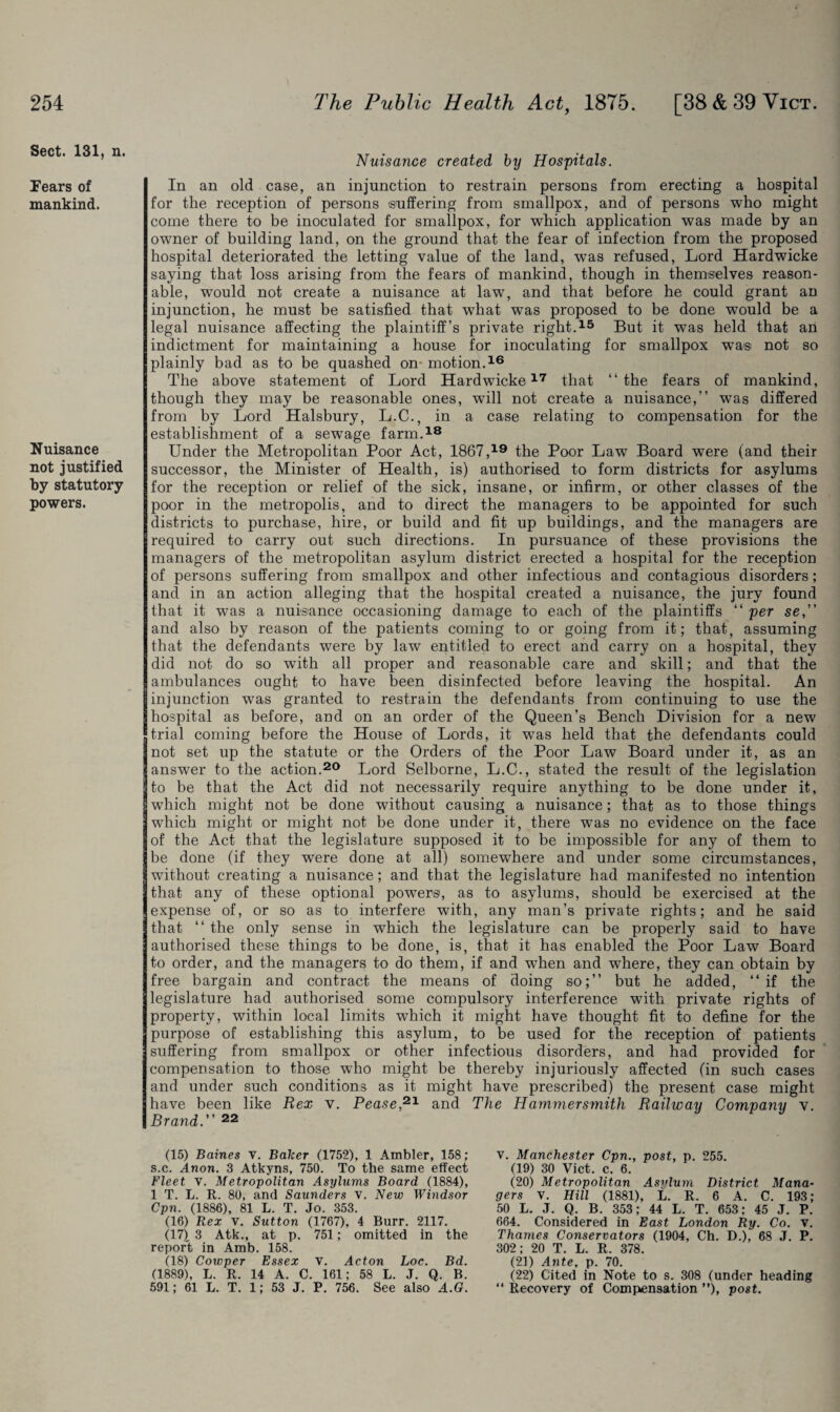 Sect. 131, n. Fears of mankind. Nuisance not justified by statutory powers. Nuisance created by Hospitals. In an old case, an injunction to restrain persons from erecting a hospital for the reception of persons suffering from smallpox, and of persons who might come there to be inoculated for smallpox, for which application was made by an owner of building land, on the ground that the fear of infection from the proposed hospital deteriorated the letting value of the land, was refused, Lord Hardwicke saying that loss arising from the fears of mankind, though in themselves reason¬ able, would not create a nuisance at law, and that before he could grant an injunction, he must be satisfied that what was proposed to be done would be a legal nuisance affecting the plaintiff’s private right.15 But it was held that an indictment for maintaining a house for inoculating for smallpox was not so plainly bad as to be quashed on- motion.16 The above statement of Lord Hardwicke17 that “the fears of mankind, though they may be reasonable ones, will not create a nuisance,” was differed from by Lord Halsbury, L.C., in a case relating to compensation for the establishment of a sewage farm.18 Under the Metropolitan Poor Act, 1867,19 the Poor Law Board were (and their successor, the Minister of Health, is) authorised to form districts for asylums for the reception or relief of the sick, insane, or infirm, or other classes of the poor in the metropolis, and to direct the managers to be appointed for such districts to purchase, hire, or build and fit up buildings, and the managers are required to carry out such directions. In pursuance of these provisions the managers of the metropolitan asylum district erected a hospital for the reception of persons suffering from smallpox and other infectious and contagious disorders; and in an action alleging that the hospital created a nuisance, the jury found that it was a nuisance occasioning damage to each of the plaintiffs “ per se, and also by reason of the patients coming to or going from it; that, assuming that the defendants were by law entitled to erect and carry on a hospital, they did not do so writh all proper and reasonable care and skill; and that the ambulances ought to have been disinfected before leaving the hospital. An injunction was granted to restrain the defendants from continuing to use the hospital as before, and on an order of the Queen’s Bench Division for a new trial coming before the House of Lords, it w7as held that the defendants could not set up the statute or the Orders of the Poor Law Board under it, as an answer to the action.20 Lord Selborne, L.C., stated the result of the legislation to be that the Act did not necessarily require anything to he done under it, which might not be done without causing a nuisance; that as to those things which might or might not be done under it, there was no evidence on the face of the Act that the legislature supposed it to be impossible for any of them to be done (if they were done at all) somewhere and under some circumstances, without creating a nuisance; and that the legislature had manifested no intention that any of these optional powers, as to asylums, should be exercised at the expense of, or so as to interfere with, any man’s private rights; and he said that “ the only sense in which the legislature can be properly said to have authorised these things to be done, is, that it has enabled the Poor Law Board to order, and the managers to do them, if and wThen and where, they can obtain by free bargain and contract the means of doing so;” but he added, “ if the legislature had authorised some compulsory interference with private rights of property, within local limits which it might have thought fit to define for the purpose of establishing this asylum, to be used for the reception of patients suffering from smallpox or other infectious disorders, and had provided for compensation to those who might be thereby injuriously affected (in such cases and under such conditions as it might have prescribed) the present case might have been like Rex v. Pease,21 and The Hammersmith Railway Company v. Brand. 22 (15) Baines V. Baker (1752), 1 Ambler, 158; s.c. Anon. 3 Atkyns, 750. To the same effect Fleet v. Metropolitan Asylums Board (1884), 1 T. L. R. 80, and Saunders v. New Windsor Cpn. (1886), 81 L. T. Jo. 353. (16) Rex V. Sutton (1767), 4 Burr. 2117. (17) . 3 Atk., at p. 751; omitted in the report in Amb. 158. (18) Cowper Essex v. Acton Loc. Bd. (1889), L. R. 14 A. C. 161; 58 L. J. Q. B. 591; 61 L. T. 1; 53 J. P. 756. See also A.G. v. Manchester Cpn., post, p. 255. (19) 30 Viet. c. 6. (20) Metropolitan Asylum District Mana¬ gers V. Hill (1881), L. R. 6 A. C. 193; 50 L. J. Q. B. 353; 44 L. T. 653; 45 J. P. 664. Considered in East London Ry. Co. v. Thames Conservators (1904, Ch. D.), 68 J. P. 302; 20 T. L. R. 378. (21) Ante, p. 70. (22) Cited in Note to s. 308 (under heading “ Recovery of Compensation ”), post.