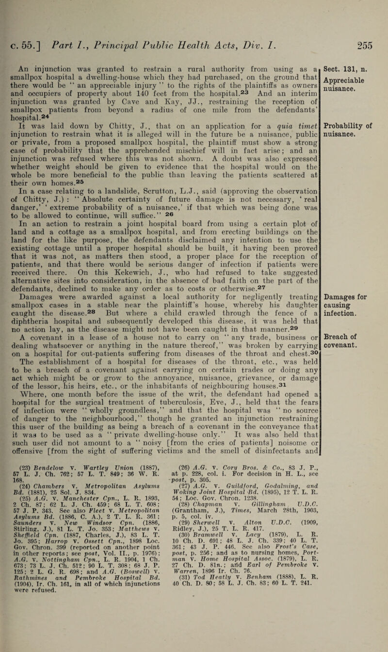 An injunction was granted to restrain a rural authority from using as a smallpox hospital a dwelling-house which they had purchased, on the ground that there would be “an appreciable injury ” to the rights of the plaintiffs as owners and occupiers of property about 140 feet from the hospital.23 And an interim injunction was granted by Cave and Kay, JJ., restraining the reception of smallpox patients from beyond a radius of one mile from the defendants’ hospital.24 It was laid down by Chitty, J., that on an application for a quia timet injunction to restrain what it is alleged will in the future be a nuisance, public or private, from a proposed smallpox hospital, the plaintiff must show a strong case of probability that the apprehended mischief will in fact arise; and an injunction was refused where this was not shown. A doubt was also expressed whether weight should be given to evidence that the hospital would on the whole be more beneficial to the public than leaving the patients scattered at their own homes.25 In a case relating to a landslide, Scrutton, L.J., said (approving the observation of Chitty, J.) : “ Absolute certainty of future damage is not necessary, ‘ real danger,’ ‘ extreme probability of a nuisance,’ if that which was being done was to be allowed to continue, will suffice.’’ 26 In an action to restrain a joint hospital board from using a certain plot of land and a cottage as a smallpox hospital, and from erecting buildings on the land for the like purpose, the defendants disclaimed any intention to use the existing cottage until a proper hospital should be built, it having been proved that it was .not, as matters then stood, a proper place for the reception of patients, and that there would be serious danger of infection if patients were received there. On this Kekewich, J., who had refused to take suggested alternative sites into consideration, in the absence of bad faith on the part of the defendants, declined to make any order as to costs or otherwise.27 Damages were awarded against a local authority for negligently treating smallpox cases in a stable near the plaintiff’s house, whereby his daughter caught the disease.28 But where a child crawled through the fence of a diphtheria hospital and subsequently developed this disease, it was held that no action lay, as the disease might not have been caught in that manner.29 A covenant in a lease of a house not to carry on “ any trade, business or dealing whatsoever or anything in the nature thereof,’’ was broken by carrying on a hospital for out-patients suffering from diseases of the throat and chest.30 The establishment of a hospital for diseases of the throat, etc., was held to be a breach of a covenant against carrying on certain trades or doing any act which might be or grow to the annoyance, nuisance, grievance, or damage of the lessor, his heirs, etc., or the inhabitants of neighbouring houses.31 Where, one month before the issue of the writ, the defendant had opened a hospital for the surgical treatment of tuberculosis, Eve, J., held that the fears of infection were “ wholly groundless,” and that the hospital was “ no source of danger to the neighbourhood,” though he granted an injunction restraining this user of the building as being a breach of a covenant in the conveyance that it was to be used as a “private dwelling-house only.” It was also held that such user did not amount to a “ noisy [from the cries of patients] noisome or offensive [from the sight of suffering victims and the smell of disinfectants and Sect. 131, n. Appreciable nuisance. Probability of nuisance. Damages for causing infection. Breach of covenant. (23) Bendelow v. Wartley Union (1887), 57 L. J. Ch. 762; 57 L. T. 849; 36 W. R. 168. (24) Chambers V. Metropolitan Asylums Bd. (1881), 25 Sol. J. 834. (25) A.G. v. Manchester Cpn., L. R. 1893, 2 Ch. 87; 62 L. J. Ch. 459; 68 L. T. 608; 57 J. P. 343. See also Fleet v. Metropolitan Asylums Bd. (1886, C. A.), 2 T. L. R. 361; Saunders V. New Windsor Cpn. (1886, Stirling, J.), 81 L. T. Jo. 353; Matthews v. Sheffield Cpn. (1887, Charles, J.), 83 L. T. Jo. 395; Harrop V. Ossett Cpn., 1898 Loc. Gov. Chron. 399 (reported on another point in other reports; see post, Vol. II., p. 1976); A.G. V. Nottingham Cpn., L. R. 1904, 1 Ch. 673; 73 L. J. Ch. 512; 90 L. T. 308; 68 J. P. 125; 2 L. G. R. 698; and A.G. (Boswell) V. Rathmines and Pembroke Hospital Bd. (1904), Ir. Ch. 161, in all of which injunctions were refused. (26) A.G. v. Cory Bros. Sc Co., 83 J. P., at p. 228, col. i. For decision in H. L., see -post, p. 305. (27) A.G. v. Guildford, Godaiming, and Woking Joint Hospital Bd. (1895), 12 T. L. R. 54; Loc. Gov. Chron. 1238. (28) Chapman V. Gillingham U.D.C. (Grantham, J.), Times, March 28th, 1903, p. 5, col. iv. (29) Sherwell V. Alton U.D.C. (1909, Ridley, J.), 25 T. L. R. 417. (30) Bramwell V. Lacy (1879), L. R. 10 Ch. D. 691; 48 L. J. Ch. 339; 40 L. T. 361; 43 J. P. 446. See also Frost's Case, post, p. 256; and as to nursing homes, Port- man V. Home Hospital Assoc. (1879), L. R. 27 Ch. D. 81n.; arid Earl of Pembroke V. Warren, 1896 Ir. Ch. 76. (31) Tod Heatly V. Benham (1888), L. R. 40 Ch. D. 80; 58 L. J. Ch. 83; 60 L. T. 241.