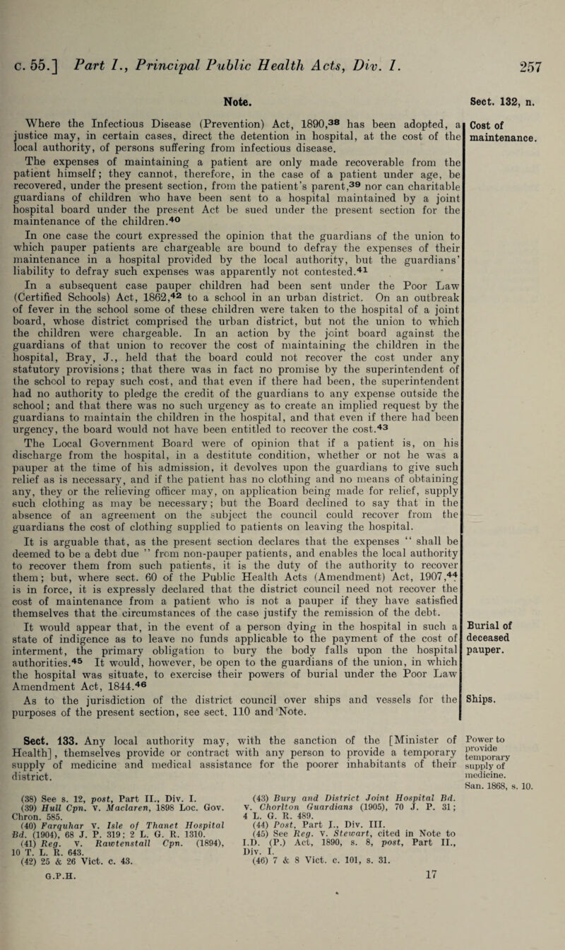 Note. Where the Infectious Disease (Prevention) Act, 1890,38 has been adopted, a justice may, in certain cases, direct the detention in hospital, at the cost of the local authority, of persons suffering from infectious disease. The expenses of maintaining a patient are only made recoverable from the patient himself; they cannot, therefore, in the case of a patient under age, be recovered, under the present section, from the patient’s parent,39 nor can charitable guardians of children who have been sent to a hospital maintained by a joint hospital board under the present Act be sued under the present section for the maintenance of the children.40 In one case the court expressed the opinion that the guardians of the union to which pauper patients are chargeable are bound to defray the expenses of their maintenance in a hospital provided by the local authority, but the guardians’ liability to defray such expenses was apparently not contested.41 In a subsequent case pauper children had been sent under the Poor Law (Certified Schools) Act, 1862,42 to a school in an urban district. On an outbreak of fever in the school some of these children were taken to the hospital of a joint board, whose district comprised the urban district, but not the union to which the children were chargeable. In an action by the joint board against the guardians of that union to recover the cost of maintaining the children in the hospital, Bray, J., held that the board could not recover the cost under any statutory provisions; that there was in fact no promise by the superintendent of the school to repay such cost, and that even if there had been, the superintendent had no authority to pledge the credit of the guardians to any expense outside the school; and that there was no such urgency as to create an implied request by the guardians to maintain the children in the hospital, and that even if there had been urgency, the board would not have been entitled to recover the cost.43 The Local Government Board were of opinion that if a patient is, on his discharge from the hospital, in a destitute condition, whether or not he was a pauper at the time of his admission, it devolves upon the guardians to give such relief as is necessary, and if the patient has no clothing and no means of obtaining any, they or the relieving officer may, on application being made for relief, supply such clothing as may be necessary; but the Board declined to say that in the absence of an agreement on the subject the council could recover from the guardians the cost of clothing supplied to patients on leaving the hospital. It is arguable that, as the pi’esent section declares that the expenses “ shall be deemed to be a debt due ” from non-pauper patients, and enables the local authority to recover them from such patients, it is the duty of the authority to recover them; but, where sect. 60 of the Public Health Acts (Amendment) Act, 1907,44 is in force, it is expressly declared that the district council need not recover the cost of maintenance from a patient who is not a pauper if they have satisfied themselves that the circumstances of the case justify the remission of the debt. It would appear that, in the event of a person dying in the hospital in such a state of indigence as to leave no funds applicable to the payment of the cost of interment, the primary obligation to bury the body falls upon the hospital authorities.45 It would, however, be open to the guardians of the union, in which the hospital was situate, to exercise their powers of burial under the Poor Law Amendment Act, 1844.46 As to the jurisdiction of the district council over ships and vessels for the purposes of the present section, see sect. 110 and Note. Sect. 133. Any local authority may, with the sanction of the [Minister of Health], themselves provide or contract with any person to provide a temporary supply of medicine and medical assistance for the poorer inhabitants of their district. (38) See s. 12, post. Part II., Div. I. (39) Hull Cpn. v. Maclaren, 1898 Loc. Gov. Chron. 585. (40) Farquhar V. Isle of Thanet Hospital Bd. (1904), 68 J. P. 319; 2 L. G. R. 1310. (41) Reg. V. Rawtenstall Cpn. (1894), 10 T. L. R. 643. (42) 25 & 26 Viet. c. 43. (43) Bury and District Joint Hospital Bd. v. Chorlton Guardians (1905), 70 J. P. 31; 4 L. G. R. 489. (44) Post, Part I., Div. III. (45) See Reg. v. Stewart, cited in Note to I.D. (P.) Act, 1890, s. 8, post, Part II., Div. I. (46) 7 & 8 Viet. c. 101, s. 31. Sect. 132, n. Cost of maintenance. Burial of deceased pauper. Ships. Power to provide temporary supply of medicine. San. 1868, s. 10. G.P.H. 17