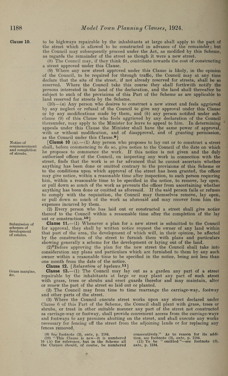 Clause 10. Notice of commencemen t and completion of streets. Submission of schemes of development of estates. Grass margins, &c. to be highways repairable by the inhabitants at large shall apply to the part of the street which is allowed to be constructed in advance of the remainder; but the Council may subsequently proceed under the Act, as modified by this Scheme, as regards the remainder of the street as though it wTere a new street. (8) The Council may, if they think fit, contribute towards the cost of constructing a street approved under this Clause. (9) Where any new street approved under this Clause is likely, in the opinion of the Council, to be required for through traffic, the Council may at any time declare that the site of the street, if not already reserved for streets, shall be so reserved. Where the Council take this course they shall forthwith notify the persons interested in the land of the declaration, and the land shall thereafter be subject to such of the provisions of this Part of the Scheme as are applicable to land reserved for streets by the Scheme. (10) —(a) Any person who desires to construct a new street and feels aggrieved by any neglect or refusal of the Council to give any approval under this Clause or by any modifications made by them, and (b) any person notified under sub¬ clause (9) of this Clause who feels aggrieved by any declaration of the Council thereunder, may apply to the Minister for leave to appeal to him. In determining appeals under this Clause the Minister shall have the same power of approval, with or without modification, and of disapproval, and of granting permission, as the Council under this Clause.9] [Clause 10 (a).— (1) Any person who proposes to lay out or to construct a street shall, before commencing to do so, give notice to the Council of the date on which he proposes to commence the work. If this notice is not given and the duly authorised officer of the Council, on inspecting any work in connection with the street, finds that the work is so far advanced that he cannot ascertain whether anything has been done or omitted contrary to the provisions of this Scheme or to the conditions upon which approval of the street has been granted, the officer may give notice, within a reasonable time after inspection, to such person requiring him, within a reasonable time to be specified in the notice, to remove, lay open, or pull down so much of the work as prevents the officer from ascertaining whether anything has been done or omitted as aforesaid. If the said person fails or refuses to comply with the requisition, the Council may themselves remove, lay open, or pull down so much of the wrork as aforesaid and may recover from him the expenses incurred by them. (2) Every person who has laid out or constructed a street shall give notice thereof to the Council within a reasonable time after the completion of the lay out or construction.10] Clause 11.— (1) Whenever a plan for a new street is submitted to the Council for approval, they shall by written notice request the owner of any land within that part of the area, the development of which will, in their opinion, be affected by the construction of the street to furnish them with plans and particulars showing generally a scheme for the development or laying out of the land. (2)‘Before approving the plan for the new street the Council shall take into consideration any plans and particulars which are furnished to them by any such owner within a reasonable time to be specified in the notice, being not less than one month from the date of the notice. Clause 12. [Relaxation of byelawsA1] Clause 13.— (1) The Council may lay out as a garden any part of a street repairable by the inhabitants at large or may plant any part of such street with grass, trees or shrubs and erect guards therefor and may maintain, alter or renew the part of the street so laid out or planted. (2) The Council may from time to time rearrange the carriage-way, footway and other parts of the street. (3) Where the Council execute street works upon any street declared under Clause 6 of this Part of the Scheme, the Council shall plant writh grass, trees or shrubs, or treat in other suitable manner any part of the street not constructed as carriage-way or footway, shall provide convenient access from the carriage-ways and footways to any premises abutting on the street, and shall execute any works necessary for fencing off the street from the adjoining lands or for replacing any fences removed. (9) See footnote (3), ante, p. 1184. (10) “ This Clause is new—it is numbered 10 (A) for reference, but in the Scheme all consecutively.” As to reason for its addi¬ tion, see footnote (3), ante, p. 1184. (11) To be “ omitted ”—see footnote (3),