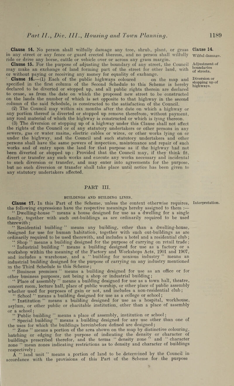 Clause 14. No person shall wilfully damage any tree, shrub, plant, or grass in any street or any fence or guard erected thereon, and no person shall wilfully ride or drive any horse, cattle or vehicle over or across any grass margin. Clause 15. For the purpose of adjusting the boundary of any street, the Council may make an exchange of land forming part of the street for other land, with or without paying or receiving any money for equality of exchange. Clause 16.— (1) Each of the public highways coloured on the map and specified in the first column of the Second Schedule to this Scheme is hereby declared to be diverted or stopped up, and all public rights therein are declared to cease, as from the date on which the proposed new street to be constructed on the lands the number of which is set opposite to that highway in the second column of the said Schedule, is constructed to the satisfaction of the Council. (2) The Council may within six months after the date on which a highway or any portion thereof is diverted or stopped up remove therefrom, without payment, any road material of which the highway is constructed or wrhich is lymg thereon. (8) The diversion or stopping up of a highway under this Clause shall not affect the rights of the Council or of any statutory undertakers or other persons in any sewers, gas or wTater mains, electric cables or wires, or other works lying on or under the highway, and the Council and such statutory undertakers and other persons shall have the same powers of inspection, maintenance and repair of such works and of entrj7 upon the land for that purpose as if the highway had not been diverted or stopped up : Provided that the Council may, if they think fit, divert or transfer any such works and execute any wrorks necessary and incidental to such diversion or transfer, and may enter into agreements for the purpose, but no such diversion or transfer shall take place until notice has been given to any statutory undertakers affected. PART III. BUILDINGS AND BUILDING LINES. Clause 17. In this Part of the Scheme, unless the context otherwise requires, the following expressions have the respective meanings hereby assigned to them :— “ Dwelling-house ” means a house designed for use as a dwelling for a single family, together with such out-buildings as are ordinarily required to be used therewith; “ Residential building ” means any building, other than a dwelling-house, designed for use for human habitation, together with such out-buildings as are ordinarily required to be used therewith, and includes a hotel and a residential club; “ Shop ” means a building designed for the purpose of carrying on retail trade; “ Industrial building ” means a building designed for use as a factory or a workshop within the meaning of the Factory and Workshops Acts, 1901 and 1907, and includes a warehouse, and a “ building for noxious industry ” means an industrial building designed for the purpose of carrying on any industry mentioned in the Third Schedule to this Scheme; “ Business premises ” means a building designed for use as an office or for other business purposes, not being a shop or industrial building; “ Place of assembly ” means a building designed for use as a town hall, theatre, concert room, lecture hall, place of public worship, or other place of public assembly whether used for purposes of gain or not, and includes a non-residential club ; “ School ” means a building designed for use as a college or school; “Institution” means a building designed for use as a hospital, workhouse, asylum, or other public or charitable institution, other than a place of assembly or a school; “ Public building ” means a place of assembly, institution or school; “ Special building ” means a building designed for any use other than one of the uses for which the buildings hereinbefore defined are designed ; “ Zone ” means a portion of the area shown on the map by distinctive colouring, hatching or edging for the purpose of indicating the density or character of buildings prescribed therefor, and the terms “ density zone ” and “ character zone ” mean zones indicating restrictions as to density and character of buildings respectively; A “ land unit ” means a portion of land to be determined by the Council in accordance with the provisions of this Part of the Scheme for the purpose Clause 14. Wilful damage. Adjustment of boundaries of streets. Diversion or stopping up of highways. Interpretation.