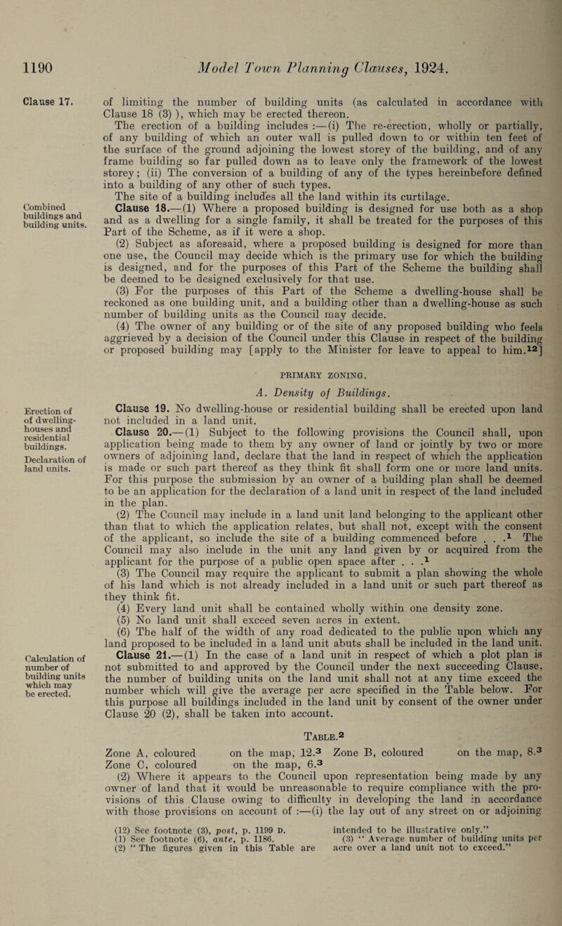 Clause 17. Combined buildings and building units. Erection of of dwelling- houses and residential buildings. Declaration of land units. Calculation of number of building units which may be erected. of limiting the number of building units (as calculated in accordance with Clause 18 (3) ), which may be erected thereon. The erection of a building includes :—(i) The re-erection, wholly or partially, of any building of which an outer wall is pulled down to or within ten feet of the surface of the ground adjoining the lowest storey of the building, and of any frame building so far pulled down as to leave only the framework of the lowest storey; (ii) The conversion of a building of any of the types hereinbefore defined into a building of any other of such types. The site of a building includes all the land within its curtilage. Clause 18.— (1) Where a proposed building is designed for use both as a shop and as a dwelling for a single family, it shall be treated for the purposes of this Part of the Scheme, as if it were a shop. (2) Subject as aforesaid, where a proposed building is designed for more than one use, the Council may decide wThich is the primary use for which the building is designed, and for the purposes of this Part of the Scheme the building shall be deemed to be designed exclusively for that use. (3) For the purposes of this Part of the Scheme a dwTelling-house shall be reckoned as one building unit, and a building other than a dwelling-house as such number of building units as the Council may decide. (4) The owner of any building or of the site of any proposed building who feels aggrieved by a decision of the Council under this Clause in respect of the building or proposed building may [apply to the Minister for leave to appeal to him.12] PRIMARY ZONING. A. Density of Buildings. Clause 19. No dwelling-house or residential building shall be erected upon land not included in a land unit. Clause 20.— (1) Subject to the following provisions the Council shall, upon application being made to them by any owner of land or jointly by two or more owners of adjoining land, declare that the land in respect of wdiich the application is made or such part thereof as they think fit shall form one or more land units. For this purpose the submission by an owner of a building plan shall be deemed to be an application for the declaration of a land unit in respect of the land included in the plan. (2) The Council may include in a land unit land belonging to the applicant other than that to which the application relates, but shall not, except with the consent of the applicant, so include the site of a building commenced before . . A The Council may also include in the unit any land given by or acquired from the applicant for the purpose of a public open space after . . .x (3) The Council may require the applicant to submit a plan showing the wffiole of his land which is not already included in a land unit or such part thereof as they think fit. (4) Every land unit shall be contained wholly wfithin one density zone. (5) No land unit shall exceed seven acres in extent. (6) The half of the width of any road dedicated to the public upon which any land proposed to be included in a land unit abuts shall be included in the land unit. Clause 21.— (1) In the case of a land unit in respect of which a plot plan is not submitted to and approved by the Council under the next succeeding Clause, the number of building units on the land unit shall not at any time exceed the number which will give the average per acre specified in the Table below. For this purpose all buildings included in the land unit by consent of the owner under Clause 20 (2), shall be taken into account. Table.2 Zone A, coloured on the map, 12.3 Zone B, coloured on the map, 8.3 Zone C, coloured on the map, 6.3 (2) Where it appears to the Council upon representation being made by any owner of land that it would be unreasonable to require compliance with the pro¬ visions of this Clause owing to difficulty in developing the land in accordance with those provisions on account of :—(i) the lay out of any street on or adjoining (12) See footnote (3), post, p. 1199 D. intended to be illustrative only.” (1) See footnote (6), ante, p. 1186. (3) “ Average number of building units per (2) “ The figures given in this Table are acre over a land unit not to exceed.”