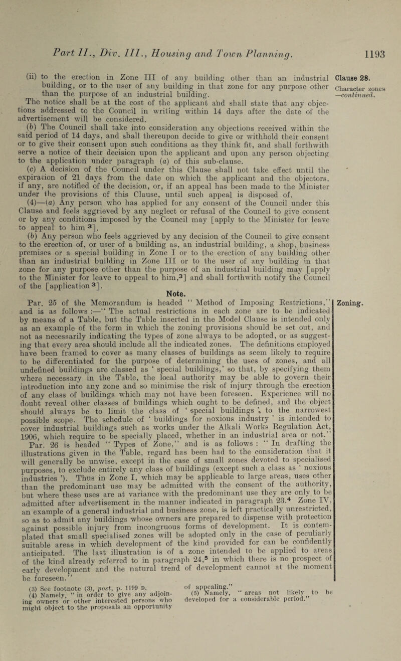 (ii) to the erection in Zone III of any building other than an industrial building, or to the user of any building in that zone for any purpose other than the purpose of an industrial building. The notice shall be at the cost of the applicant and shall state that any objec¬ tions addressed to the Council in writing within 14 days after the date of the advertisement will be considered. (b) The Council shall take into consideration any objections received within the said period of 14 days, and shall thereupon decide to give or withhold their consent or to give their consent upon such conditions as they think fit, and shall forthwith serve a notice of their decision upon the applicant and upon any person objecting to the application under paragraph (a) of this sub-clause. (c) A decision of the Council under this Clause shall not take effect until the expiration of 21 days from the date on which the applicant and the objectors, if any, are notified of the decision, or, if an appeal has been made to the Minister under the provisions of this Clause, until such appeal is disposed of. (4)—(a) Any person who has applied for any consent of the Council under this Clause and feels aggrieved by any neglect or refusal of the Council to give consent or by any conditions imposed by the Council may [apply to the Minister for leave to appeal to him 3], (b) Any person wTho feels aggrieved by any decision of the Council to give consent to the erection of, or user of a building as, an industrial building, a shop, business premises or a special building in Zone I or to the erection of any building other than an industrial building in Zone III or to the user of any building in that zone for any purpose other than the purpose of an industrial building may [apply to the Minister for leave to appeal to him,3] and shall forthwith notify the Council of the [application3]. Note. Par. 25 of the Memorandum is headed “ Method of Imposing Restrictions, and is as follows :—“ The actual restrictions in each zone are to be indicated by means of a Table, but the Table inserted in the Model Clause is intended only as an example of the form in which the zoning provisions should be set out, and not as necessarily indicating the types of zone always to be adopted, or as suggest¬ ing that every area should include all the indicated zones. The definitions employed have been framed to cover as many classes of buildings as seem likely to require to be differentiated for the purpose of determining the uses of zones, and all undefined buildings are classed as ‘ special buildings,’ so that, by specifying them where necessary in the Table, the local authority may be able to govern their introduction into any zone and so minimise the risk of injury through the erection of any class of buildings which may not have been foreseen. Experience will no doubt reveal other classes of buildings which ought to be defined, and the object should always be to limit the class of ‘ special buildings to the narrowest possible scope. The schedule of ‘ buildings for noxious industry ’ is intended to cover industrial buildings such as works under the Alkali Works Regulation Act, 1906, which require to be specially placed, whether in an industrial area or not. Par. 26 is headed “ Types of Zone,” and is as follows : ‘‘In drafting the illustrations given in the Table, regard has been had to the consideration that it wall generally be unwise, except in the case of small zones devoted to specialised purposes, to exclude entirely any class of buildings (except such a class as ‘ noxious industries ’). Thus in Zone I, which may be applicable to large areas, uses other than the predominant use may be admitted with the consent of the authority, but where these uses are at variance with the predominant use they are only to be admitted after advertisement in the manner indicated in paragraph 23.4 Zone IV, an example of a general industrial and business zone, is left practically unrestricted, so as to admit any buildings whose owners are prepared to dispense with protection against possible injury from incongruous forms of development. It is contem¬ plated that small specialised zones will be adopted only in the case of peculiarly suitable areas in wrhich development of the kind provided for can be confident \ anticipated. The last illustration is of a zone intended to be applied to areas of the kind already referred to in paragraph 24,5 in wThich there is no prospect ot early development and the natural trend of development cannot at the moment be foreseen.” (3) See footnote (3), post, p. 1199 D. (4) Namely, “ in order to give any adjoin¬ ing owners or other interested persons who might object to the proposals an opportunity of appealing.” (5) Namely, “ areas not likely to be developed for a considerable period.” Clause 28. Character zones —continued. Zoning.