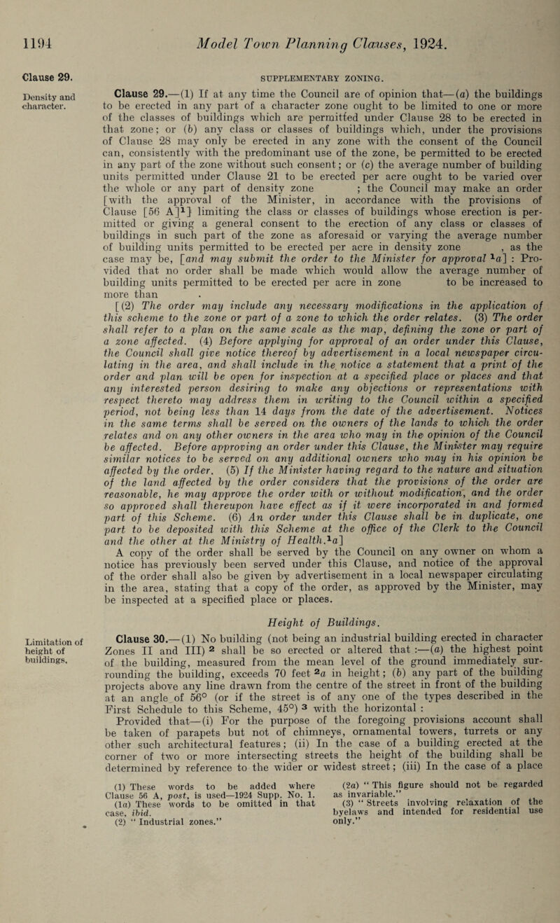 Clause 29. Density and character. Limitation of height of buildings. SUPPLEMENTARY ZONING. Clause 29.—(1) If at any time the Council are of opinion that—(a) the buildings to be erected in any part of a character zone ought to be limited to one or more of the classes of buildings which are permitted under Clause 28 to be erected in that zone; or (b) any class or classes of buildings which, under the provisions of Clause 28 may only be erected in any zone with the consent of the Council can, consistently with the predominant use of the zone, be permitted to be erected in any part of the zone without such consent; or (c) the average number of building units permitted under Clause 21 to be erected per acre ought to be varied over the whole or any part of density zone ; the Council may make an order [with the approval of the Minister, in accordance with the provisions of Clause [56 A]1} limiting the class or classes of buildings whose erection is per¬ mitted or giving a general consent to the erection of any class or classes of buildings in such part of the zone as aforesaid or varying the average number of building units permitted to be erected per acre in density zone , as the case may be, [and may submit the order to the Minister for approval xa] : Pro¬ vided that no order shall be made which would allow the average number of building units permitted to be erected per acre in zone to be increased to more than [(2) The order may include any necessary modifications in the application of this scheme to the zone or part of a zone to which the order relates. (3) The order shall refer to a plan on the same scale as the map, defining the zone or part of a zone affected. (4) Before applying for approval of an order under this Clause, the Council shall give notice thereof by advertisement in a local newspaper circu¬ lating in the area, and shall include in the. notice a statement that a print of the order and plan will be open for inspection at a specified place or places and that any interested person desiring to make any objections or representations with respect thereto may address them in writing to the Council within a specified period, not being less than 14 days from the date of the advertisement. Notices in the same terms shall be served on the owners of the lands to which the order relates and on any other oivners in the area who may in the opinion of the Council be affected. Before approving an order under this Clause, the Minister may require similar notices to be served on any additional owners who may in his opinion be affected by the order. (5) If the Minister having regard to the nature and situation of the land affected by the order considers that the provisions of the order are reasonable, he may approve the order with or without modification, and the order so approved shall thereupon have effect as if it were incorporated in and formed part of this Scheme. (6) An order under this Clause shall be in duplicate, one part to be deposited with this Scheme at the office of the Clerk to the Council and the other at the Ministry of HealthAa] A copy of the order shall be served by the Council on any owner on whom a notice has previously been served under this Clause, and notice of the approval of the order shall also be given by advertisement in a local newspaper circulating in the area, stating that a copy of the order, as approved by the Minister, may be inspected at a specified place or places. Height of Buildings. Clause 30.— (1) No building (not being an industrial building erected in character Zones II and III) 2 shall be so erected or altered that :—(a) the highest point of the building, measured from the mean level of the ground immediately sur¬ rounding the building, exceeds 70 feet 2a in height; (b) any part of the building projects above any line drawn from the centre of the street in front of the building at an angle of 56° (or if the street is of any one of the types described in the First Schedule to this Scheme, 45°) 3 with the horizontal : Provided that—(i) For the purpose of the foregoing provisions account shall be taken of parapets but not of chimneys, ornamental towers, turrets or any other such architectural features; (ii) In the case of a building erected at the corner of two or more intersecting streets the height of the building shall be determined by reference to the wider or widest street; (iii) In the case of a place (1) These words to be added where (2a) “ This figure should not be regarded Clause 56 A, post, is used—1924 Supp. No. 1. as invariable.” . ^ (la) These words to be omitted in that (3) “ Streets involving relaxation of the case, ibid. byelaws and intended for residential use (2) “ Industrial zones.” only.”