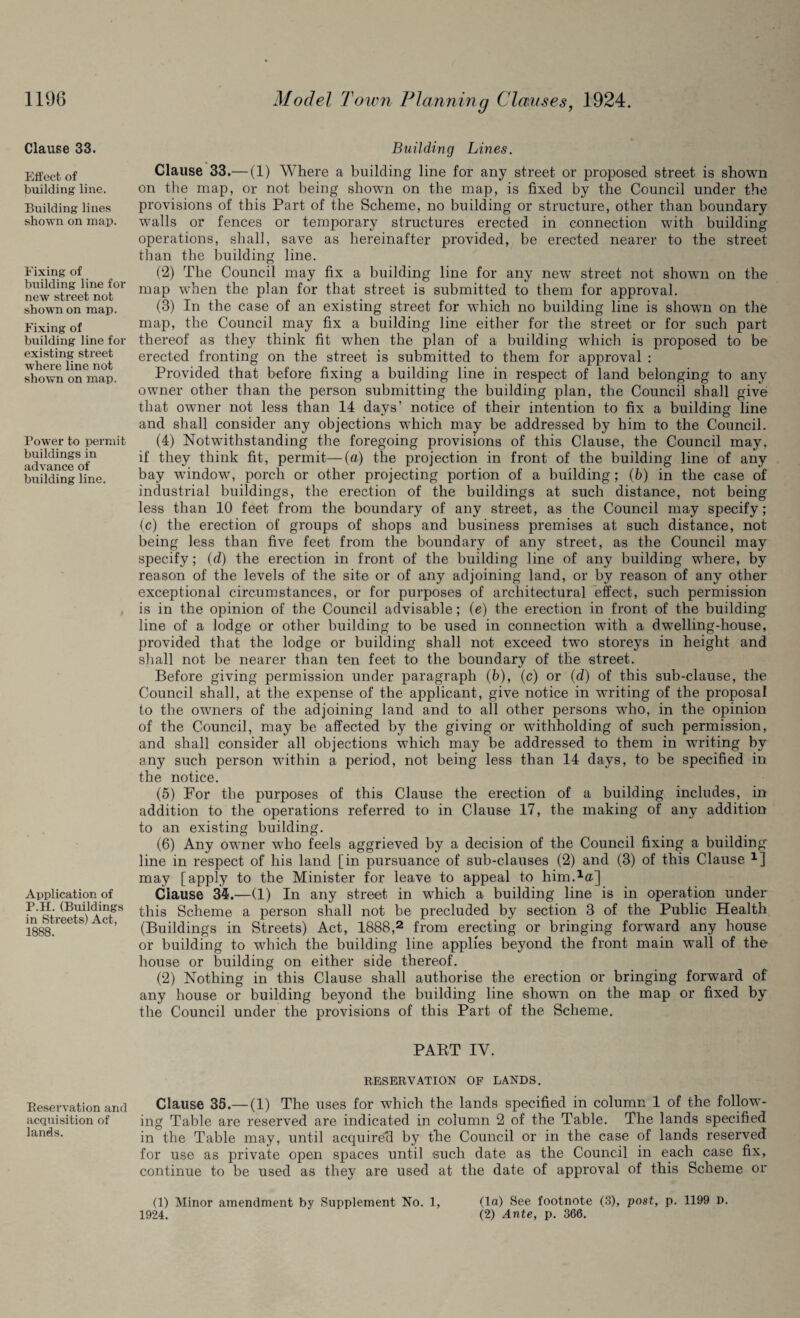 Clause 33. Effect of building line. Building lines shown on map. Fixing of building line for new street not shown on map. Fixing of building line for existing street where line not shown on map. Power to permit buildings in advance of building line. Application of P.H. (Buildings in Streets) Act, 1888. Beservation and acquisition of lands. Building Lines. Clause 33.— (1) Where a building line for any street or proposed street is shown on the map, or not being shown on the map, is fixed by the Council under the provisions of this Part of the Scheme, no building or structure, other than boundary walls or fences or temporary structures erected in connection with building operations, shall, save as hereinafter provided, be erected nearer to the street than the building line. (2) The Council may fix a building line for any new street not shown on the map when the plan for that street is submitted to them for approval. (3) In the case of an existing street for which no building line is shown on the map, the Council may fix a building line either for the street or for such part thereof as they think fit when the plan of a building which is proposed to be erected fronting on the street is submitted to them for approval : Provided that before fixing a building line in respect of land belonging to any owner other than the person submitting the building plan, the Council shall give that owner not less than 14 days’ notice of their intention to fix a building line and shall consider any objections which may be addressed by him to the Council. (4) Notwithstanding the foregoing provisions of this Clause, the Council may. if they think fit, permit—(a) the projection in front of the building line of any bay window, porch or other projecting portion of a building; (b) in the case of industrial buildings, the erection of the buildings at such distance, not being less than 10 feet from the boundary of any street, as the Council may specify; (c) the erection of groups of shops and business premises at such distance, not being less than five feet from the boundary of any street, as the Council may specify; (d) the erection in front of the building line of any building where, by reason of the levels of the site or of any adjoining land, or by reason of any other exceptional circumstances, or for purposes of architectural effect, such permission is in the opinion of the Council advisable; (e) the erection in front of the building line of a lodge or other building to be used in connection with a dwelling-house, provided that the lodge or building shall not exceed twTo storeys in height and shall not be nearer than ten feet to the boundary of the street. Before giving permission under paragraph (b), (c) or (d) of this sub-clause, the Council shall, at the expense of the applicant, give notice in writing of the proposal to the owners of the adjoining land and to all other persons who, in the opinion of the Council, may be affected by the giving or withholding of such permission, and shall consider all objections which may be addressed to them in waiting by any such person within a period, not being less than 14 days, to be specified in the notice. (5) For the purposes of this Clause the erection of a building includes, in addition to the operations referred to in Clause 17, the making of any addition to an existing building. (6) Any owner who feels aggrieved by a decision of the Council fixing a building line in respect of his land [in pursuance of sub-clauses (2) and (3) of this Clause x] may [apply to the Minister for leave to appeal to him.1®] Clause 34.—(1) In any street in which a building line is in operation under this Scheme a person shall not be precluded by section 3 of the Public Health (Buildings in Streets) Act, 1888,2 from erecting or bringing forward any house or building to which the building line applies beyond the front main wall of the house or building on either side thereof. (2) Nothing in this Clause shall authorise the erection or bringing forward of any house or building beyond the building line shown on the map or fixed by the Council under the provisions of this Part of the Scheme. PART IV. RESERVATION OF LANDS. Clause 35.— (1) The uses for which the lands specified in column 1 of the follow¬ ing Table are reserved are indicated in column 2 of the Table. The lands specified in the Table may, until acquired by the Council or in the case of lands reserved for use as private open spaces until such date as the Council in each case fix, continue to be used as they are used at the date of approval of this Scheme or (1) Minor amendment by Supplement No. 1, (la) See footnote (3), post, p. 1199 D. 1924. (2) Ante, p. 366.