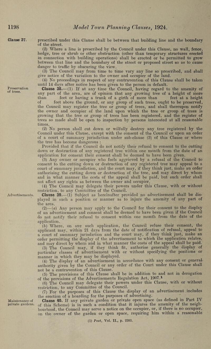 1198 Clause 37. Preservation of trees. Advertisements. Maintenance of private gardens. Model Town Planning Clauses, 1924. prescribed under this Clause shall be between that building line and the boundary of the street. (2) Where a line is prescribed by the Council under this Clause, no wall, fence, hedge, tree or shrub or other obstruction (other than temporary structures erected in connection with building operations) shall be erected or be permitted to grow between that line and the boundary of the street or proposed street so as to cause danger to traffic by obscuring the view. (3) The Council may from time to time vary any line so prescribed, and shall give notice of the variation to the owner and occupier of the land. (4) No proceedings in respect of any contravention of this Clause shall be taken until 14 days after notice has been given to the person in default. Clause 38.— (1) If at any time the Council, having regard to the amenity of any part of the area, are of opinion that any growing tree of a height of more than feet or having a trunk of a girth of more than feet at a height of feet above the ground, or any group of such trees, ought to be preserved, the Council may register the tree or group of trees, and shall thereupon notify the owner and occupier of the land upon which the tree or group of trees is growing that the tree or group of trees has been registered, and the register of trees so made shall be open to inspection by persons interested at all reasonable times. (2) No person shall cut down or wilfully destroy any tree registered by the Council under this Clause, except with the consent of the Council or upon an order of a court of summary jurisdiction under sub-clause (3) of this Clause or where the tree has become dangerous : Provided that if the Council do not notify their refusal to consent to the cutting down or destruction of any registered tree within one month from the date of an application for consent their consent shall be deemed to have been given. (3) Any owner or occupier who feels aggrieved by a refusal of the Council to consent to the cutting down or destruction of any registered tree may appeal to a court of summary jurisdiction, and the court may, if they think just, make an order authorising the cutting down or destruction of the tree, and may direct by whom and in what manner the costs of the appeal shall be paid, but such order shall not affect any rights as between the owner and occupier. (4) The Council may delegate their powers under this Clause, with or without restriction, to any Committee of the Council. Clause 39.— (1) Subject as hereinafter provided no advertisement shall be dis¬ played in such a position or manner as to injure the amenity of any part of the area. (2) —(a) Any person may apply to the Council for their consent to the display of an advertisement and consent shall be deemed to have been given if the Council do not notify their refusal to consent within one month from the date of the application. (b) Where, on any such application, the Council refuse their consent, the applicant may, within 21 days from the date of notification of refusal, appeal to a court of summary jurisdiction and the court may, if they think just, make an order permitting the display of the advertisement to wffiich the application relates, and may direct by whom and in what manner the costs of the appeal shall be paid. (3) The Council may, if they think fit, authorise generally the display of particular classes of advertisement with or without specifying the positions or manner in which they may be displayed. (4) The display of an advertisement in accordance with any consent or general authority given by the Council or any order of the Court under this Clause shall not be a contravention of this Clause. (5) The provisions of this Clause shall be in addition to and not in derogation of the provisions of the Advertisements Regulation Act, 1907.1 (6) The Council may delegate their powders under this Clause, with or without restriction, to any Committee of the Council. (7) For the purposes of this Clause the display of an advertisement includes the erection of a hoarding for the purposes of advertising. Clause 49. If any private garden or private open space (as defined in Part IV of this Scheme) is in such a condition that it injures the amenity of the neigh¬ bourhood, the Council may serve a notice on the occupier, or, if there is no occupier, on the owmer of the garden or open space, requiring him within a reasonable