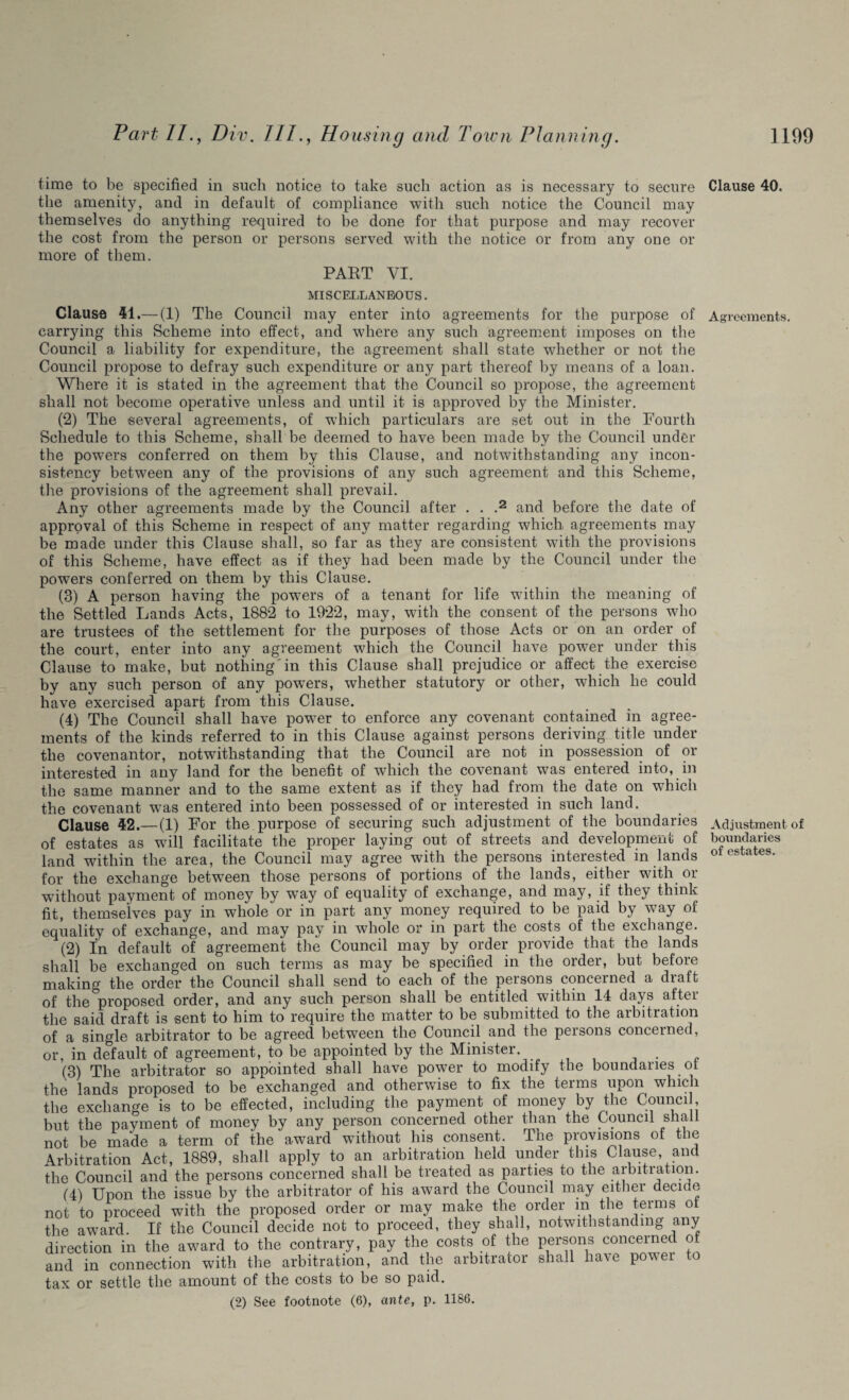 time to be specified in such notice to take such action as is necessary to secure the amenity, and in default of compliance with such notice the Council may themselves do anything required to be done for that purpose and may recover the cost from the person or persons served with the notice or from any one or more of them. PART VI. MISCELLANEOUS. Clause 41.— (1) The Council may enter into agreements for the purpose of carrying this Scheme into effect, and where any such agreement imposes on the Council a liability for expenditure, the agreement shall state whether or not the Council propose to defray such expenditure or any part thereof by means of a loan. Where it is stated in the agreement that the Council so propose, the agreement shall not become operative unless and until it is approved by the Minister. (2) The several agreements, of which particulars are set out in the Fourth Schedule to this Scheme, shall be deemed to have been made by the Council under the powers conferred on them by this Clause, and notwithstanding any incon¬ sistency between any of the provisions of any such agreement and this Scheme, the provisions of the agreement shall prevail. Any other agreements made by the Council after . . .2 and before the date of approval of this Scheme in respect of any matter regarding which agreements may be made under this Clause shall, so far as they are consistent with the provisions of this Scheme, have effect as if they had been made by the Council under the powers conferred on them by this Clause. (3) A person having the powers of a tenant for life within the meaning of the Settled Lands Acts, 1882 to 1922, may, with the consent of the persons who are trustees of the settlement for the purposes of those Acts or on an order of the court, enter into any agreement which the Council have power under this Clause to make, but nothing in this Clause shall prejudice or affect the exercise by any such person of any powders, whether statutory or other, which he could have exercised apart from this Clause. (4) The Council shall have power to enforce any covenant contained in agree¬ ments of the kinds referred to in this Clause against persons deriving title under the covenantor, notwithstanding that the Council are not in possession of or interested in any land for the benefit of which the covenant was entered into, in the same manner and to the same extent as if they had from the date on which the covenant was entered into been possessed of or interested in such land. Clause 42.—(1) For the purpose of securing such adjustment of the boundaries of estates as will facilitate the proper laying out of streets and development of land within the area, the Council may agree with the persons interested in lands for the exchange between those persons of portions of the lands, either with or without payment of money by way of equality of exchange, and may, if they think fit, themselves pay in whole or in part any money required to be paid by way of equality of exchange, and may pay in whole or in part the costs of the exchange. (2) In default of agreement the Council may by order provide that the lands shall be exchanged on such terms as may be specified in the order, but before making the order the Council shall send to each of the persons concerned a draft of the proposed order, and any such person shall be entitled within 14 days after the said draft is sent to him to require the matter to be submitted to the arbitration of a single arbitrator to be agreed between the Council and the peisons concerned, or, in default of agreement, to be appointed by the Minister. . (3) The arbitrator so appointed shall have power to modify the boundaries ot the lands proposed to be exchanged and otherwise to fix the teims upon which the exchange is to be effected, including the payment of money by the Council, but the payment of money by any person concerned other than the Council shall not be made a term of the award without his consent. The provisions of the Arbitration Act, 1889, shall apply to an arbitration held under this Clause, and the Council and the persons concerned shall be treated as parties to the arbitration. (4) Upon the issue by the arbitrator of his award the Council may either decide not to proceed with the proposed order or may make the order in the terms ot the award. If the Council decide not to proceed, they shall, notwithstanding any direction in the award to the contrary, pay the costs of the persons concerned of and in connection with the arbitration, and the arbitrator shall have power to tax or settle the amount of the costs to be so paid. (2) See footnote (6), ante, p. 1186. Clause 40. Agreements. Adjustment of boundaries of estates.