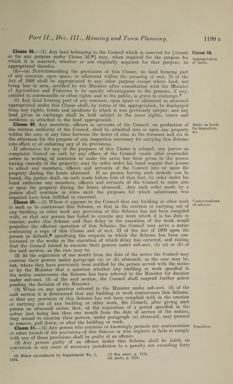 Clause 48.— (1) Any land belonging to the Council which is reserved for [streets or for any purpose under Clause 35,6] may, when required for the purpose for which it is reserved, whether or not originally acquired for that purpose, be appropriated therefor. < (2)—{a) Notwithstanding the provisions of this Clause, no land forming part of any common, open space, or allotment within the meaning of sect. 73 of the Act of 1909 shall be appropriated to any other purpose except where land, not being less in area, certified by the Minister after consultation with the Minister of Agriculture and Fisheries to be equally advantageous to the persons, if any, entitled to commonable or other rights and to the public, is given in exchange.7 (b) Any land forming part of any common, open space or allotment as aforesaid appropriated under this Clause shall, by virtue of the appropriation, be discharged from any rights, trusts and incidents to which it wTas previously subject, and any land given in exchange shall be held subject to the same rights, trusts and incidents as attached to the land appropriated. Clause 49. Any members, officers or servants of the Council, on production of the written authority of the Council, shall be admitted into or upon any property within the area at any time between the hours of nine in the forenoon and six in the afternoon for the purpose of any inspection necessary for carrying this Scheme into effect or of enforcing any of its provisions. If admission for any of the purposes of this Clause is refused, any justice on complaint thereof on oath by any officer of the Council (made after reasonable notice in w'riting of intention to make the same has been given to the person having custody of the property) may by order under his hand require that person to admit any members, officers and servants of the Council into or upon the property during the hours aforesaid. If no person having such custody can be found, the justice shall, on oath made before him of that fact, by order under his hand authorise any members, officers and servants of the Council to enter into or upon the property during the hours aforesaid. Any such order made by a justice shall continue in force until the purposes for which admittance was required have been fulfilled or executed. Clause 50.— (1) Where it appears to the Council that any building or other work is such as to contravene this Scheme, or that in the erection or carrying out of any building or other work any provision of this Scheme has not been complied with, or that any person has failed to execute any work which it is his duty to execute under this Scheme and that delay in the execution of the work wrould prejudice the efficient operation of this Scheme, the Council may serve a notice containing a copy of this Clause and of sect. 57 of the Act of 1909 upon the person in default,8 specifying the respects in which the Scheme has been con¬ travened or the works in the execution of which delay has occurred, and stating that the Council intend to exercise their powers under sub-sect. (1) (a) or (b) of the said section, as the case may be. (2) At the expiration of one month from the date of the notice the Council may exercise their powers under paragraph (a) or (b) aforesaid, as the case may be, but, where they have previously been notified by the person served with the notice or by the Minister that a question whether any building or work specified in the notice contravenes the Scheme has been referred to the Minister for decision under sub-sect. (3) of the said section, the Council shall suspend further action pending the decision of the Minister. (3) When on any question referred to the Minister under sub-sect. (3) ot the said section it is determined that any building or work contravenes this Scheme, or that any provision of this Scheme has not been complied with in the erection or carry in ^ out of any building or other wTork, the Council, aftei giving such person as aforesaid notice that, at the expiration of a period specified in the notice (not being less than one month from the date of service of the notice), they intend to exercise their powers, under paragraph (a) aforesaid, may pioceed to remove, pull down, or alter the building or work. Clause 51.—(1) Any person who commits or knowingly permits any contravention or other breach of the provisions of this Scheme or who neglects or fails to comp \ with any of those provisions shall be guilty of an offence. . (2) Any person guilty of an offence under' this Scheme shall be liable on conviction in any court of summary jurisdiction to a penalty not exceeding toity Clause 48. Appropriation of lands. Entry on lands for inspection, &c. Contraventions of scheme. Penalties.' (6) Minor amendment by Supplement No. 1, 1924. (7) See ante, p. 1123.