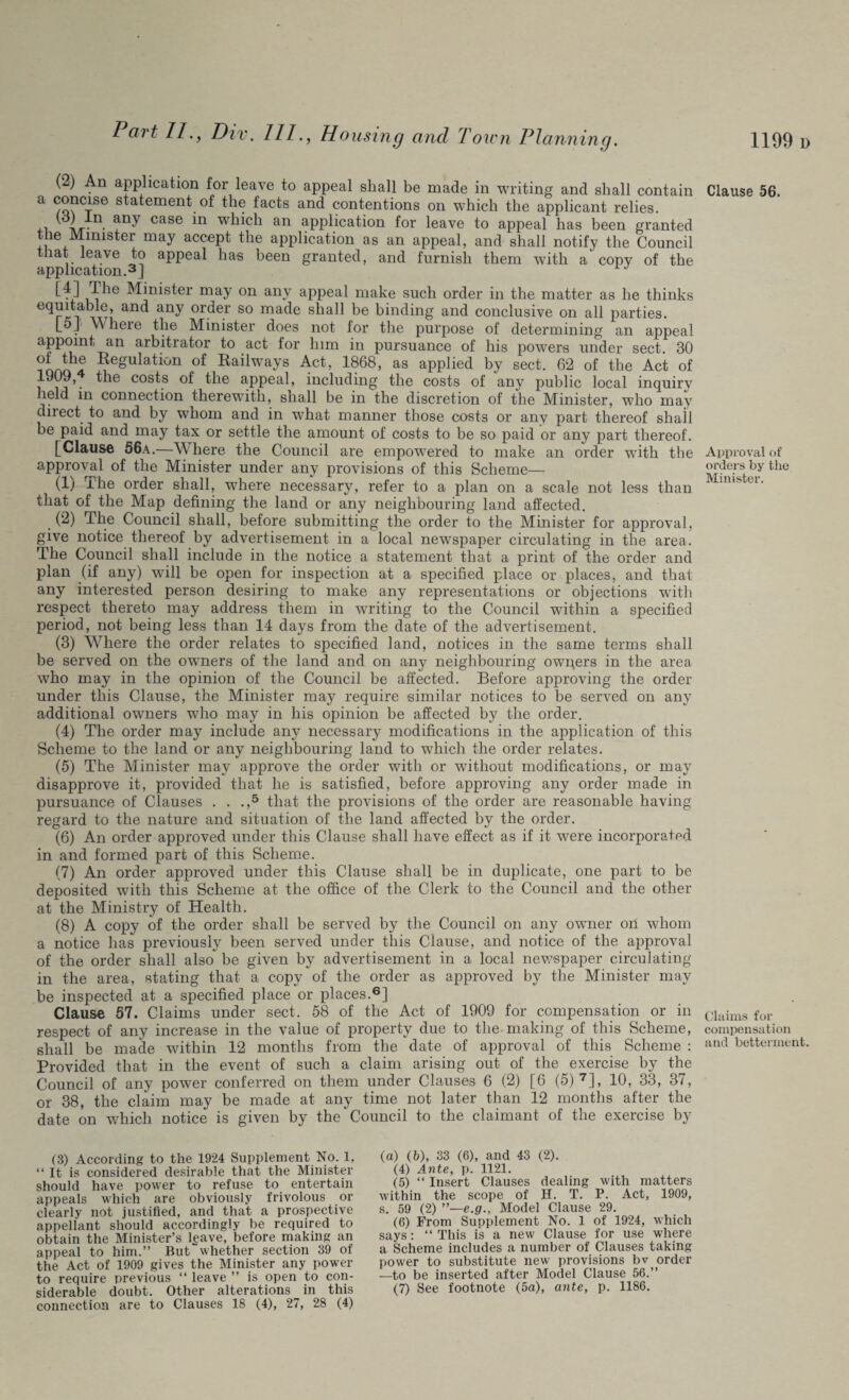 (2) An application for leave to appeal shall be made in writing and shall contain a s^a*emen^. °f the facts and contentions on which the applicant relies. any case in which an application for leave to appeal has been granted le Minister may accept the application as an appeal, and shall notify the Council that leave to appeal has been granted, and furnish them with a' copv of the application.3] J Minister may on any appeal make such order in the matter as he thinks equitable, and any order so made shall be binding and conclusive on all parties. I_5_r Where the Minister does not for the purpose of determining an appeal appoint an arbitrator to act for him in pursuance of his powers under sect. 30 nnrrT* Regulation of Railways Act, 1868, as applied by sect. 62 of the Act of 1909, the costs of the appeal, including the costs of any public local inquire held in connection therewith, shall be in the discretion of the Minister, who may direct to and by whom and in what manner those costs or any part thereof shall be paid and may tax or settle the amount of costs to be so paid or any part thereof. [Clause 56a.—Where the Council are empowered to make an order with the approval of the Minister under any provisions of this Scheme— (1) The order shall, where necessary, refer to a plan on a scale not less than that of the Map defining the land or any neighbouring land affected. (2) The Council shall, before submitting the order to the Minister for approval, give notice thereof by advertisement in a local newspaper circulating in the area. The Council shall include in the notice a statement that a print of the order and plan (if any) will be open for inspection at a specified place or places, and that any interested person desiring to make any representations or objections with respect thereto may address them in writing to the Council within a specified period, not being less than 14 days from the date of the advertisement. (3) Where the order relates to specified land, notices in the same terms shall be served on the owners of the land and on any neighbouring owners in the area who may in the opinion of the Council be affected. Before approving the order under this Clause, the Minister may require similar notices to be served on any additional owners who may in his opinion be affected by the order. (4) The order may include any necessary modifications in the application of this Scheme to the land or any neighbouring land to which the order relates. (5) The Minister may approve the order with or without modifications, or may disapprove it, provided that he is satisfied, before approving any order made in pursuance of Clauses . . .,5 that the provisions of the order are reasonable having regard to the nature and situation of the land affected by the order. (6) An order approved under this Clause shall have effect as if it were incorporated in and formed part of this Scheme. (7) An order approved under this Clause shall be in duplicate, one part to be deposited with this Scheme at the office of the Clerk to the Council and the other at the Ministry of Health. (8) A copy of the order shall be served by the Council on any owner on whom a notice has previously been served under this Clause, and notice of the approval of the order shall also be given by advertisement in a local newspaper circulating- in the area, stating that a copy of the order as approved by the Minister may be inspected at a specified place or places.6] Clause 57. Claims under sect. 58 of the Act of 1909 for compensation or in respect of any increase in the value of property due to the making of this Scheme, shall be made within 12 months from the date of approval of this Scheme : Provided that in the event of such a claim arising out of the exercise by the Council of any power conferred on them under Clauses 6 (2) [6 (5) 7], 10, 33, 37, or 38, the claim may be made at any time not later than 12 months after the date on which notice is given by the Council to the claimant of the exercise by Clause 56. Approval of orders by the Minister. Claims for compensation and betterment. (3) According to the 1924 Supplement No. 1, “ It is considered desirable that the Minister should have power to refuse to entertain appeals which are obviously frivolous or clearly not justified, and that a prospective appellant should accordingly be required to obtain the Minister’s l^ave, before making an appeal to him.” But whether section 39 of the Act of 1909 gives the Minister any power to require previous “ leave ” is open to con¬ connection are to Clauses 18 (4), 27, 28 (4) (a) (b), 33 (6), and 43 (2). (4) Ante, p. 1121. (5) “ Insert Clauses dealing with matters within the scope of H. T. P. Act, 1909, s. 59 (2) ”—e.g., Model Clause 29. (6) From Supplement No. 1 of 1924, which says: “ This is a new Clause for use where a Scheme includes a number of Clauses taking power to substitute new provisions bv order —to be inserted after Model Clause 56.”