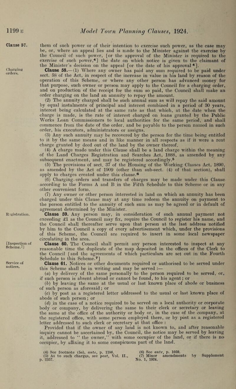 Clause 57. Charging orders. Registration. [Inspection of Scheme.7] Service of notices. them of such power or of their intention to exercise such power, as the case may be, or, where an appeal lies and is made to the Minister against the exercise by the Council of such power, [or the approval of the Minister is required to the exercise of such power,4] the date on which notice is given to the claimant of the Minister’s decision on the appeal [or the date of his approval4]. Clause 58.— (1) Where any owner has paid any sum required to be paid under sect. 58 of the Act, in respect of the increase in value in his land by reason of the operation of this Scheme, or where any other person has advanced money for that purpose, such owmer or person may apply to the Council for a charging order, and on production of the receipt for the sum so paid, the Council shall make an order charging on the land an annuity to repay the amount. (2) The annuity charged shall be such annual sum as will repay the said amount by equal instalments of principal and interest combined in a period of 30 years, interest being calculated at the same rate as that which, at the date when the charge is made, is the rate of interest charged on loans granted by the Public Works Loan Commissioners to local authorities for the same period, and shall commence from the date of the order, and be payable to the person named in such order, his executors, administrators or assigns. (3) Any such annuity ma}7 be recovered by the person for the time being entitled to it by the same means and in like manner in all respects as if it were a rent charge granted by deed out of the land by the owner thereof. (4) A charge made under this Clause shall be a land charge W'ithin the meaning of the Land Charges Registration and Searches Act, 1888, as amended by any subsequent enactment, and may be registered accordingly.5 (5) The provisions of sect. 37 of the Housing of the Working Classes Act, 1890, as amended by the Act of 1909 (other than sub-sect. (4) of that section), shall apply to charges created under this clause.6 (6) Charging orders and transfers of charges may be made under this Clause according to the Forms A and B in the Fifth Schedule to this Scheme or in any other convenient form. (7) Any owner or other person interested in land on w7hich an annuity has been charged under this Clause may at any time redeem the annuity on payment to the person entitled to the annuity of such sum as may be agreed or in default of agreement determined by the Minister. Clause 59. Any person may, in consideration of such annual payment not exceeding T1 as the Council may fix, require the Council to register his name, and the Council shall thereafter serve upon that person at the last address notified by him to the Council a copy of every advertisement which, under the provisions of this Scheme, the Council are required to insert in some local newspaper circulating in the area. Clause 60. The Council shall permit any person interested to inspect at any reasonable time the duplicate of the map deposited in the offices of the Clerk to the Council [and the agreements of which particulars are set out in the Fourth Schedule to this Scheme.7] Clause 61. Notices or other documents required or authorised to be served under this Scheme shall be in writing and may be served :— (a) by delivery of the same personally to the person required to be served, or, if such person is absent abroad or cannot be found, to his agent; or (b) by leaving the same at the usual or last knowm place of abode or business of such person as aforesaid; or (c) by post as a registered letter addressed to the usual or last known place of abode of such person; or (d) in the case of a notice required to be served on a local authority or corporate body or company, by delivering the same to their clerk or secretary or leaving the same at the office of the authority or body or, in the case of the company, at the registered office, with some person employed there, or by post as a registered letter addressed to such clerk or secretary at that office : Provided that if the owmer of any land is not knowm to, and after reasonable inquiry cannot be ascertained by, the Council, the notice may be served by leaving it, addressed to “ the owner,” with some occupier of the land, or if there is no occupier, by affixing it to some conspicuous part of the land. (4) See footnote (5a), ante, p. 1186. (5) As to such charges, see post, Vol. II., (6) See ante, p. 1059. (7) Minor amendments by Supplement