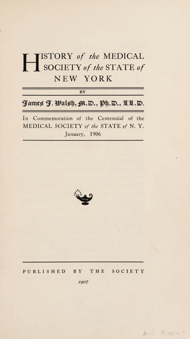 History of the medical SOCIETY of the STATE of NEW YORK BY ^Fatness gp. e*al£l), jw. 2D., $f>,2D., aa.2D. In Commemoration of the Centennial of the MEDICAL SOCIETY of the STATE of N. Y. January, 1906 PUBLISHED BY THE SOCIETY igo7