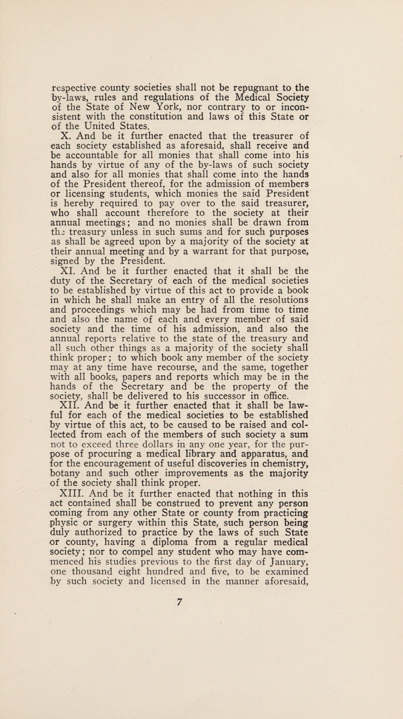 respective county societies shall not be repugnant to the by-laws, rules and regulations of the Medical Society of the State of New York, nor contrary to or incon¬ sistent with the constitution and laws of this State or of the United States. X. And be it further enacted that the treasurer of each society established as aforesaid, shall receive and be accountable for all monies that shall come into his hands by virtue of any of the by-laws of such society and also for all monies that shall come into the hands of the President thereof, for the admission of members or licensing students, which monies the said President is hereby required to pay over to the said treasurer, who shall account therefore to the society at their annual meetings; and no monies shall be drawn from the treasury unless in such sums and for such purposes as shall be agreed upon by a majority of the society at their annual meeting and by a warrant for that purpose, signed by the President. XI. And be it further enacted that it shall be the duty of the Secretary of each of the medical societies to be established by virtue of this act to provide a book in which he shall make an entry of all the resolutions and proceedings which may be had from time to time and also the name of each and every member of said society and the time of his admission, and also the annual reports relative to the state of the treasury and all such other things as a majority of the society shall think proper; to which book any member of the society may at any time have recourse, and the same, together with all books, papers and reports which may be in the hands of the Secretary and be the property of the society, shall be delivered to his successor in office. XII. And be it further enacted that it shall be law¬ ful for each of the medical societies to be established by virtue of this act, to be caused to be raised and col¬ lected from each of the members of such society a sum not to exceed three dollars in any one year, for the pur¬ pose of procuring a medical library and apparatus, and for the encouragement of useful discoveries in chemistry, botany and such other improvements as the majority of the society shall think proper. XIII. And be it further enacted that nothing in this act contained shall be construed to prevent any person coming from any other State or county from practicing physic or surgery within this State, such person being duly authorized to practice by the laws of such State or county, having a diploma from a regular medical society; nor to compel any student who may have com¬ menced his studies previous to the first day of January, one thousand eight hundred and five, to be examined by such society and licensed in the manner aforesaid,