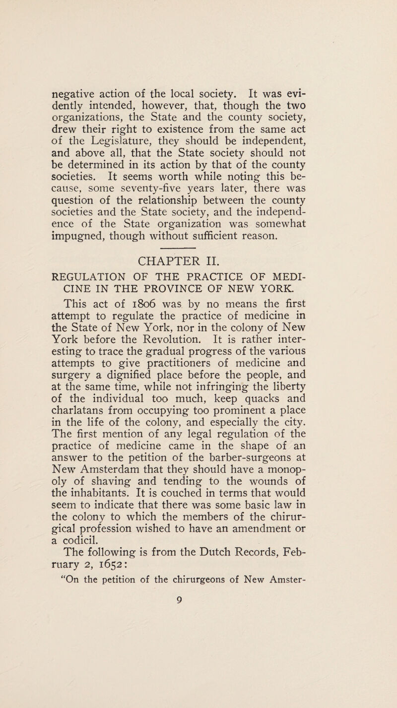 negative action of the local society. It was evi¬ dently intended, however, that, though the two organizations, the State and the county society, drew their right to existence from the same act of the Legislature, they should be independent, and above all, that the State society should not be determined in its action by that of the county societies. It seems worth while noting this be¬ cause, some seventy-five years later, there was question of the relationship between the county societies and the State society, and the independ¬ ence of the State organization was somewhat impugned, though without sufficient reason. CHAPTER II. REGULATION OF THE PRACTICE OF MEDI¬ CINE IN THE PROVINCE OF NEW YORK. This act of 1806 was by no means the first attempt to regulate the practice of medicine in the State of New York, nor in the colony of New York before the Revolution. It is rather inter¬ esting to trace the gradual progress of the various attempts to give practitioners of medicine and surgery a dignified place before the people, and at the same time, while not infringing the liberty of the individual too much, keep quacks and charlatans from occupying too prominent a place in the life of the colony, and especially the city. The first mention of any legal regulation of the practice of medicine came in the shape of an answer to the petition of the barber-surgeons at New Amsterdam that they should have a monop¬ oly of shaving and tending to the wounds of the inhabitants. It is couched in terms that would seem to indicate that there was some basic law in the colony to which the members of the chirur- gical profession wished to have an amendment or a codicil. The following is from the Dutch Records, Feb¬ ruary 2, 1652: “On the petition of the chirurgeons of New Amster-