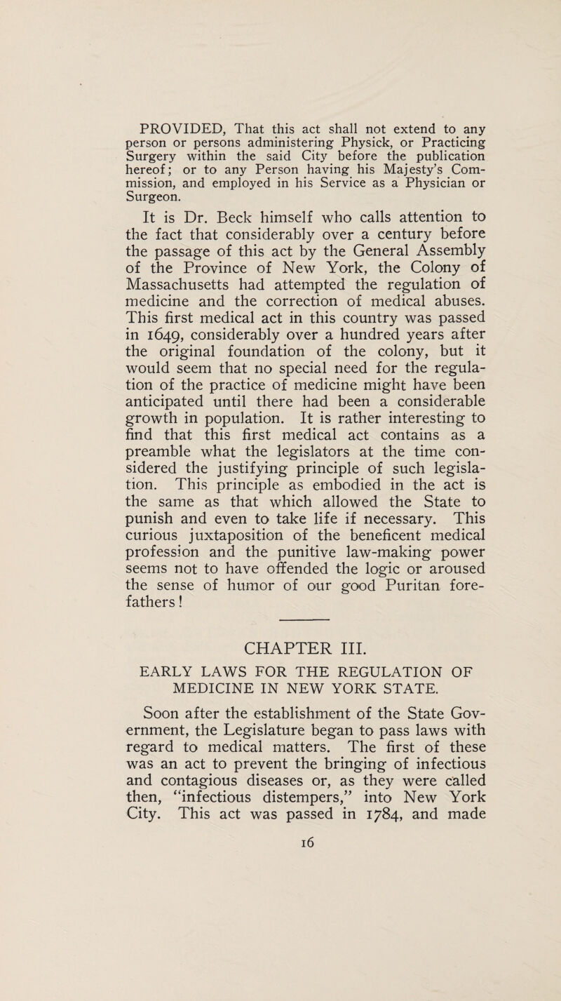 PROVIDED, That this act shall not extend to any person or persons administering Physick, or Practicing Surgery within the said City before the publication hereof; or to any Person having his Majesty’s Com¬ mission, and employed in his Service as a Physician or Surgeon. It is Dr. Beck himself who calls attention to the fact that considerably over a century before the passage of this act by the General Assembly of the Province of New York, the Colony of Massachusetts had attempted the regulation of medicine and the correction of medical abuses. This first medical act in this country was passed in 1649, considerably over a hundred years after the original foundation of the colony, but it would seem that no special need for the regula¬ tion of the practice of medicine might have been anticipated until there had been a considerable growth in population. It is rather interesting to find that this first medical act contains as a preamble what the legislators at the time con¬ sidered the justifying principle of such legisla¬ tion. This principle as embodied in the act is the same as that which allowed the State to punish and even to take life if necessary. This curious juxtaposition of the beneficent medical profession and the punitive law-making power seems not to have offended the logic or aroused the sense of humor of our good Puritan fore¬ fathers ! CHAPTER III. EARLY LAWS FOR THE REGULATION OF MEDICINE IN NEW YORK STATE. Soon after the establishment of the State Gov¬ ernment, the Legislature began to pass laws with regard to medical matters. The first of these was an act to prevent the bringing of infectious and contagious diseases or, as they were called then, “infectious distempers,” into New York City. This act was passed in 1784, and made