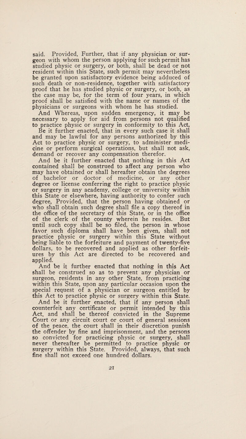 said. Provided, Further, that if any physician or sur¬ geon with whom the person applying for such permit has studied physic or surgery, or both, shall be dead or not resident within this State, such permit may nevertheless be granted upon satisfactory evidence being adduced of such death or non-residence, together with satisfactory proof that he has studied physic or surgery, or both, as the case may be, for the term of four years, in which proof shall be satisfied with the name or names of the physicians or surgeons with whom he has studied. And Whereas, upon sudden emergency, it may be necessary to apply for aid from persons not qualified to practice physic or surgery in conformity to this Act, Be it further enacted, that in every such case it shall and may be lawful for any persons authorized by this Act to practice physic or surgery, to administer medi¬ cine or perform surgical operations, but shall not ask, demand or recover any compensation therefor. And be it further enacted that nothing in this Act contained shall be construed to affect any person who may have obtained or shall hereafter obtain the degrees of bachelor or doctor of medicine, or any other degree or license conferring the right to practice physic or surgery in any academy, college or university within this State or elsewhere, having authority to confer such degree, Provided, that the person having obtained or who shall obtain such degree shall file a copy thereof in the office of the secretary of this State, or in the office of the clerk of the county wherein he resides. But until such copy shall be so filed, the person in whose favor such diploma shall have been given, shall not practice physic or surgery within this State without being liable to the forfeiture and payment of twenty-five dollars, to be recovered and applied as other forfeit¬ ures by this Act are directed to be recovered and applied. And be it further enacted that nothing in this Act shall be construed so as to prevent any physician or surgeon, residents in any other State, from practicing within this State, upon any particular occasion upon the special request of a physician or surgeon entitled by this Act to practice physic or surgery within this State. And be it further enacted, that if any person shall counterfeit any certificate or permit intended by this Act, and shall be thereof convicted in the Supreme Court or any circuit court or court of general sessions of the peace, the court shall in their discretion punish the offender by fine and imprisonment, and the persons so convicted for practicing physic or surgery, shall never thereafter be permitted to practice physic or surgery within this State. Provided, always, that such fine shall not exceed one hundred dollars.