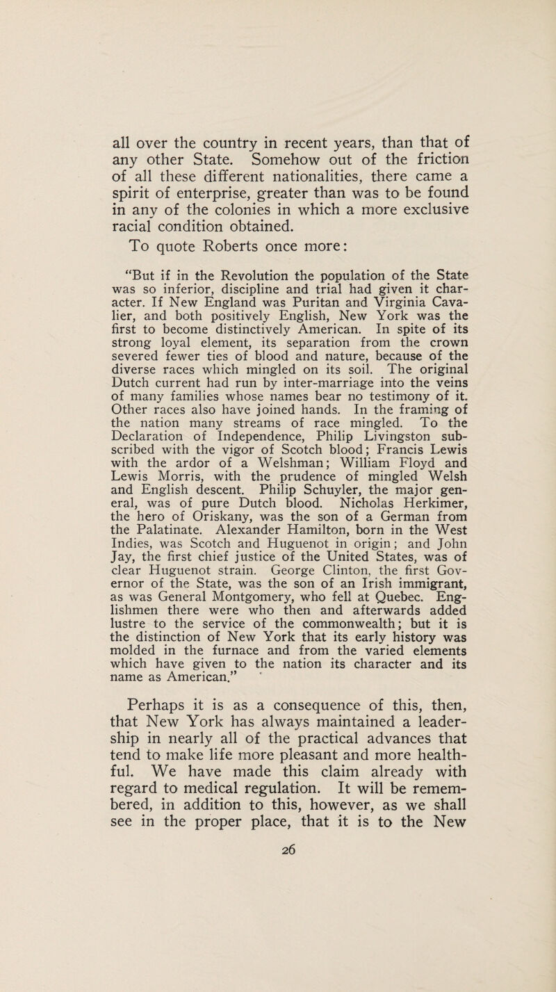 all over the country in recent years, than that of any other State. Somehow out of the friction of all these different nationalities, there came a spirit of enterprise, greater than was to be found in any of the colonies in which a more exclusive racial condition obtained. To quote Roberts once more: “But if in the Revolution the population of the State was so inferior, discipline and trial had given it char¬ acter. If New England was Puritan and Virginia Cava¬ lier, and both positively English, New York was the first to become distinctively American. In spite of its strong loyal element, its separation from the crown severed fewer ties of blood and nature, because of the diverse races which mingled on its soil. The original Dutch current had run by inter-marriage into the veins of many families whose names bear no testimony of it. Other races also have joined hands. In the framing of the nation many streams of race mingled. To the Declaration of Independence, Philip Livingston sub¬ scribed with the vigor of Scotch blood; Francis Lewis with the ardor of a Welshman; William Floyd and Lewis Morris, with the prudence of mingled Welsh and English descent. Philip Schuyler, the major gen¬ eral, was of pure Dutch blood. Nicholas Herkimer, the hero of Oriskany, was the son of a German from the Palatinate. Alexander Hamilton, born in the West Indies, was Scotch and Huguenot in origin; and John Jay, the first chief justice of the United States, was of clear Huguenot strain. George Clinton, the first Gov¬ ernor of the State, was the son of an Irish immigrant, as was General Montgomery, who fell at Quebec. Eng¬ lishmen there were who then and afterwards added lustre to the service of the commonwealth; but it is the distinction of New York that its early history was molded in the furnace and from the varied elements which have given to the nation its character and its name as American.” Perhaps it is as a consequence of this, then, that New York has always maintained a leader¬ ship in nearly all of the practical advances that tend to make life more pleasant and more health¬ ful. We have made this claim already with regard to medical regulation. It will be remem¬ bered, in addition to this, however, as we shall see in the proper place, that it is to the New