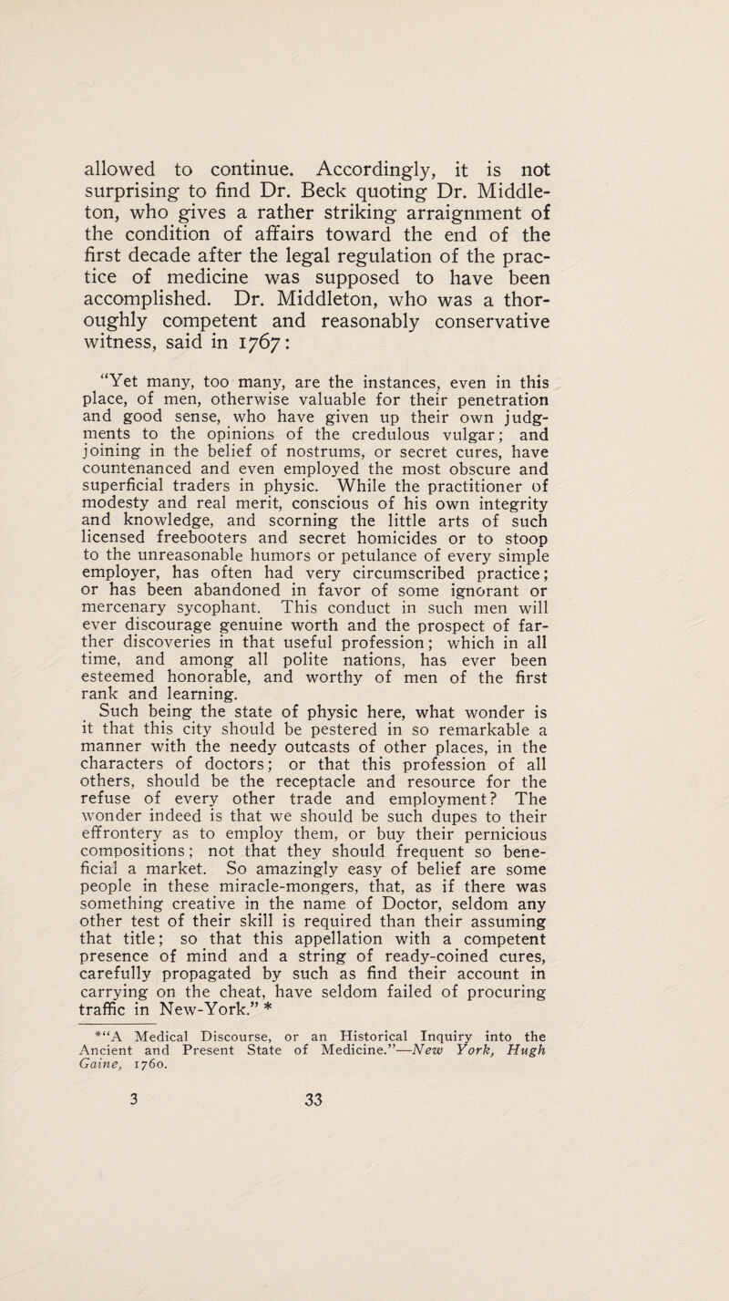 allowed to continue. Accordingly, it is not surprising to find Dr. Beck quoting Dr. Middle- ton, who gives a rather striking arraignment of the condition of affairs toward the end of the first decade after the legal regulation of the prac¬ tice of medicine was supposed to have been accomplished. Dr. Middleton, who was a thor¬ oughly competent and reasonably conservative witness, said in 1767: “Yet many, too many, are the instances, even in this place, of men, otherwise valuable for their penetration and good sense, who have given up their own judg¬ ments to the opinions of the credulous vulgar; and joining in the belief of nostrums, or secret cures, have countenanced and even employed the most obscure and superficial traders in physic. While the practitioner of modesty and real merit, conscious of his own integrity and knowledge, and scorning the little arts of such licensed freebooters and secret homicides or to stoop to the unreasonable humors or petulance of every simple employer, has often had very circumscribed practice; or has been abandoned in favor of some ignorant or mercenary sycophant. This conduct in such men will ever discourage genuine worth and the prospect of far¬ ther discoveries in that useful profession; which in all time, and among all polite nations, has ever been esteemed honorable, and worthy of men of the first rank and learning. Such being the state of physic here, what wonder is it that this city should be pestered in so remarkable a manner with the needy outcasts of other places, in the characters of doctors; or that this profession of all others, should be the receptacle and resource for the refuse of every other trade and employment? The wonder indeed is that we should be such dupes to their effrontery as to employ them, or buy their pernicious compositions; not that they should frequent so bene¬ ficial a market. So amazingly easy of belief are some people in these miracle-mongers, that, as if there was something creative in the name of Doctor, seldom any other test of their skill is required than their assuming that title; so that this appellation with a competent presence of mind and a string of ready-coined cures, carefully propagated by such as find their account in carrying on the cheat, have seldom failed of procuring traffic in New-York.” * *“A Medical Discourse, or an Historical Inquiry into the Ancient and Present State of Medicine.”—New York, Hugh Gaine, 1760.