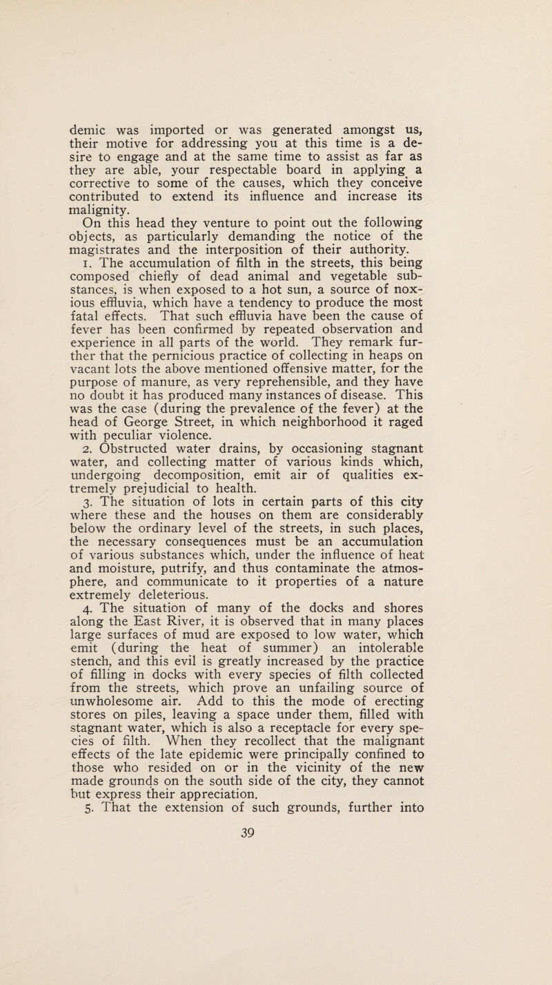 demic was imported or was generated amongst us, their motive for addressing you at this time is a de¬ sire to engage and at the same time to assist as far as they are able, your respectable board in applying a corrective to some of the causes, which they conceive contributed to extend its influence and increase its malignity. On this head they venture to point out the following objects, as particularly demanding the notice of the magistrates and the interposition of their authority. 1. The accumulation of filth in the streets, this being composed chiefly of dead animal and vegetable sub¬ stances, is when exposed to a hot sun, a source of nox¬ ious effluvia, which have a tendency to produce the most fatal effects. That such effluvia have been the cause of fever has been confirmed by repeated observation and experience in all parts of the world. They remark fur¬ ther that the pernicious practice of collecting in heaps on vacant lots the above mentioned offensive matter, for the purpose of manure, as very reprehensible, and they have no doubt it has produced many instances of disease. This was the case (during the prevalence of the fever) at the head of George Street, in which neighborhood it raged with peculiar violence. 2. Obstructed water drains, by occasioning stagnant water, and collecting matter of various kinds which, undergoing decomposition, emit air of qualities ex¬ tremely prejudicial to health. 3. The situation of lots in certain parts of this city where these and the houses on them are considerably below the ordinary level of the streets, in such places, the necessary consequences must be an accumulation of various substances which, under the influence of heat and moisture, putrify, and thus contaminate the atmos¬ phere, and communicate to it properties of a nature extremely deleterious. 4. The situation of many of the docks and shores along the East River, it is observed that in many places large surfaces of mud are exposed to low water, which emit (during the heat of summer) an intolerable stench, and this evil is greatly increased by the practice of filling in docks with every species of filth collected from the streets, which prove an unfailing source of unwholesome air. Add to this the mode of erecting stores on piles, leaving a space under them, filled with stagnant water, which is also a receptacle for every spe¬ cies of filth. When they recollect that the malignant effects of the late epidemic were principally confined to those who resided on or in the vicinity of the new made grounds on the south side of the city, they cannot but express their appreciation. 5. That the extension of such grounds, further into