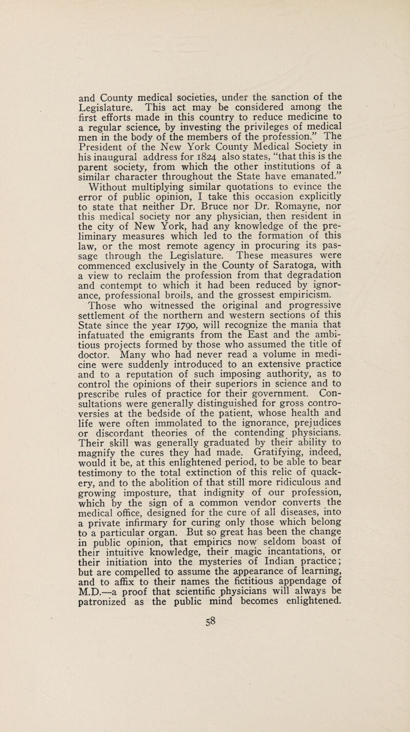 and County medical societies, under the sanction of the Legislature. This act may be considered among the first efforts made in this country to reduce medicine to a regular science, by investing the privileges of medical men in the body of the members of the profession.” The President of the New York County Medical Society in his inaugural address for 1824 also states, “that this is the parent society, from which the other institutions of a similar character throughout the State have emanated.” Without multiplying similar quotations to evince the error of public opinion, I take this occasion explicitly to state that neither Dr. Bruce nor Dr. Romayne, nor this medical society nor any physician, then resident in the city of New York, had any knowledge of the pre¬ liminary measures which led to the formation of this law, or the most remote agency in procuring its pas¬ sage through the Legislature. These measures were commenced exclusively in the County of Saratoga, with a view to reclaim the profession from that degradation and contempt to which it had been reduced by ignor¬ ance, professional broils, and the grossest empiricism. Those who witnessed the original and progressive settlement of the northern and western sections of this State since the year 1790, will recognize the mania that infatuated the emigrants from the East and the ambi¬ tious projects formed by those who assumed the title of doctor. Many who had never read a volume in medi¬ cine were suddenly introduced to an extensive practice and to a reputation of such imposing authority, as to control the opinions of their superiors in science and to prescribe rules of practice for their government. Con¬ sultations were generally distinguished for gross contro¬ versies at the bedside of the patient, whose health and life were often immolated to the ignorance, prejudices or discordant theories of the contending physicians. Their skill was generally graduated by their ability to magnify the cures they had made. Gratifying, indeed, would it be, at this enlightened period, to be able to bear testimony to the total extinction of this relic of quack¬ ery, and to the abolition of that still more ridiculous and growing imposture, that indignity of our profession, which by the sign of a common vendor converts the medical office, designed for the cure of all diseases, into a private infirmary for curing only those which belong to a particular organ. But so great has been the change in public opinion, that empirics now seldom boast of their intuitive knowledge, their magic incantations, or their initiation into the mysteries of Indian practice; but are compelled to assume the appearance of learning, and to affix to their names the fictitious appendage of M.D.—a proof that scientific physicians will always be patronized as the public mind becomes enlightened.