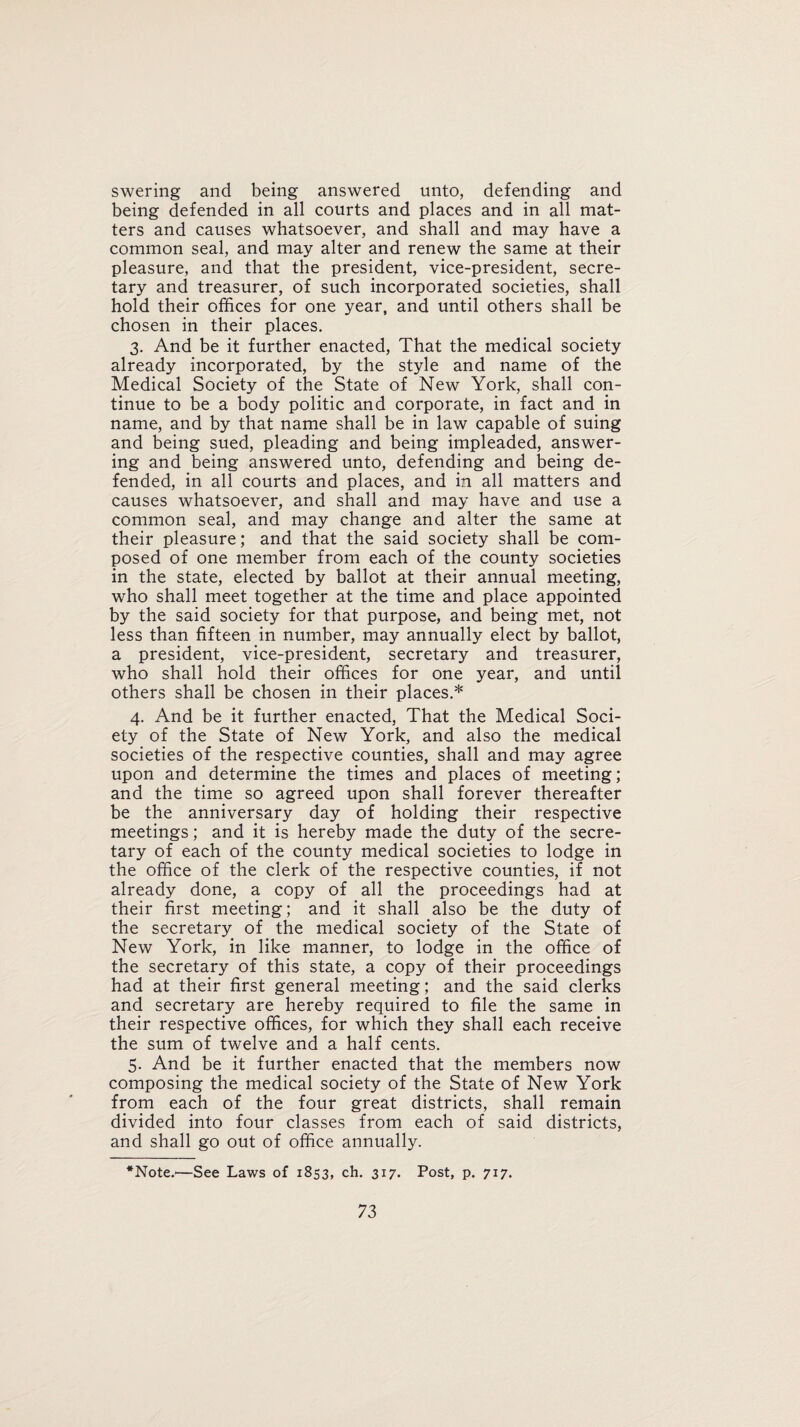 swering and being answered unto, defending and being defended in all courts and places and in all mat¬ ters and causes whatsoever, and shall and may have a common seal, and may alter and renew the same at their pleasure, and that the president, vice-president, secre¬ tary and treasurer, of such incorporated societies, shall hold their offices for one year, and until others shall be chosen in their places. 3. And be it further enacted, That the medical society already incorporated, by the style and name of the Medical Society of the State of New York, shall con¬ tinue to be a body politic and corporate, in fact and in name, and by that name shall be in law capable of suing and being sued, pleading and being impleaded, answer¬ ing and being answered unto, defending and being de¬ fended, in all courts and places, and in all matters and causes whatsoever, and shall and may have and use a common seal, and may change and alter the same at their pleasure; and that the said society shall be com¬ posed of one member from each of the county societies in the state, elected by ballot at their annual meeting, who shall meet together at the time and place appointed by the said society for that purpose, and being met, not less than fifteen in number, may annually elect by ballot, a president, vice-president, secretary and treasurer, who shall hold their offices for one year, and until others shall be chosen in their places.* 4. And be it further enacted, That the Medical Soci¬ ety of the State of New York, and also the medical societies of the respective counties, shall and may agree upon and determine the times and places of meeting; and the time so agreed upon shall forever thereafter be the anniversary day of holding their respective meetings; and it is hereby made the duty of the secre¬ tary of each of the county medical societies to lodge in the office of the clerk of the respective counties, if not already done, a copy of all the proceedings had at their first meeting; and it shall also be the duty of the secretary of the medical society of the State of New York, in like manner, to lodge in the office of the secretary of this state, a copy of their proceedings had at their first general meeting; and the said clerks and secretary are hereby required to file the same in their respective offices, for which they shall each receive the sum of twelve and a half cents. 5. And be it further enacted that the members now composing the medical society of the State of New York from each of the four great districts, shall remain divided into four classes from each of said districts, and shall go out of office annually. *Note.<—See Laws of 1853, ch. 317. Post, p. 717.