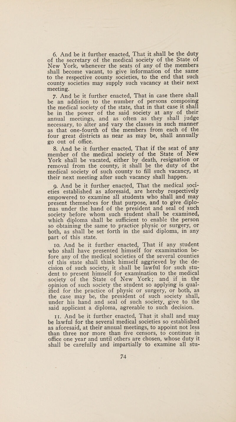 6. And be it further enacted, That it shall be the duty of the secretary of the medical society of the State of New York, whenever the seats of any of the members shall become vacant, to give information of the same to the respective county societies, to the end that such county societies may supply such vacancy at their next meeting. 7. And be it further enacted, That in case there shall be an addition to the number of persons composing the medical society of the state, that in that case it shall be in the power of the said society at any of their annual meetings, and as often as they shall judge necessary, to alter and vary the classes in such manner as that one-fourth of the members from each of the four great districts as near as may be, shall annually go out of office. 8. And be it further enacted, That if the seat of any member of the medical society of the State of New York shall be vacated, either by death, resignation or removal from the county, it shall be the duty of the medical society of such county to fill such vacancy, at their next meeting after such vacancy shall happen. 9. And be it further enacted, That the medical soci¬ eties established as aforesaid, are hereby respectively empowered to examine all students who shall and may present themselves for that purpose, and to give diplo¬ mas under the hand of the president and seal of such society before whom such student shall be examined, which diploma shall be sufficient to enable the person so obtaining the same to practice physic or surgery, or both, as shall be set forth in the said diploma, in any part of this state. 10. And be it further enacted, That if any student who shall have presented himself for examination be¬ fore any of the medical societies of the several counties of this state shall think himself aggrieved by the de¬ cision of such society, it shall be lawful for such stu¬ dent to present himself for examination to the medical society of the State of New York; and if in the opinion of such society the student so applying is qual¬ ified for the practice of physic or surgery, or both, as the case may be, the president of such society shall, under his hand and seal of such society, give to the said applicant a diploma, agreeable to such decision. 11. And be it further enacted, That it shall and may be lawful for the several medical societies so established as aforesaid, at their annual meetings, to appoint not less than three nor more than five censors, to continue in office one year and until others are chosen, whose duty it shall be carefully and impartially to examine all stu-