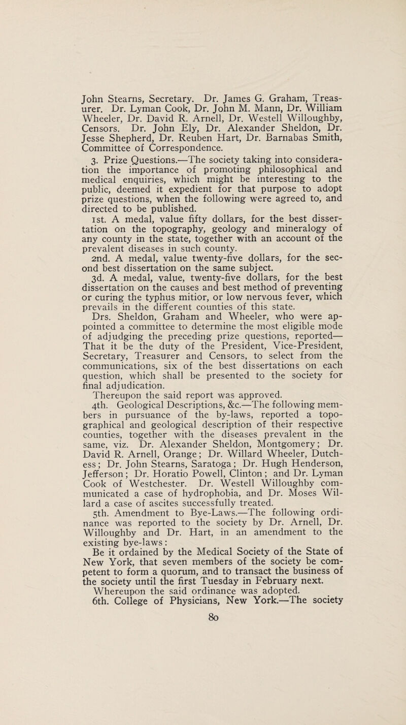 John Stearns, Secretary. Dr. James G. Graham, Treas¬ urer. Dr. Lyman Cook, Dr. John M, Mann, Dr. William Wheeler, Dr. David R. Arnell, Dr. Westell Willoughby, Censors. Dr. John Ely, Dr. Alexander Sheldon, Dr. Jesse Shepherd, Dr. Reuben Hart, Dr. Barnabas Smith, Committee of Correspondence. 3. Prize Questions.—The society taking into considera¬ tion the importance of promoting philosophical and medical enquiries, which might be interesting to the public, deemed it expedient for that purpose to adopt prize questions, when the following were agreed to, and directed to be published. 1st. A medal, value fifty dollars, for the best disser¬ tation on the topography, geology and mineralogy of any county in the state, together with an account of the prevalent diseases in such county. 2nd. A medal, value twenty-five dollars, for the sec¬ ond best dissertation on the same subject. 3d. A medal, value, twenty-five dollars, for the best dissertation on the causes and best method of preventing or curing the typhus mitior, or low nervous fever, which prevails in the different counties of this state. Drs. Sheldon, Graham and Wheeler, who were ap¬ pointed a committee to determine the most eligible mode of adjudging the preceding prize questions, reported— That it be the duty of the President, Vice-President, Secretary, Treasurer and Censors, to select from the communications, six of the best dissertations on each question, which shall be presented to the society for final adjudication. Thereupon the said report was approved. 4th. Geological Descriptions, &c.—The following mem¬ bers in pursuance of the by-laws, reported a topo¬ graphical and geological description of their respective counties, together with the diseases prevalent in the same, viz. Dr. Alexander Sheldon, Montgomery; Dr. David R. Arnell, Orange; Dr. Willard Wheeler, Dutch¬ ess; Dr. John Stearns, Saratoga; Dr. Hugh Henderson, Jefferson; Dr. Horatio Powell, Clinton; and Dr. Lyman Cook of Westchester. Dr. Westell Willoughby com¬ municated a case of hydrophobia, and Dr. Moses Wil¬ lard a case of ascites successfully treated. 5th. Amendment to Bye-Laws.—The following ordi¬ nance was reported to the society by Dr. Arnell, Dr. Willoughby and Dr. Hart, in an amendment to the existing bye-laws: Be it ordained by the Medical Society of the State of New York, that seven members of the society be com¬ petent to form a quorum, and to transact the business of the society until the first Tuesday in February next. Whereupon the said ordinance was adopted. 6th. College of Physicians, New York.—The society