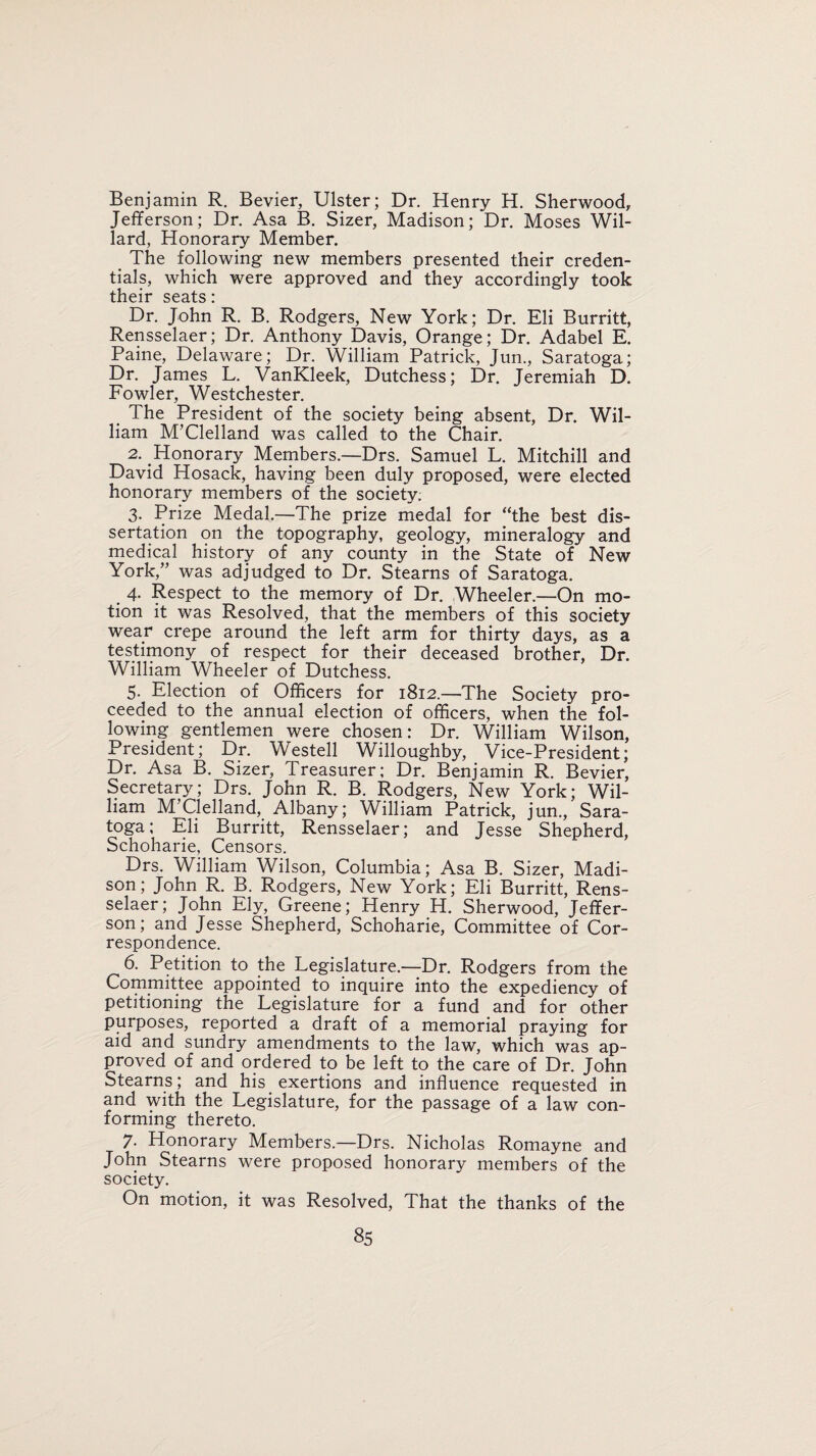 Benjamin R. Bevier, Ulster; Dr. Henry H. Sherwood, Jefferson; Dr. Asa B. Sizer, Madison; Dr. Moses Wil¬ lard, Honorary Member. The following new members presented their creden¬ tials, which were approved and they accordingly took their seats: Dr. John R. B. Rodgers, New York; Dr. Eli Burritt, Rensselaer; Dr. Anthony Davis, Orange; Dr. Adabel E. Paine, Delaware; Dr. William Patrick, Jun., Saratoga; Dr. James L. VanKleek, Dutchess; Dr. Jeremiah D. Fowler, Westchester. The President of the society being absent, Dr. Wil¬ liam M’Clelland was called to the Chair. 2. Honorary Members.—Drs. Samuel L. Mitchill and David Hosack, having been duly proposed, were elected honorary members of the society; 3. Prize Medal.—The prize medal for “the best dis¬ sertation on the topography, geology, mineralogy and medical history of any county in the State of New York,” was adjudged to Dr. Stearns of Saratoga. 4. Respect to the memory of Dr. Wheeler.—On mo¬ tion it was Resolved, that the members of this society wear crepe around the left arm for thirty days, as a testimony of respect for their deceased brother, Dr. William Wheeler of Dutchess. 5. Election of Officers for 1812.—The Society pro¬ ceeded to the annual election of officers, when the fol¬ lowing gentlemen were chosen: Dr. William Wilson, President; Dr. Westell Willoughby, Vice-President; Dr. Asa B. Sizer, Treasurer; Dr. Benjamin R. Bevier, Secretary; Drs. John R. B. Rodgers, New York; Wil¬ liam M’Clelland, Albany; William Patrick, jun., Sara¬ toga; Eli Burritt, Rensselaer; and Jesse Shepherd, Schoharie, Censors. Drs. William Wilson, Columbia; Asa B. Sizer, Madi¬ son; John R. B. Rodgers, New York; Eli Burritt, Rens¬ selaer; John Ely, Greene; Henry H. Sherwood, Jeffer¬ son; and Jesse Shepherd, Schoharie, Committee of Cor¬ respondence. 6. Petition to the Legislature.—Dr. Rodgers from the Committee appointed to inquire into the expediency of petitioning the Legislature for a fund and for other purposes, reported a draft of a memorial praying for aid and sundry amendments to the law, which was ap¬ proved of and ordered to be left to the care of Dr. John Stearns; and his exertions and influence requested in and with the Legislature, for the passage of a law con¬ forming thereto. 7- Honorary Members—Drs. Nicholas Romayne and John Stearns were proposed honorary members of the society. On motion, it was Resolved, That the thanks of the