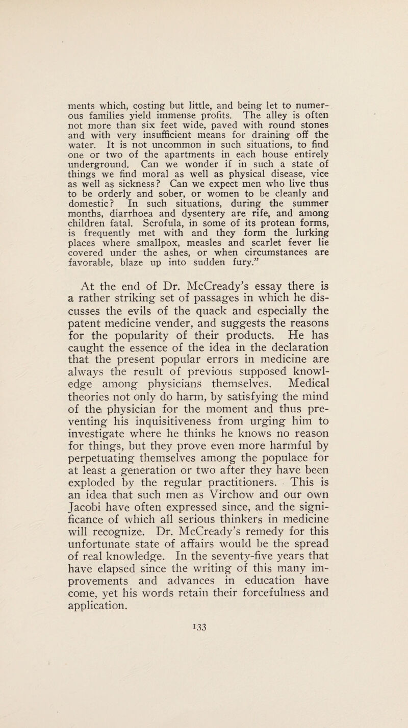 ments which, costing but little, and being let to numer¬ ous families yield immense profits. The alley is often not more than six feet wide, paved with round stones and with very insufficient means for draining off the water. It is not uncommon in such situations, to find one or two of the apartments in each house entirely underground. Can we wonder if in such a state of things we find moral as well as physical disease, vice as well as sickness? Can we expect men who live thus to be orderly and sober, or women to be cleanly and domestic? In such situations, during the summer months, diarrhoea and dysentery are rife, and among children fatal. Scrofula, in some of its protean forms, is frequently met with and they form the lurking places where smallpox, measles and scarlet fever lie covered under the ashes, or when circumstances are favorable, blaze up into sudden fury.” At the end of Dr. McCready’s essay there is a rather striking set of passages in which he dis¬ cusses the evils of the quack and especially the patent medicine vender, and suggests the reasons for the popularity of their products. He has caught the essence of the idea in the declaration that the present popular errors in medicine are always the result of previous supposed knowl¬ edge among physicians themselves. Medical theories not only do harm, by satisfying the mind of the physician for the moment and thus pre¬ venting his inquisitiveness from urging him to investigate where he thinks he knows no reason for things, but they prove even more harmful by perpetuating themselves among the populace for at least a generation or two after they have been exploded by the regular practitioners. This is an idea that such men as Virchow and our own Jacobi have often expressed since, and the signi¬ ficance of which all serious thinkers in medicine will recognize. Dr. McCready’s remedy for this unfortunate state of affairs would be the spread of real knowledge. In the seventy-five years that have elapsed since the writing of this many im¬ provements and advances in education have come, yet his words retain their forcefulness and application.