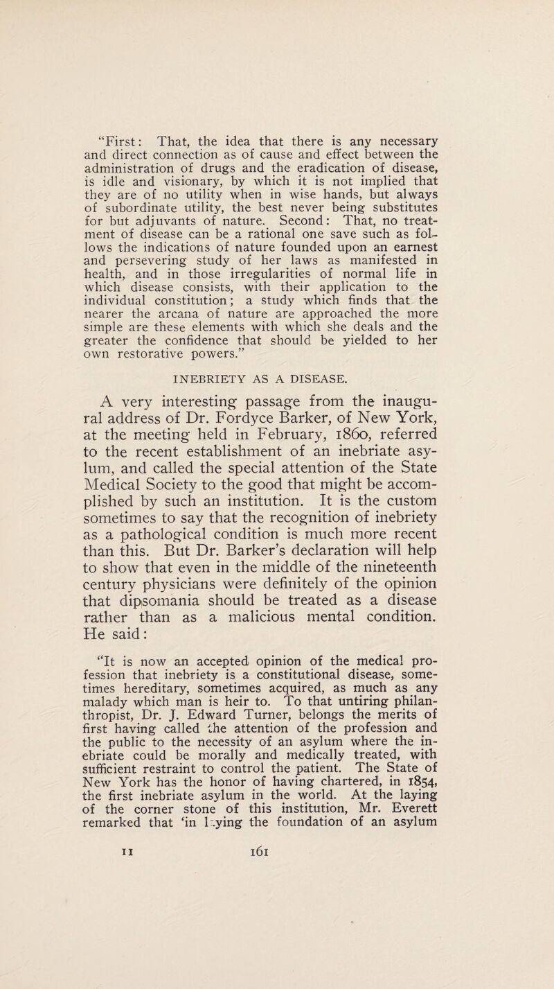 “First: That, the idea that there is any necessary and direct connection as of cause and effect between the administration of drugs and the eradication of disease, is idle and visionary, by which it is not implied that they are of no utility when in wise hands, but always of subordinate utility, the best never being substitutes for but adjuvants of nature. Second: That, no treat¬ ment of disease can be a rational one save such as fol¬ lows the indications of nature founded upon an earnest and persevering study of her laws as manifested in health, and in those irregularities of normal life in which disease consists, with their application to the individual constitution; a study which finds that the nearer the arcana of nature are approached the more simple are these elements with which she deals and the greater the confidence that should be yielded to her own restorative powers.” INEBRIETY AS A DISEASE. A very interesting passage from the inaugu¬ ral address of Dr. Fordyce Barker, of New York, at the meeting held in February, i860, referred to the recent establishment of an inebriate asy¬ lum, and called the special attention of the State Medical Society to the good that might be accom¬ plished by such an institution. It is the custom sometimes to say that the recognition of inebriety as a pathological condition is much more recent than this. But Dr. Barker’s declaration will help to show that even in the middle of the nineteenth century physicians were definitely of the opinion that dipsomania should be treated as a disease rather than as a malicious mental condition. He said: “It is now an accepted opinion of the medical pro¬ fession that inebriety is a constitutional disease, some¬ times hereditary, sometimes acquired, as much as any malady which man is heir to. To that untiring philan¬ thropist, Dr. J. Edward Turner, belongs the merits of first having called the attention of the profession and the public to the necessity of an asylum where the in¬ ebriate could be morally and medically treated, with sufficient restraint to control the patient. The State of New York has the honor of having chartered, in 1854, the first inebriate asylum in the world. At the laying of the corner stone of this institution, Mr. Everett remarked that ‘in Dying the foundation of an asylum