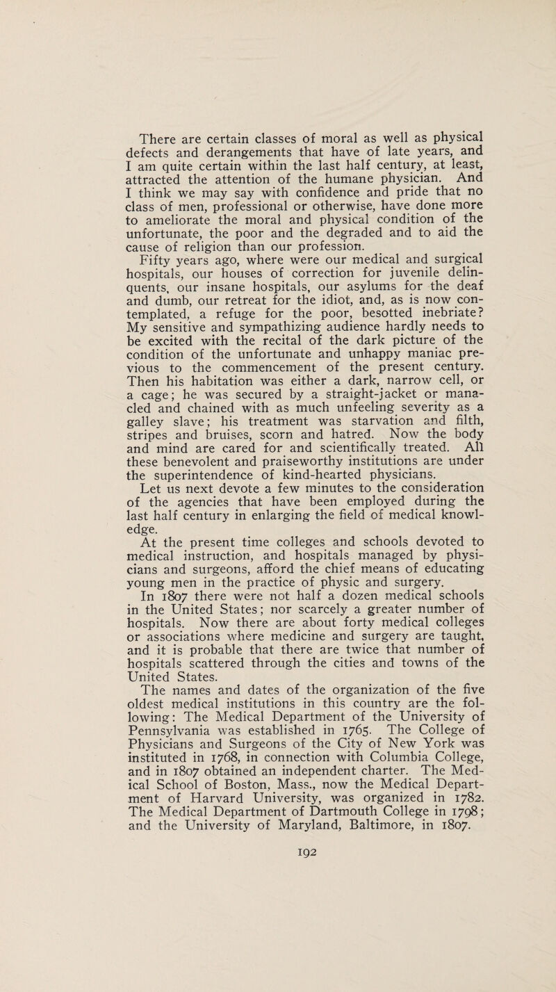 There are certain classes of moral as well as physical defects and derangements that have of late years, and I am quite certain within the last half century, at least, attracted the attention of the humane physician. And I think we may say with confidence and pride that no class of men, professional or otherwise, have done more to ameliorate the moral and physical condition of the unfortunate, the poor and the degraded and to aid the cause of religion than our profession. Fifty years ago, where were our medical and surgical hospitals, our houses of correction for juvenile delin¬ quents, our insane hospitals, our asylums for the deaf and dumb, our retreat for the idiot, and, as is now con¬ templated, a refuge for the poor, besotted inebriate? My sensitive and sympathizing audience hardly needs to be excited with the recital of the dark picture of the condition of the unfortunate and unhappy maniac pre¬ vious to the commencement of the present century. Then his habitation was either a dark,, narrow cell, or a cage; he was secured by a straight-jacket or mana¬ cled and chained with as much unfeeling severity as a galley slave; his treatment was starvation and filth, stripes and bruises, scorn and hatred. Now the body and mind are cared for and scientifically treated. All these benevolent and praiseworthy institutions are under the superintendence of kind-hearted physicians. Let us next devote a few minutes to the consideration of the agencies that have been employed during the last half century in enlarging the field of medical knowl¬ edge. At the present time colleges and schools devoted to medical instruction, and hospitals managed by physi¬ cians and surgeons, afford the chief means of educating young men in the practice of physic and surgery. In 1807 there were not half a dozen medical schools in the United States; nor scarcely a greater number of hospitals. Now there are about forty medical colleges or associations where medicine and surgery are taught, and it is probable that there are twice that number of hospitals scattered through the cities and towns of the United States. The names and dates of the organization of the five oldest medical institutions in this country are the fol¬ lowing: The Medical Department of the University of Pennsylvania was established in 1765- The College of Physicians and Surgeons of the City of New York was instituted in 1768, in connection with Columbia College, and in 1807 obtained an independent charter. The Med¬ ical School of Boston, Mass., now the Medical Depart¬ ment of Harvard University, was organized in 1782. The Medical Department of Dartmouth College in 1798; and the University of Maryland, Baltimore, in 1807.