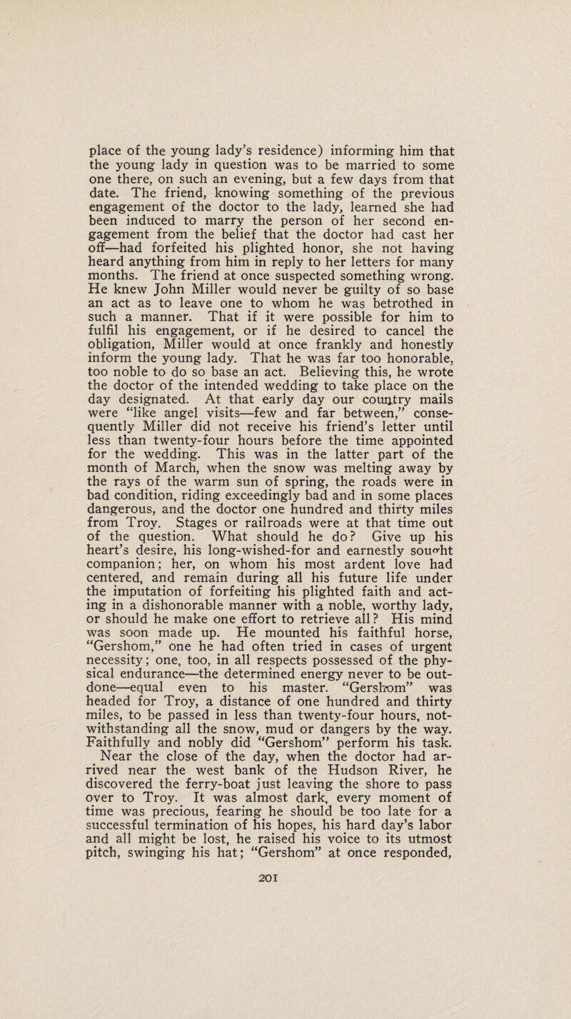 place of the young lady’s residence) informing him that the young lady in question was to be married to some one there, on such an evening, but a few days from that date. The friend, knowing something of the previous engagement of the doctor to the lady, learned she had been induced to marry the person of her second en¬ gagement from the belief that the doctor had cast her off—had forfeited his plighted honor, she not having heard anything from him in reply to her letters for many months. The friend at once suspected something wrong. He knew John Miller would never be guilty of so base an act as to leave one to whom he was betrothed in such a manner. That if it were possible for him to fulfil his engagement, or if he desired to cancel the obligation, Miller would at once frankly and honestly inform the young lady. That he was far too honorable, too noble to do so base an act. Believing this, he wrote the doctor of the intended wedding to take place on the day designated. At that early day our country mails were “like angel visits—few and far between,” conse¬ quently Miller did not receive his friend’s letter until less than twenty-four hours before the time appointed for the wedding. This was in the latter part of the month of March, when the snow was melting away by the rays of the warm sun of spring, the roads were in bad condition, riding exceedingly bad and in some places dangerous, and the doctor one hundred and thirty miles from Troy. Stages or railroads were at that time out of the question. What should he do? Give up his heart’s desire, his long-wished-for and earnestly sought companion; her, on whom his most ardent love had centered, and remain during all his future life under the imputation of forfeiting his plighted faith and act¬ ing in a dishonorable manner with a noble, worthy lady, or should he make one effort to retrieve all ? His mind was soon made up. He mounted his faithful horse, “Gershom,” one he had often tried in cases of urgent necessity; one, too, in all respects possessed of the phy¬ sical endurance—the determined energy never to be out¬ done—equal even to his master. “Gershom” was headed for Troy, a distance of one hundred and thirty miles, to be passed in less than twenty-four hours, not¬ withstanding all the snow, mud or dangers by the way. Faithfully and nobly did “Gershom” perform his task. Near the close of the day, when the doctor had ar¬ rived near the west bank of the Hudson River, he discovered the ferry-boat just leaving the shore to pass over to Troy. It was almost dark, every moment of time was precious, fearing he should be too late for a successful termination of his hopes, his hard day’s labor and all might be lost, he raised his voice to its utmost pitch, swinging his hat; “Gershom” at once responded,