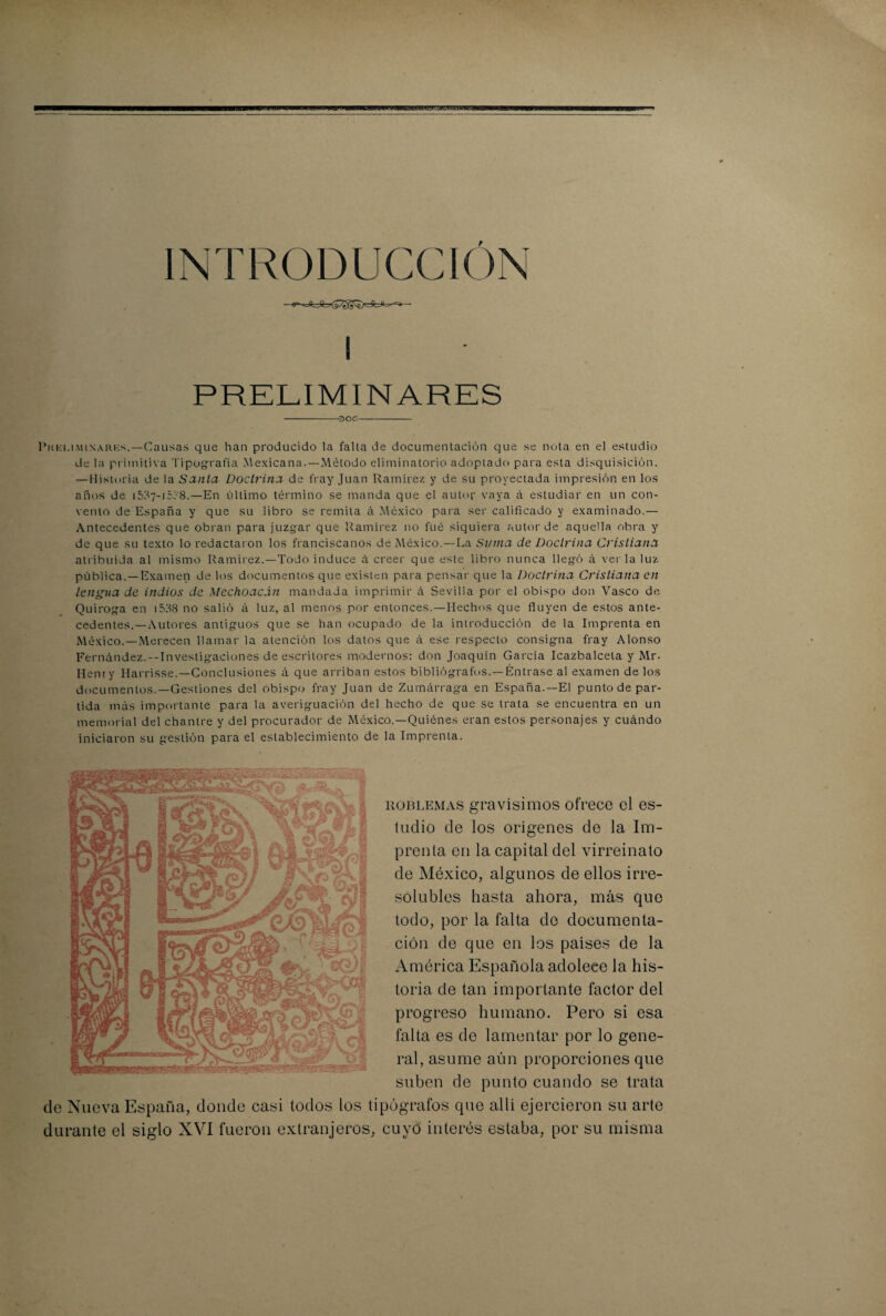 INTRODUCCION i PRELIMINARES -30C- Pkki.iminarks.—Causas que han producido la falla de documentación que se nota en el estudio de la primitiva Tipografía Mexicana.—Método eliminatorio adoptado para esta disquisición. — Historia de la Santa Doctrina de fray Juan Ramírez y de su proyectada impresión en los años de 15^7-15T'8.—En último término se manda que el autor vaya á estudiar en un con¬ vento de España y que su libro se remita á México para ser calificado y examinado.— Antecedentes que obran para juzgar que Ramírez no fué siquiera autor de aquella obra y de que su texto lo redactaron los franciscanos de México.—La Suma de Doctrina Cristiana atribuida al mismo Ramírez.—Todo induce á creer que este libro nunca llegó á verla luz pública.—Examen de los documentos que existen para pensar que la Doctrina Cristiana en lengua de indios de Mechoacán mandada imprimir á Sevilla por el obispo don Vasco de Quiroga en i538 no salió á luz, al menos por entonces.—Hechos que fluyen de estos ante¬ cedentes.—Autores antiguos que se han ocupado de la introducción de la Imprenta en México.—Merecen llamar la atención los datos que á ese respecto consigna fray Alonso Fernández.--Investigaciones de escritores modernos: don Joaquín García Icazbalcela y Mr- Henry Harrisse.—Conclusiones á que arriban estos bibliógrafos. —Éntrase al examen de los documentos.—Gestiones del obispo fray Juan de Zumárraga en España.—El punto de par¬ tida más importante para la averiguación del hecho de que se trata se encuentra en un memorial del chantre y del procurador de México.—Quiénes eran estos personajes y cuándo iniciaron su gestión para el establecimiento de la Imprenta. de Nueva España, donde casi todos los ti durante el siglo XVI fueron extranjeros, uoBLEMAS gravísimos ofrece el es¬ tudio de los orígenes de la Im¬ prenta en la capital del virreinato de México, algunos de ellos irre¬ solubles hasta ahora, más que todo, por la falta de documenta¬ ción de que en los países de la América Española adolece la his¬ toria de tan importante factor del progreso humano. Pero si esa falta es de lamentar por lo gene¬ ral, asume aún proporciones que suben de punto cuando se trata pógrafos que allí ejercieron su arte cuyo interés estaba, por su misma