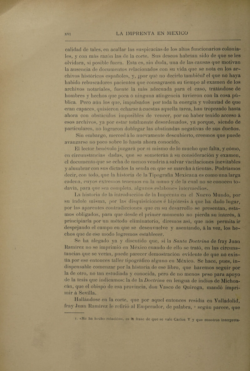 calidad de (ales, en acallar las suspicacias de los altos funcionarios colonia¬ les, y con más razón las de la corte. Sus deseos habrían sido de que se les olvidara, si posible fuera. Esta es, sin duda, una de las causas que motivan la ausencia de documentos relacionados con su vida que se nota en los ar¬ chivos históricos españoles, y, ¿por qué no decirlo también? el que no haya habido rebuscadores pacientes que consagrasen su tiempo al examen de los archivos notariales, fuente la más adecuada para el caso, tratándose de hombres y hechos que poca ó ninguna atingencia tuvieron con la cosa pú¬ blica,. Pero aún los que, impulsados por toda la energía y voluntad de que eran capaces, quisieron echarse acuestas aquella tarea, han tropezado hasta ahora con obstáculos imposibles de vencer, por no haber tenido acceso á esos archivos, ya por estar totalmente desordenados, ya porque, siendo de particulares, no lograron doblegar las obstinadas negativas de sus dueños. Sin embargo, merced á lo nuevamente descubierto, creemos que puede avanzarse no poco sobro lo hasta ahora conocido. El lector benévolo juzgará por si mismo de lo mucho que falta, y cómo, en circunstancias dadas, que se someterán á su consideración y examen, el documento que so echa de menos vendría á salvar vacilaciones inevitables y alumbrar con sus dictados la senda en que se marcha á tientas. Podríamos decir, con todo, que la historia de la Tipografía Mexicana es como una larga cadena, cuyos extremos tenemos (mi la mano y de la cual no se conocen to¬ davía, para quesea completa, algunos eslabones intermedios. La historia de la introducción de la Imprenta en el Nuevo Mundo, por su índole misma, por las disquisiciones é hipótesis á que ha dado lugar, por las aparentes contradicciones que en su desarrollo se presentan, esta¬ mos obligados, para que desde el primer momento no pierda su interés, á principiarla por un método climinatorio, diremos asi, que nos permita ir despejando el campo en que se desenvuelve y asentando, á la vez, los he¬ chos que de ese modo logremos establecer. Se ha alegado ya y discutido que, si la Santa Doctrina de fray Juan Ramírez no se imprimió en México cuando de ello se trató, en las circuns¬ tancias que se verán, puede parecer demostración evidente de que no exis¬ tía por ese entonces taller tipográfico alguno en México. Se hace, pues, in¬ dispensable comenzar por la historia de ese libro, que haremos seguir por la de otro, no tan estudiada y conocida, pero de no menos peso para apoyo de la tesis que indicamos: la de la. Doctrina en lengua de indios de Michoa- cán, que el obispo de esa provincia, don Vasco de Quiroga, mandó impri¬ mir á Sevilla. Hallándose en la corle, que por aquel entonces residía en Valladolid, fray Juan Ramírez le refirió al Emperador, de palabra, 1 según parece, que i. «Me ha hecho relación», es tei frase de que se vale Carlos V y que nosotros interpreta-