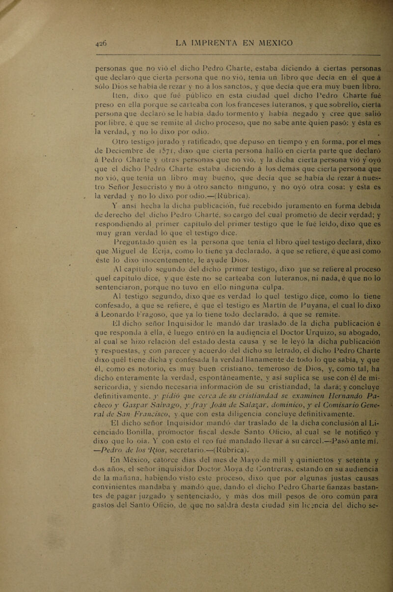 personas que no vio el dicho Pedro Charle, estaba diciendo á ciertas personas que declaró que cierta persona que no vio, tenia un libro que decía en él que á sólo Dios se había de rezar y no á los sanctos, y que decía que era muy buen libro. [ten, dixo que íué público en esta ciudad quel dicho Pedro Charte fué preso en ella porque se carleaba con los franceses luteranos, y que sobrello, cierta persona que declaró se le había dado tormento y había negado y cree que salió por libre, é que se remite al dicho proceso, que no sabe ante quien pasó: y ésta es la verdad, y no lo dixo por odio. , .: Otro testigo jurado y ratificado, que depuso en tiempo y en forma, por el mes de Deciembre de 1571, dixo que cierta persona halló en cierta parte que declaró á Pedro Charte y otras personas que no vi ó, y la dicha cierta persona vió y oyó que el dicho Pedro Charle estaba diciendo á los demás que cierta persona que no vió, que tenía un libro muy bueno, que decía que se había de rezar á nues¬ tro Señor Jesucristo y no á otro sancto ninguno, y no oyó otra cosa: y esta es la verdad y no lo dixo por odio.—(Rúbrica). ó' ansí hecha la dicha publicación, fué recebido juramento en forma debida de derecho de! dicho Pedro Charlé, so cargo del cual prometió de decir verdad; y respondiendo al primer capítulo del primer testigo que le fué leído, dixo que es muy gran verdad ló que el testigo dice. Preguntado quién es la persona que tenía el libro quel testigo declara, dixo que Miguel de Ectja, como lo tiene ya declarado, á que se refiere, é que así como éste lo dixo inocentemente, le ayude Dios. Al capítulo segundo del dicho primer testigo, dixo }ue se refiere al proceso quel capítulo dice, y que éste no se carteaba con luteranos, ni nada, é que no lo sentenciaron, porque no tuvo en ello ninguna culpa. Al testigo segundo, dixo que es verdad lo quel testigo dice, como lo tiene confesado, á que se refiere, é que el testigo es Martín de Puyana, el cual lo dixo á Leonardo Eragoso, que ya lo tiene todo declarado, á que se remite. El dicho señor Inquisidor le mandó dar traslado.de la dicha publicación é que responda á ella, é luego entró en la audiencia el Doctor Urquizo, su abogado, al cual se hizo relación del estado desta causa y se le leyó la dicha publicación y respuestas, y con parecer y acuerdo del dicho su letrado, el dicho Pedro Charte dixo quél tiene dicha y confesada la verdad llanamente de todo lo que sabía, y que él, como es notorio, es muy buen cristiano, temeroso de Dios, y, como tal, ha dicho enteramente la verdad, espontáneamente, y así suplica se use con él de mi¬ sericordia, y siendo necesaria información de su cristiandad, ¡a dará; y concluye definitivamente, y pidió que cerca de su cristiandad se examinen Hernando Pa¬ checo y Gaspar Salvago, y fray Joan de Saladar, dominico, y el Comisario Gene¬ ral de San Francisco, y que con esta diligencia concluye definitivamente. El dicho señor Inquisidor mandó dar traslado de la dicha conclusión al Li¬ cenciado Bonilla, prómoctor fiscal desde Santo Oficio, al cual se le notificó y dixo que lo oía. V con esto el reo fué mandado llevar á su cárcel.—Pasó ante mí. —Pedro de los 'J{ios, secretario.-—(Rúbrica). En México, catorce días del mes de Mayo de mili y quinientos y setenta y dos años, el señor inquisidor Doctor Moya de Contreras, estando en su audiencia de la mañana, habiendo visto este proceso, dixo que por algunas justas causas convinientes mandaba y mandó que, dando el dicho Pedro Charle fianzas bastan¬ tes de pagar juzgado y sentenciado, y más dos mili pesos de oro común para gastos del Santo Oficio, de que no saldrá desta ciudad sin licencia del dicho se-