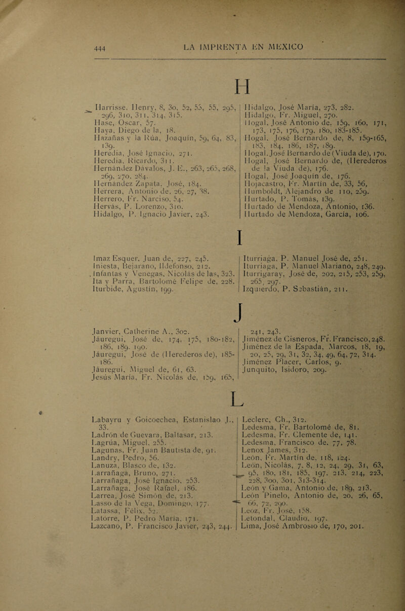 Harrisse. llenry, 8, 3o, 52, 53, 55, 295, 296, 3io, 3i 1, 314, 315. Mase, Oscar, 57. Haya, Diego de la, 18. Hazañas y la Rúa, Joaquín, 59, 64, 83, l39- Heredia, José Ignacio, 271. Heredia, Ricardo, 31 1. Hernández Dávalos, J. E., 263, 265, 268, 269, 270, 284. Hernández Zapata. José, 184. Herrera, Antonio de, 26, 27, 38. Herrero, Er. Narciso, 64. Hervás, P. Lorenzo, 310. Hidalgo, P. Ignacio Javier, 243. Imaz Esquer, Juan de, 227, 245. fniesta, tíejarano, Ildefonso, 212. Infantas v Venegas, Nicolás de las, 3c3. 1 ta y Parra, Bartolomé Eelipe de, 228. Iturbide, Agustín, 199. Janvier, Calherine A., 3oc. Jáuregui, José de, 174. 175, 180-182, 186, 189. 190. Jáuregui, José de (Herederos de), 185- 186. Jáuregui, Miguel de, 61, 63. Jesús María, Fr. Nicolás de, 169, 165, Hidalgo, José María, 273, 282. Hidalgo, Er. Miguel, 270. I logal, José Antonio de. 159, 160, 171, 173, 175, 176, 179, 180, 183-185. Ilogal. José Bernardo de, 8, 159-165, i83, 184, 186, 187, 189. 1 logal. José Bernardo de (Viuda de), 170. IIogal, José Bernardo de, (Herederos de la Viuda de), 176. Ilogal, José Joaquín de, 176. llojacastro, Fr. Martín de, 33, 56, Humboldt, Alejandro de no, 269. Hurtado, P. Tomás, 139. Hurtado de Mendoza, Antonio, [36. Hurtado de Mendoza, García, 106. Iturriaga, P. Manuel José de, 251. Iturriaga, P. Manuel Mariano, 248, 249. Iturrigaray, José de, 202, 2i5, 253, 259, 265, 297. Izquierdo, P. Sebastián, 211. 241,24.3. Jiménez de Cisneros, Fr. Francisco, 248. Jiménez de la Espada, Marcos, 18, 19, 20, 25, 29, 31, 32, 34, 49, 64, 72, 314. Jiménez Placer, Carlos, 9. Junquito, Isidoro, 209. Labayru y Goicoecbea, Estanislao L, 33. Ladrón de Guevara, Baltasar, 213. Lagrúa, Miguel, 255. Lagunas, Er. Juan Bautista de, 91. Landry, Pedro. 56. Lanuza, Blasco de, i3c. Larrañaga, Bruno, 271. Larrañaga, José Ignacio. 253. Larrañaga, José Rafael, 186. Larrea, José Simón de, 213. Lasso de la Vega, Domingo, 177. Latassa, Félix, 5é. Latorre, P. Pedro María, 171. Lazcano, P. Francisco Javier, 24.3, 244 Leclerc, Ch., 312. Ledesma. Fr. Bartolomé de, 81. Ledesma, Fr. Clemente de, 141. Ledesma, Francisco de, 77, 78. Lenox James, 3i2. León, Fr. Martín de, 118, 124. León, Nicolás, 7,8, 12, 24, 29, 31, 63, „ 95, 180, 181, 185, 197. 2i3, 214, 22.3, 228, 3oo, 3o 1, 313-314. León y Gama, Antonio de, 189, 21.3. León Pinelo, Antonio de, 20, 26, 65, ■ 66, 72, 290. Leoz, Er. José, 158. Letondal, Claudio, 197. Lima, José Ambrosio de, 170, 201.