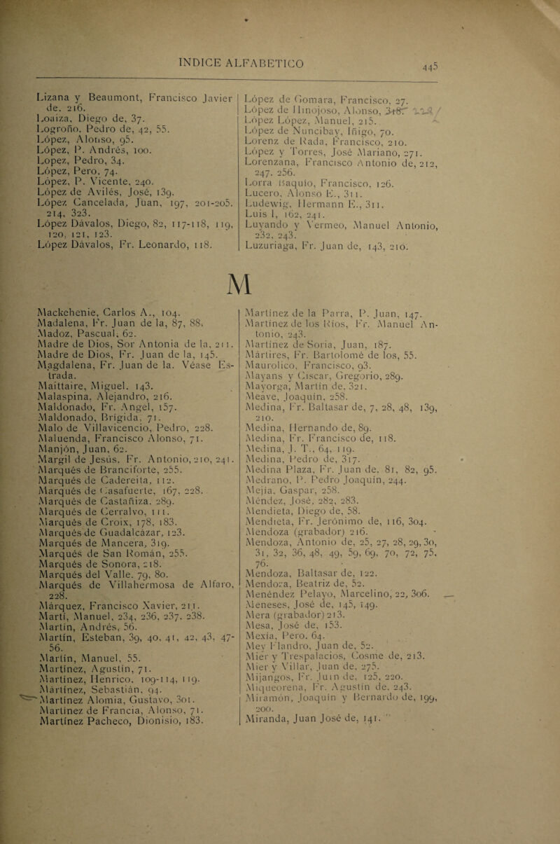 Lizana y Beaumont, Francisco Javier de. 216. Loa iza, Diego de, 37. Logroño, Pedro de, 42, 55. López, Alonso, 95. López, P. Andrés, 100. López, Pedro, 3q. López, Pero, 74. López, P. Vicente, 240. López de Avilés, José, 139. López Cancelada, Juan, 197, 201-205. 214, 3c3. López Lávalos, Diego, 82, 117-118, 119, 120, 121, 123. López Dávalos, Fr. Leonardo, 118. López de Gomara, Francisco. 27. López de 11 mojoso, Alonso, IkST V)i López López, Manuel, 2i5. López de Nuncibay, Iñigo, 70. Lorenz de Rada, Francisco, 210. López y Torres, José Mariano, 271. Lorenzana, Francisco Antonio de, 212, 247. 256. Lorra Haquío, Francisco, 126. Lucero, Alonso F., 311. Ludewig, Hermann F., 311. Luis 1, 162, 241. Luyando y Yermeo, Manuel Antonio, 232, 243. Luzuriaga, Fr. Juan de, 143, 210. M Mackehenie, Carlos A., 104. Madalena, Fr. Juan de la, 87, 88-. Madoz, Pascual, 62. Madre de Dios, Sor Antonia de la, 211. Madre de Dios, Fr. Juan de la, 145. Magdalena, Fr. Juan de la. Véase Es¬ trada. Maittaire, Miguel, 143. Malaspina. Alejandro, 216. Mal don ado, Fr. Angel, 157. Maldonado, Brígida, 71. Malo de Villavicencio, Pedro, 228. Maluenda, Francisco Alonso, 71. Manjón, Juan, 62. Margil de Jesús. Fr. Antonio, 210, 241. Marqués de Branciforte, 255. Marqués de Cadereita, 112. Marqués de Casafuerte, 167, 228. Marqués de Castañiza, 289. Marqués de Cerralvo, 111. Marqués de Croix, 178, 183. Marqués de Guadalcázar, 12.3. Marqués de Mancera, 319. Marqués de San Román, 255. Marqués de Sonora, 218. Marqués del Valle. 79, 80. Marqués de Villahermosa de Alfaro, 228. Márquez, Francisco Xavier, 21.1. Martí, Manuel, 284, 236, 2.37. 238. Martín, Andrés, 56. Martín, Esteban, 3g, 40, 41, 42, 43, 47- 56. Martin, Manuel, 55. Martínez, Agustín, 71. Martínez, Ilenrico, 109-114, 119. Mártínez, Sebastián, 94. 'Martínez Alomia, Gustavo, 3oi. Martínez de Francia, Alonso, 71. Martínez Pacheco, Dionisio, 183. Martínez de la Parra, P. Juan, 147. Martínez de los Ríos, Fr. Manuel An¬ tonio, 243. Martínez de Soria, Juan, 187. Mártires, Fr. Bartolomé de los, 55. Maurolico, Francisco, g3. Mayans y (Asear, Gregorio, 289. Mayorga, Martín de, 321. Meave, Joaquín, 258. Medina, Fr. Baltasar de, 7, 28, 48, i3g, 210. Medina, Hernando de, 89. Medina, Fr. Francisco de, 11S. Medina, J. T., 64, 119. Medina, Pedro de, 317. Medina Plaza, Fr. Juan de. 81, 82, g5. Medrano, P. Pedro Joaquín, 244. Mejía, Gaspar, 258. Méndez, José, 282, 28.3. Mendieta, Diego de, 58. Mendieta, Fr. Jerónimo de, 116, 304. Mendoza (grabador) 21b. Mendoza, Antonio de, 25, 27, 28,29,30, 31, 32, 36, 48, 49, 59, 69, 70, 72, 75, 76. Mendoza, Baltasar de, 122. Mendoza, Beatriz de, 52. Menéndez Pelayo, Marcelino, 22, 3o6. Meneses, José de, 145, 149. Mera (grabador) 213. Mesa, José de, 153. Mexía, Pero, 64. Me.y Flandro, Juan de, 52. Mier y Trespalacios, Cosme de, 213. Mier y Villar, Juan de, 275. Mijangos, Fr. Juin de, 125, 220. Miqueorena, Fr. Agustín de. 243. Miramón, Joaquín y Bernardo de, 199, 200. Miranda, Juan José de, 141.