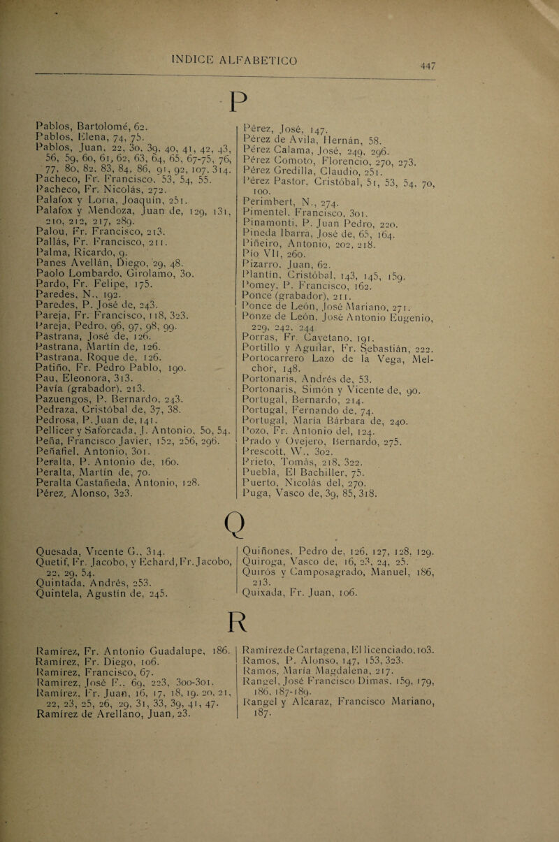 447 P Pablos, Bartolomé, 62. Pablos, Elena, 74, 7b. Pablos, Juan, 22, 3o, 39. 40, 41, 42, 43, 56, 5g, 60, 61, 62, 63, 64, 65, 67-75, 76, 77, 80, 82. 83, 84, 86, 91, 92, 107. 314. Pacheco, Fr. Francisco. 53, 54, 55. Pacheco, Fr. Nicolás, 272. Palafox y Loria, Joaquín, 251. Palafox y Mendoza, Juan de, 129, 131, 210, 212, 217, 289. Palou, Fr. Francisco, 213. Pallás, Fr. Francisco, 211. Palma, Ricardo, 9. Panes Avellán, Diego, 29, 48. Paolo Lombardo, Girolamo, 3o. Pardo, Fr. Felipe, 175. Paredes, N., [92. Paredes, P. José de, 243. Pareja, Fr. Francisco, 118, 3c3. Pareja, Pedro, 96, 97, 98, 99. Pastrana, José de, 126. Pastrana, Martín de, 126. Pastrana. Roque de, 126. Patino, Fr. Pedro Pablo, 190. Pau, Eleonora, 313. Pavía (grabador), 213. Pazuengos, P. Bernardo, 243. Pedraza, Cristóbal de, 37, 38. Pedrosa, P.Juan de, 141. Pellicer y Saforcada, J. Antonio, 5o, 54. Peña, Francisco Javier, i5c, 256, 296. Peñafiel, Antonio, 3oi. Peralta, P. Antonio de, 160. Peralta, Martín de, 70. Peralta Castañeda, Antonio, 128. Pérez, Alonso, 3c3. Pérez, José, 147. Pérez de Avila, Hernán, 58. Pérez Calama, José, 249, 296. Pérez Comoto, Florencio, 270, 273. Pérez G red illa, Claudio, 251. Pérez Pastor, Cristóbal, 5r, 53, 54, 70, 100. Perimbert, N., 274. Pimente], Francisco, 3oi. Pinamonti, P. Juan Pedro, 220. Pineda Ibarra, José de, 65, 164. Piñeiro, Antonio, 202, 218. Pío Vil, 260. Pizarro, Juan, 62. Plantín, Cristóbal, 143, 145, 159. Pomey, P. Francisco, 162. Ponce (grabador), 211. Ponce de León, José Mariano, 271. Ponze de León, José Antonio Eugenio, 229, 242, 244. Porras, Fr. Cayetano, 191. Portillo y Aguí lar, Fr. Sebastián, 222. Portocarrero Lazo de la Vega, Mel¬ chor, 148. Portonaris, Andrés de, 53. Portonaris, Simón y Vicente de, 90. Portugal, Bernardo, 214. Portugal, Fernando de, 74. Portugal, María Bárbara de, 240. Pozo, Fr. Antonio del, 124. Prado y Ovejero, Bernardo, 275. Prescott, W., 3o2. Prieto, Tomás, 218, 322. Puebla, El Bachiller, 75. Puerto, Nicolás del, 270. Puga, Vasco de, 3g, 85, 318. Quesada, Vicente G., 314. Quetif, Fr. Jacobo, y Fchard, Fr. Jacobo, 22, 29, 54. Quintada. Andrés, 253. Quiniela, Agustín de, 245. Quiñones, Pedro de, 126, 127, 128. 129. Quiroga, Vasco de, 16, 23, 24, 2.5. Quiros y Gamposagrado, Manuel, 186, 2l3. Quixada, Fr. Juan, 106. Ramírez, Fr. Antonio Guadalupe, 186. Ramírez, Fr. Diego, 106. Ramírez, Francisco, 67. Ramírez, José F., 69, 223, 3oo-3oi. Ramírez. Fr. Juan, 16, 17, 18, 19. 20, 21, 22, 23, 25, 26, 29, 31, 33, 39, 41, 47. Ramírez de Arellano, Juan, 23. RamírezdeCartagena, El licenciado, io3. Ramos, P. Alonso, 147, 153, 3c3. Ramos, María Magdalena, 217. Ranuel, José Francisco Dimas, 15o, 179, 186, 187-189. Rangel y Alcaraz, Francisco Mariano, 187.