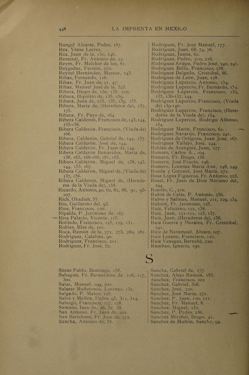 Rangel Alcaraz. Pedro, 187. Rea. Véase Larrea. Rea, Juan de la, i3o, 146. Remesal, Fr. Antonio de, 22. Reyes, Fr. Melchor de los, 81. Reygadas, Fermín, 270. Reynel Hernández, Marcos, 243. Ribas, Fernando, 116. Ribas, Fr. Juan de, 21, 47. Ribas, Manuel José de la, 3e3. Ribera, Diego de, i3o, 135. 220. Ribera, Hipólito de, 135. i3g. Ribera, Juan de, 133, 135, i3g, 155. Ribera, María de, (Herederos de), 157, 175. Ribera, Fr. Payo de, 164. Ribera Calderón, Francisco de, 143, 144, 155-156. Ribera Calderón. Francisco, (Viuda de) 166. Ribera, Calderón, Gabriel de, 144, 157. Ribera Calderón, José de, 144. Ribera Calderón, Fr. Juan de, 144. Ribera Calderón Benavides, María de, 138, 165, 166-168,-18 f, 183. Ribera Calderón, Miguel de, 138, 143, 144, 155, 167. Ribera Calderón, Miguel de, (Viuda de) 137, 156. Ribera Calderón, Miguel de, (Herede¬ ros déla Viuda de), 158. Ricardo, Antonio, 40, 62, 82, 88, 91, g3- 107. Rich, Obadiah, 55. Río, Guillermo del, g3. Ríos, Francisco, 220. Ripalda, P. Jerónimo de, 167. —'Riva Palacio, Vicente, 115. Robledo, Francisco, 125, 129, 131. Robles, Blas de, 102. Roca, Ramón de la, 272, 273, 28a, 281. Rodríguez, Catalina, 90. Rodríguez, Francisco, 211. Rodríguez, Fr. José, 52. Rodríguez, Fr. José Manuel, 177. Rodríguez, Juan, 68, 74, 76. Rodríguez, Juana, 62. Rodríguez, Pedro, 210, 216. Rodríguez Arizpe, Pedro José, 240, 241. Rodríguez Bello, Francisco, 258. Rodríguez Delgado, Cristóbal, 86. Rodríguez de León, Juan, 128. Rodríguez Lupercio, Antonio, 104. Rodríguez Lupercio, Fr. Bernardo, 164. Rodríguez Lupercio, Francisco, i3e, 135, 136-137, 144. Rodríguez Lupercio, Francisco, (Viuda de) 139-140. Rodríguez Lupercio, Francisco, (Here¬ deros de la Viuda de), 154. Rodríguez Lupercio, Rodrigo Alfonso, 154 Rodríguez Marín, Francisco, 61. Rodríguez Navarijo, Francisco, 241. Rodríguez de Ortigosa, Juan José, 167. Rodríguez Vallejo. José. 244. Roldán de Aranguiz, Juan, 227. Romero, Ciarlos A., 104. Romero, Fr. Diego, 138. Romero, José Eructo, 196. Romero, Lorenza María Ana, 248, 249. Ronda y Coronel, José María, 272. Rosa López Figueroa, Fr. Antonio, 223. Rosal, Fr. Juan de Dios Mariano del, 244. Rosillo, C., 210. Rubín de Celis, P. Antonio, 256. Rubio y Salinas, Manuel, 211, 229,234. Rubión, Fr. Jerónimo, 125. Ruiz, Feliciano, 122, 138. Ruiz, Juan, 121-122, ie3, 137. Ruiz, Juan, (Herederos de), 138. Ruiz Guerra y Morales, Fr. Cristóbal, 241. Ruiz de Navamuel, Alvaro, 107. Ruiz Lozano, Francisco, 122. Ruiz Venegas, Bernabé, 220. Rumbao, Ignacio, 190. s Sáenz Pablo, Domingo, ¡58. Sahagún, Fr. Bernardino de. 116, 117 302. Salas, Manuel, 199, 200. Salazar Muñatones, Lorenzo, 13a. Salgado, P. Mateo. ie5. Salva y Mallén, Pedro. g5, 311, 314. Salvago, Francisco, 127, 128. Samano, Juan de, 26, 32. 33. San Antonio. Fr. Juan de, o 2 2. San Bartolomé, Fr. José de, 272. Sancha, Antonio de, 55. Sancha, Gabriel de, 177. Sénchez, Alejo Ramón, 185. Sánchez, Francisco, 102 Sánchez, Gabriel, 3o8. Sánchez, José, 220. Sánchez, José María, 272. Sánchez, P. Juan, 110, 111. Sánchez, Fr. Manuel, 8. Sánchez, Miguel, i3e. Sánchez, P. Pedro. 236. Sánchez Miraba!, Diego, 42. Sánchez de Muñón, Sancho, 94