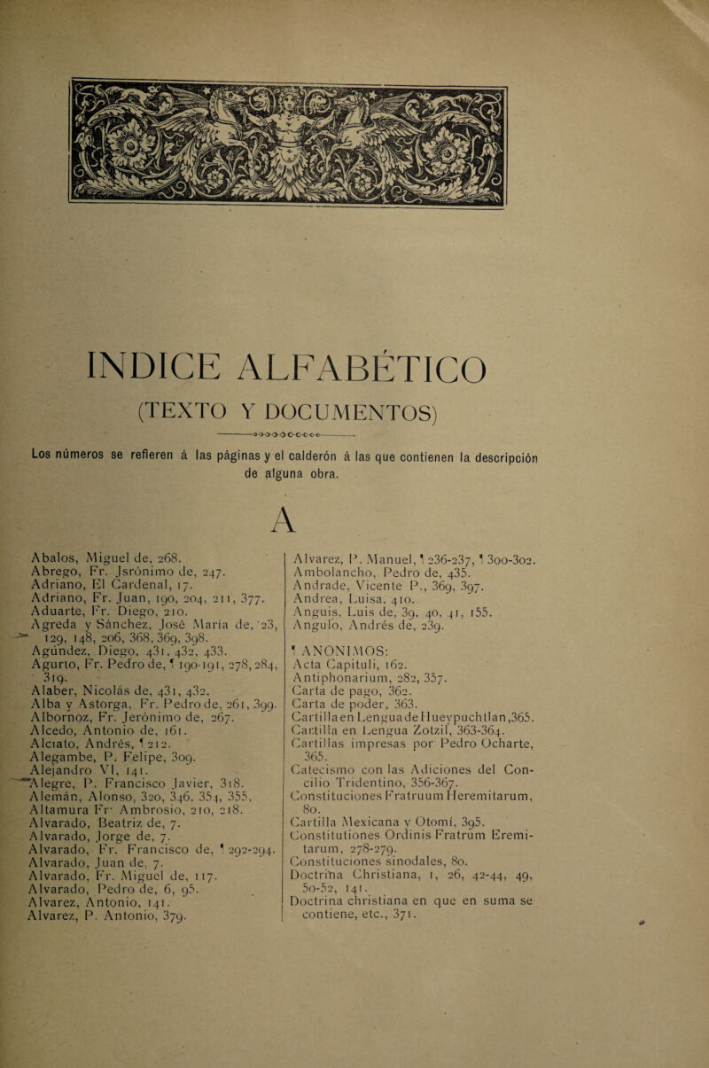 (TEXTO Y DOCUMENTOS) -3 000 o O-Oc o-C- Los números se refieren á las páginas y el calderón á las que contienen la descripción de alguna obra. A Abalos, Miguel de, 268. Abrego, Fr. Jsrúnimo de, 247. Adriano, El Cardenal, 17. Adriano, Fr. Juan, 190, 204, 211, 377. Aduarte, Fr. Diego, 210. Agreda y Sánchez, José María de, 23, 129, 148, 206, 368,369,398. Agúndez, Diego, 481/432, 433. Agurto, Fr. Pedro de, T 190-191,278,284, 319. Alaber, Nicolás de, 431, 482. Alba y Astorga, Fr. Pedro de, 261, 399. Albornoz, Fr. Jerónimo de, 267. Alcedo, Antonio de, 161. Alciato, Andrés, Í212. Alegambe, P. Peí i pe, 809. Alejandro VI, 141. '“Alegre, P. Francisco Javier, 318. Alemán, Alonso, 3eo, 346, 354, 355, Altamura Fr- Ambrosio, 210, 218. Alvarado, Beatriz de, 7. Alvarado, Jorge de, 7. Alvarado, Fr. Francisco de, ' 292-294. Alvarado, Juan de, 7. Alvarado, Fr. Miguel de, 117. Alvarado, Pedro de, 6, 95. Alvarez, Antonio, 141. Alvarez, P. Antonio, 379. Alvarez, P. Manuel, 1 236-237, 1 3oo-3o2. Ambolancho, Pedro de, 435. Andrade, Vicente P., 869, 897. Andrea, Luisa, 410. Anguis, Luis de, 39, 40, 41, r55. Angulo, Andrés de, 239. 1 ANONIMOS: Acta Capituli, 162. Antiphonarium, 282, 35y. Carta de pago, 36a. Carta de poder, 363. Cartillaen LenguadePluevpuchtlan,365. Cartilla en Lengua Zotzil, 363-364- Cartillas impresas por Pedro Ocharte, 365. Catecismo con las Adiciones del Con¬ cilio Tridentino, 356-367- Constituciones Fratruum Heremi tarum, So. Cartilla Mexicana y Otomí, 395. Constitutiones Ordinis Fratrum Fremi- tarum, 278-279. Constituciones sinodales, 80. Doctri'na Christiana, 1, 26, 42-44, 49, 5o-52, i4 i. Doctrina christiana en que en suma se contiene, etc., 871.