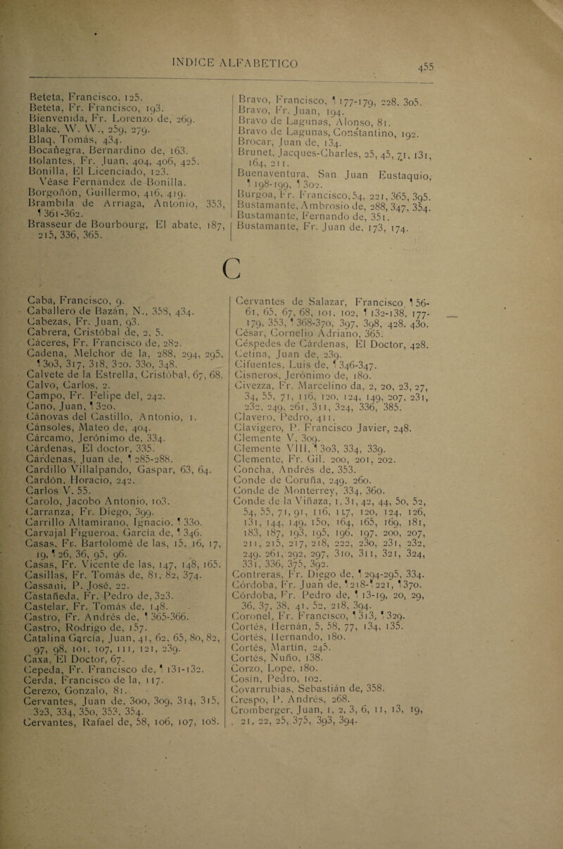 Beteta, Francisco, 125. Beteta, Fr. Francisco, 193. Bienvenida, Fr. Lorenzo de, 269. Blake, \Y. YV., 259, 279. Blaq, Tomás, 434. Bocañegra, Bernardino de, i63. Bolantes, Fr. Juan, 404, 406, 425. Bonilla, El Licenciado, ic3. Véase Fernández de Bonilla. Borgoñón, (Guillermo, 416, 419. Brambila de Amaga, Antonio, 353, 1 361 -36a. Brasseur de Bourbourg, El abate, 187, 215, 336, 365. Bravo, Francisco, 1 177-179, 228, 3o5. Bravo, Fr. Juan, 194. Bravo de Lagunas, Alonso, 81. Bravo de Lagunas, Constantino, 192. Brocar, Juan de, 134. Brunet, Jacques-Charles, 25, 45, 71, i3i 164, 211. Buenaventura, San Juan Eustaquio, 1 198-199, 1 302. Burgoa, Fr. Francisco,54, 221,365,395. Bustamante, Ambrosio de, 288, 347, 354. Bustamante, Fernando de, 351. Bustamante, Fr. Juan de, 173, 174. c Caba, Francisco, 9. Caballero de Bazán, N., 358, 434. Cabezas, Fr. Juan, 93. Cabrera, Cristóbal de, 2, 5. Cáceres, Fr. Francisco de, 282. Cadena, Melchor de la, 288, 294, 295, 1 3o3, 317, 318, 320. 33o, 348. Calvete de la Estrella, Cristóbal, 67, 68. Calvo, Carlos, 2. Campo, Fr. Felipe del, 242. Cano, Juan, 1 320. Cánovas del Castillo, Antonio, 1. Cánsoles, Mateo de, 404. Cárcamo, Jerónimo de, 334. Cárdenas, El doctor, 335. Cárdenas, Juan de, 1 285-288. Cardillo Villalpando, Gaspar, 63, 64. Cardón, Horacio, 242. Carlos V. 55. Carolo, Jacobo Antonio, io3. Carranza, Fr. Diego, 399. Carrillo Altamirano, Ignacio. * 33o. Carvajal Figueroa, García de, 1 346. Casas, Fr. Bartolomé de las, 15, 16, 17, 19, 1 26, 36, 95, 96. Casas, Fr. Vicente de las, 147, 148, 165. Casillas, Fr. Tomás de, 81, 82, 374. Cassani, P. José, 22. Castañeda, Fr. Pedro de, 3e3. Castelar. Fr. Tomás de, 148. Castro, Fr. Andrés de, * 365-366. Castro, Rodrigo de, 157. Catalina García, Juan, 41, 62, 65, 80, 82, 97, 98, 101, 107, ni, 121, 239. Caxa, El Doctor, 67. Cepeda, Fr. Francisco de, 1 131 -13e. Cerda, Francisco de la, 117. Cerezo, Gonzalo, 81. Cervantes, luán de, 3oo, 309, 314, 315, 323, 334, 35o, 353, 354- Cervantes, Rafael de, 58, 106, 107, 10S. Cervantes de Salazar, Francisco, 1 56- 61, 65, 67,68, ior, 102, T 132-138, 177- , >79- 353, ' 368-370, 397, 3q8, 428, 430. César, Cornelio Adriano, 365. Céspedes de Cárdenas, El Doctor, 428. Cetina, Juan de, 239. Ciíuentes, Luis de, *346-347. Cisneros, Jerónimo de, 180. Civezza, Fr. Marcelino da, 2, 20, 23, 27, 34, 55, 71, 116, 120, 124, 149, 207, 231, ^ 232, 249, 261, 311, 324, 336, 385. Clavero, Pedro, 411. Clavigero, P. Francisco Javier, 248. Clemente V, 309. Clemente VIII, 1 3o3, 334, 339. Clemente, Fr. Gil, 200, 201, 202. Concha, Andrés de, 353. Conde de Coruña, 249, 260. Conde de Monterrey, 334, 36o. Conde de la Viñaza, 1,31, 42, 44, 5o, 52, 54,55,71,91, 116, 11.7, 120, 124, 126, 131, 144, 149, i5o, 164, 165, 169, 181, 183, 187, ig3, 195, 196, 197, 200, 207, 21 I, 215, 217, 218, 222, 23o, 23 í, 232, 249. 261, 292, 297, 310, 311, 32 1, 324, 331, 336, 875, 392. Contreras, Fr. Diego de, 1 294-295, 334. Córdoba, Fr. Juan de, * 218-1 221, 1370. Córdoba, Fr. Pedro de, 1 13-19, 20, 29, 36, 37, 38, 41, 52, 218, 394. Coronel, Fr. Francisco, 13)3, 1 329. Cortés, Hernán, 5, 58, 77, 134, 135. Cortés, Hernando, 180. Cortés, Martín, 245. Cortés, Ñuño, 138. Corzo, Lope, 180. Cosín, Pedro, 102. Covarrubias, Sebastián de, 358. Crespo, P. Andrés, 268. Cromberger, Juan, 1, 2, 3, 6, 11, 13, 19, . 21, 22, 25, 375, 393, 394.