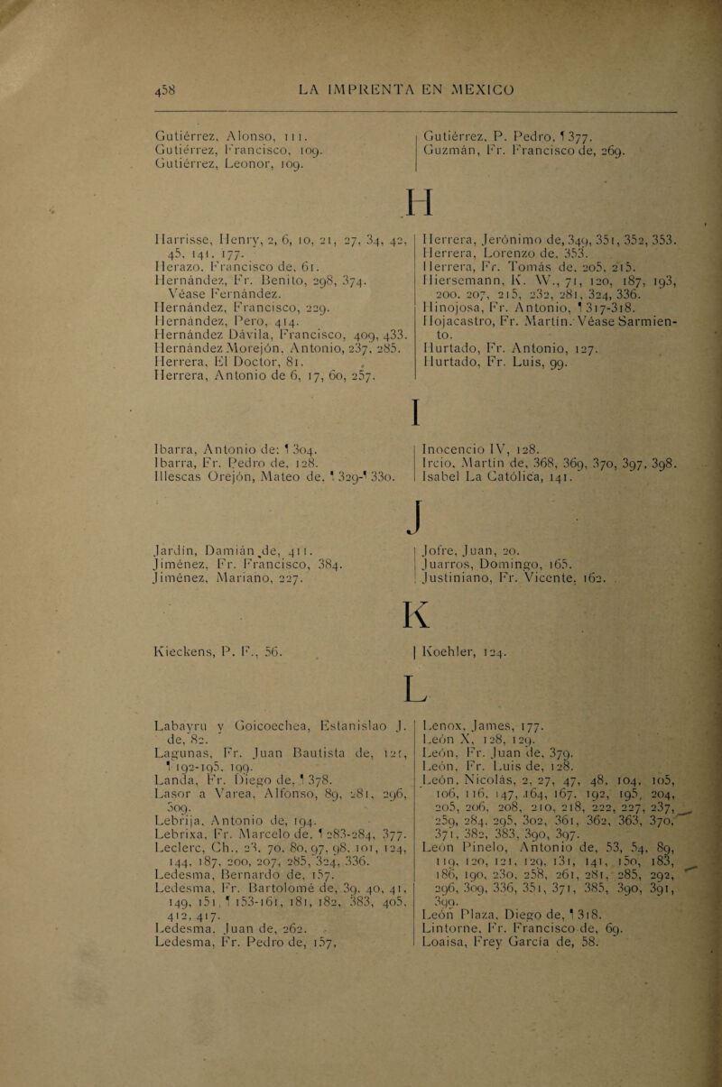 Gutiérrez, Alonso, ni. Gutiérrez, Erancisco, 109. Gutiérrez, Leonor, 109. Gutiérrez, P. Pedro, T377. Guzmán, Er. Erancisco de, 269. H Marrisse, Ilenry, 2, 6, 10, 21, 27, 34, 42, 45, i4i, 177. Ilerazo. Erancisco de, 61. Hernández, Er. Benito, 298, 374. Véase Fernández. Hernández, Erancisco, 229. Hernández, Pero, 4i4. Hernández Dávila, Erancisco, 4og, 433. Hernández Morejón. Antonio, 2Í7, 285. Herrera, El Doctor, 81. Herrera, Antonio de 6, 17, 60, 257. Herrera, Jerónimo de, 34g, 351, 352, 353. Herrera, Lorenzo de, 353. Herrera, Er. Tomás de, 2o5, 215. Hiersemann, K. W., 71, 120, 187, ig3, 200. 207, 215, 2.3a, 281, 324, 336. Hinojosa, Er. Antonio, 1 317-318. Ilojacastro, Fr. Martín.-Véase Sarmien¬ to. Hurtado, Fr. Antonio, 127. Hurtado, Fr. Luis, 99. I 1 barra, Antonio de: 1 304. 1 barra, Fr. Pedro de. 128. 1 deseas Orejón, Mateo de. ' 329-' 33o. Inocencio IV, 128. j Ircio. Martín de, 368, 36g, 370, 397, 398. I Isabel La Católica, 141. Jardín, Damián ^de, 411. Jiménez, Fr. Francisco, 384. Jiménez, Mariano, 227. J | Jotre, Juan, 20. | Juarros, Domingo, 165. ! Justiniano, Fr. Vicente. 162. K Kieckens, P. E., 56. | Koehler, 124. L Labayru y Goicoechea, Estanislao J. de, 82. Lagunas, Fr. Juan Bautista de, 121, 1 192-195. 199. Landa, Er. Diego de, 1 378. La sor a Varea, Alfonso, 89, 281, 296, Sog. Lebrija, Antonio de, 194. Lebrixa, Fr. Marcelo de, T 28.3-284, 377. Leclerc, Ch.. 23. 70, 80, 97,98, 101, 124, 144, 187, 200, 207, 285, 324, 336. Ledesma, Bernardo de, 157. Ledesma, Er. Bartolomé de, 3g. 40, 41, 149, 151. 1 153-161, 181, 182, 383, 405, 4'2, 4*7- Ledesma, Juan de, 262. Ledesma, Fr. Pedro de, 157, Lenox, James, 177. León X, 128, 129. León, Er. Juan de, 379. 1 ,eón, Fr. Luis de, 128. León, Nicolás, 2, 27, 47, 48, 104, io5, 106, 116, 147,-164, 167, 192, 195, 204, 2o5, 206, 208, 210, 218, 222, 227, 237, 259, 284, 295, 3o2, 36i, 36a, 363, 370, 371, 382, 383, 390, 397. León Pinelo, Antonio de, 53, 54, 89, 119, 120, 121, 129, 131, 141, i5o, 183, 186, 190, e3o, 258, 261, 281, 285, 292, 296, 3og, 336, 35i, 371, 385, 3go, 391, 399. León Plaza, Diego de, 1 318. Lintorne, Fr. Francisco de, 69. Loaisa, Frey García de, 58.