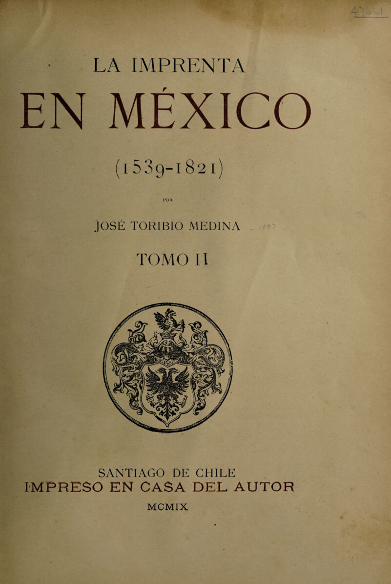 • . LA IMPRENTA EN MÉXICO (l539-l82l) JOSÉ TORIBIO MEDINA TOMO II SANTIAGO DE CHILE IMPRESO EN CASA DEL AUTOR MCMIX